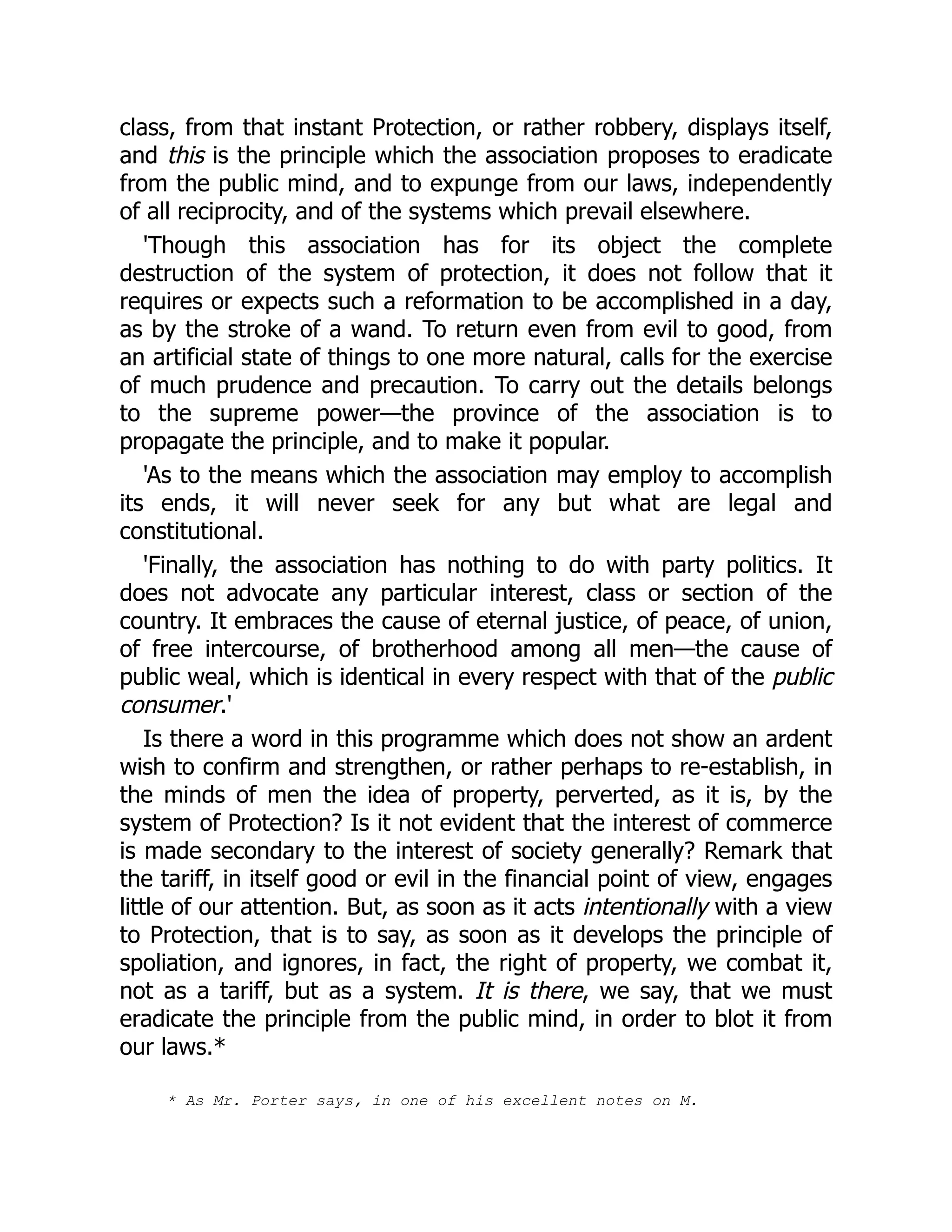 class, from that instant Protection, or rather robbery, displays itself,
and this is the principle which the association proposes to eradicate
from the public mind, and to expunge from our laws, independently
of all reciprocity, and of the systems which prevail elsewhere.
'Though this association has for its object the complete
destruction of the system of protection, it does not follow that it
requires or expects such a reformation to be accomplished in a day,
as by the stroke of a wand. To return even from evil to good, from
an artificial state of things to one more natural, calls for the exercise
of much prudence and precaution. To carry out the details belongs
to the supreme power—the province of the association is to
propagate the principle, and to make it popular.
'As to the means which the association may employ to accomplish
its ends, it will never seek for any but what are legal and
constitutional.
'Finally, the association has nothing to do with party politics. It
does not advocate any particular interest, class or section of the
country. It embraces the cause of eternal justice, of peace, of union,
of free intercourse, of brotherhood among all men—the cause of
public weal, which is identical in every respect with that of the public
consumer.'
Is there a word in this programme which does not show an ardent
wish to confirm and strengthen, or rather perhaps to re-establish, in
the minds of men the idea of property, perverted, as it is, by the
system of Protection? Is it not evident that the interest of commerce
is made secondary to the interest of society generally? Remark that
the tariff, in itself good or evil in the financial point of view, engages
little of our attention. But, as soon as it acts intentionally with a view
to Protection, that is to say, as soon as it develops the principle of
spoliation, and ignores, in fact, the right of property, we combat it,
not as a tariff, but as a system. It is there, we say, that we must
eradicate the principle from the public mind, in order to blot it from
our laws.*
* As Mr. Porter says, in one of his excellent notes on M.
 