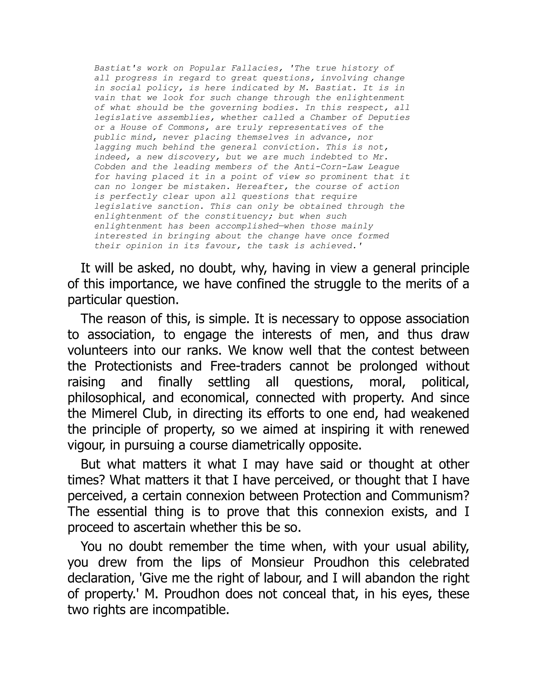Bastiat's work on Popular Fallacies, 'The true history of
all progress in regard to great questions, involving change
in social policy, is here indicated by M. Bastiat. It is in
vain that we look for such change through the enlightenment
of what should be the governing bodies. In this respect, all
legislative assemblies, whether called a Chamber of Deputies
or a House of Commons, are truly representatives of the
public mind, never placing themselves in advance, nor
lagging much behind the general conviction. This is not,
indeed, a new discovery, but we are much indebted to Mr.
Cobden and the leading members of the Anti-Corn-Law League
for having placed it in a point of view so prominent that it
can no longer be mistaken. Hereafter, the course of action
is perfectly clear upon all questions that require
legislative sanction. This can only be obtained through the
enlightenment of the constituency; but when such
enlightenment has been accomplished—when those mainly
interested in bringing about the change have once formed
their opinion in its favour, the task is achieved.'
It will be asked, no doubt, why, having in view a general principle
of this importance, we have confined the struggle to the merits of a
particular question.
The reason of this, is simple. It is necessary to oppose association
to association, to engage the interests of men, and thus draw
volunteers into our ranks. We know well that the contest between
the Protectionists and Free-traders cannot be prolonged without
raising and finally settling all questions, moral, political,
philosophical, and economical, connected with property. And since
the Mimerel Club, in directing its efforts to one end, had weakened
the principle of property, so we aimed at inspiring it with renewed
vigour, in pursuing a course diametrically opposite.
But what matters it what I may have said or thought at other
times? What matters it that I have perceived, or thought that I have
perceived, a certain connexion between Protection and Communism?
The essential thing is to prove that this connexion exists, and I
proceed to ascertain whether this be so.
You no doubt remember the time when, with your usual ability,
you drew from the lips of Monsieur Proudhon this celebrated
declaration, 'Give me the right of labour, and I will abandon the right
of property.' M. Proudhon does not conceal that, in his eyes, these
two rights are incompatible.
 