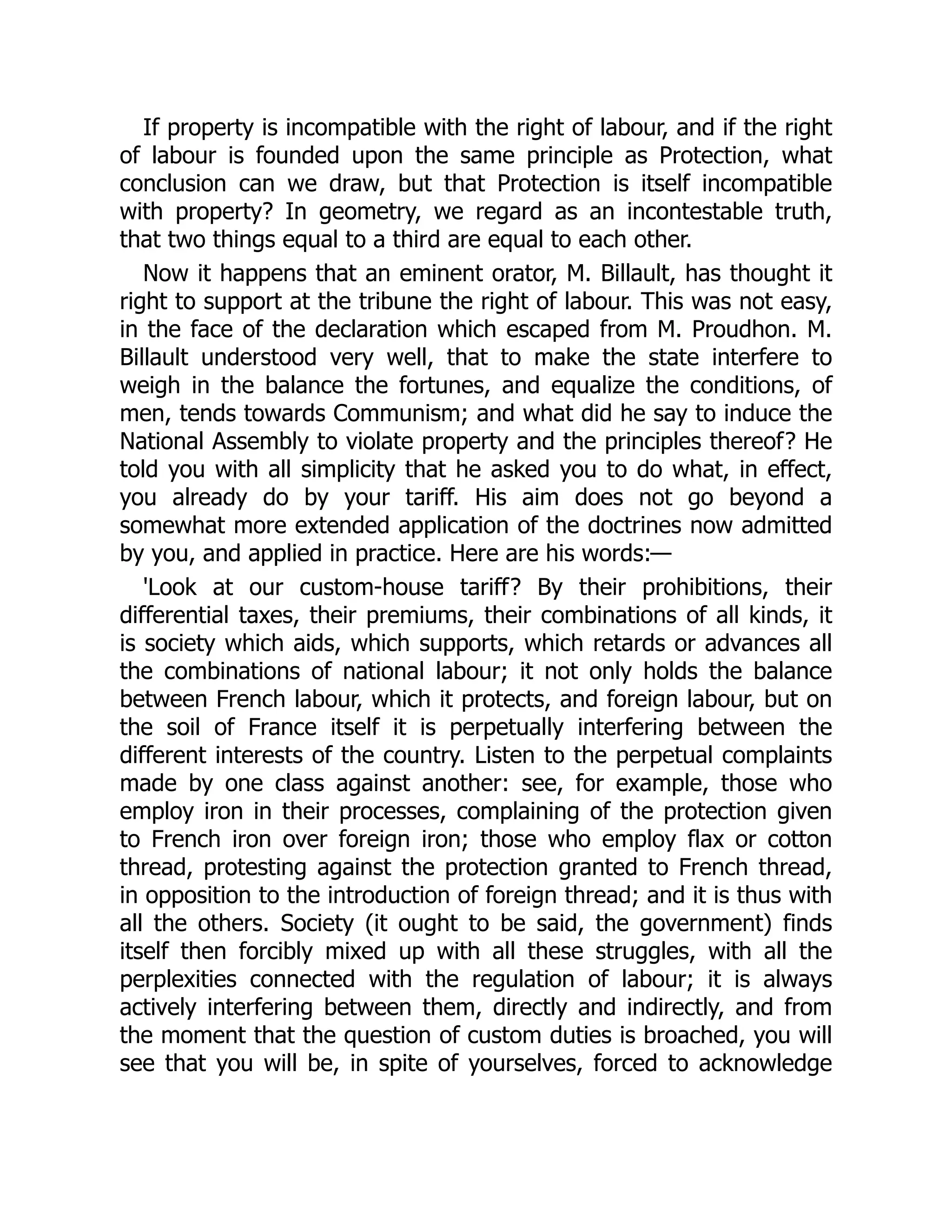 If property is incompatible with the right of labour, and if the right
of labour is founded upon the same principle as Protection, what
conclusion can we draw, but that Protection is itself incompatible
with property? In geometry, we regard as an incontestable truth,
that two things equal to a third are equal to each other.
Now it happens that an eminent orator, M. Billault, has thought it
right to support at the tribune the right of labour. This was not easy,
in the face of the declaration which escaped from M. Proudhon. M.
Billault understood very well, that to make the state interfere to
weigh in the balance the fortunes, and equalize the conditions, of
men, tends towards Communism; and what did he say to induce the
National Assembly to violate property and the principles thereof? He
told you with all simplicity that he asked you to do what, in effect,
you already do by your tariff. His aim does not go beyond a
somewhat more extended application of the doctrines now admitted
by you, and applied in practice. Here are his words:—
'Look at our custom-house tariff? By their prohibitions, their
differential taxes, their premiums, their combinations of all kinds, it
is society which aids, which supports, which retards or advances all
the combinations of national labour; it not only holds the balance
between French labour, which it protects, and foreign labour, but on
the soil of France itself it is perpetually interfering between the
different interests of the country. Listen to the perpetual complaints
made by one class against another: see, for example, those who
employ iron in their processes, complaining of the protection given
to French iron over foreign iron; those who employ flax or cotton
thread, protesting against the protection granted to French thread,
in opposition to the introduction of foreign thread; and it is thus with
all the others. Society (it ought to be said, the government) finds
itself then forcibly mixed up with all these struggles, with all the
perplexities connected with the regulation of labour; it is always
actively interfering between them, directly and indirectly, and from
the moment that the question of custom duties is broached, you will
see that you will be, in spite of yourselves, forced to acknowledge
 