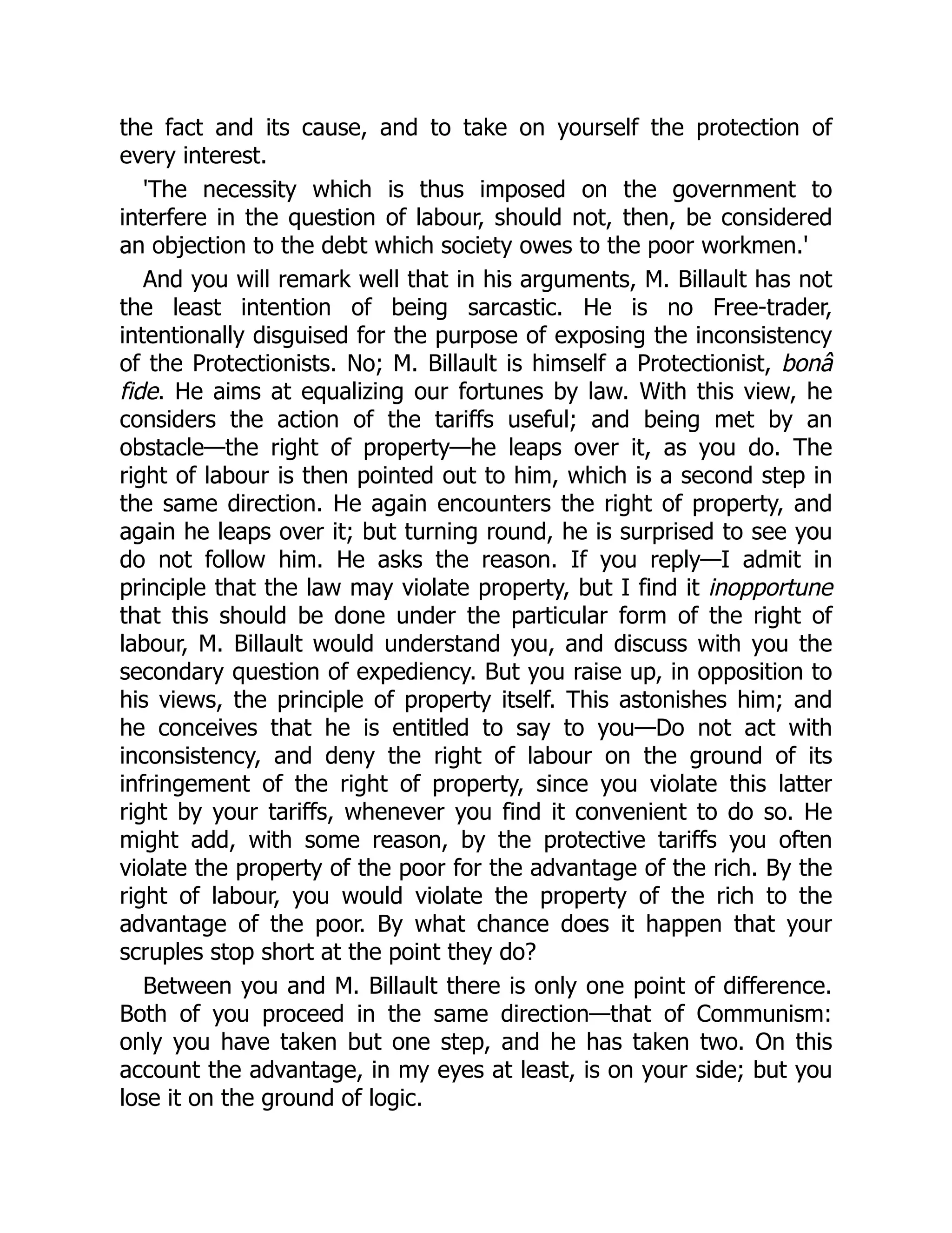 the fact and its cause, and to take on yourself the protection of
every interest.
'The necessity which is thus imposed on the government to
interfere in the question of labour, should not, then, be considered
an objection to the debt which society owes to the poor workmen.'
And you will remark well that in his arguments, M. Billault has not
the least intention of being sarcastic. He is no Free-trader,
intentionally disguised for the purpose of exposing the inconsistency
of the Protectionists. No; M. Billault is himself a Protectionist, bonâ
fide. He aims at equalizing our fortunes by law. With this view, he
considers the action of the tariffs useful; and being met by an
obstacle—the right of property—he leaps over it, as you do. The
right of labour is then pointed out to him, which is a second step in
the same direction. He again encounters the right of property, and
again he leaps over it; but turning round, he is surprised to see you
do not follow him. He asks the reason. If you reply—I admit in
principle that the law may violate property, but I find it inopportune
that this should be done under the particular form of the right of
labour, M. Billault would understand you, and discuss with you the
secondary question of expediency. But you raise up, in opposition to
his views, the principle of property itself. This astonishes him; and
he conceives that he is entitled to say to you—Do not act with
inconsistency, and deny the right of labour on the ground of its
infringement of the right of property, since you violate this latter
right by your tariffs, whenever you find it convenient to do so. He
might add, with some reason, by the protective tariffs you often
violate the property of the poor for the advantage of the rich. By the
right of labour, you would violate the property of the rich to the
advantage of the poor. By what chance does it happen that your
scruples stop short at the point they do?
Between you and M. Billault there is only one point of difference.
Both of you proceed in the same direction—that of Communism:
only you have taken but one step, and he has taken two. On this
account the advantage, in my eyes at least, is on your side; but you
lose it on the ground of logic.
 