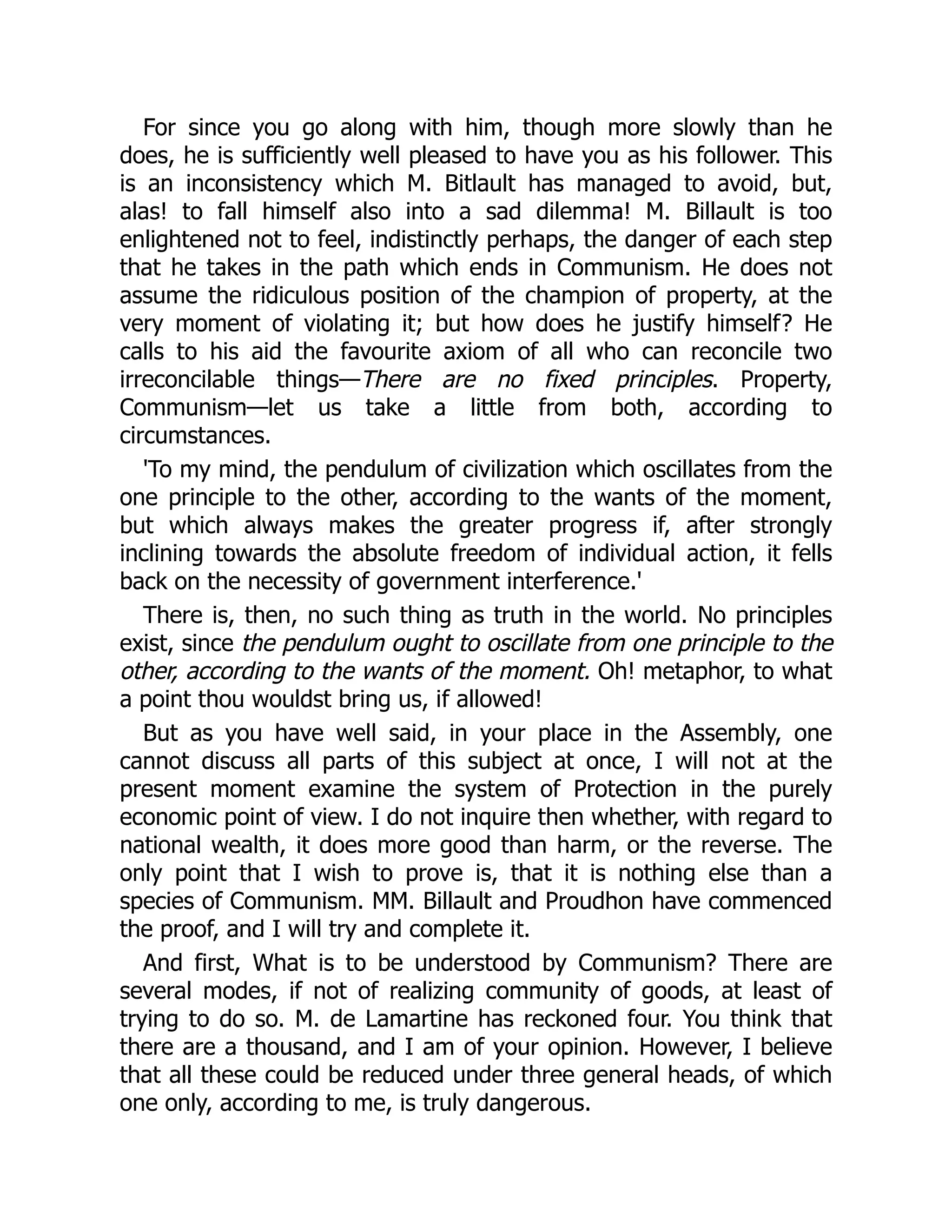 For since you go along with him, though more slowly than he
does, he is sufficiently well pleased to have you as his follower. This
is an inconsistency which M. Bitlault has managed to avoid, but,
alas! to fall himself also into a sad dilemma! M. Billault is too
enlightened not to feel, indistinctly perhaps, the danger of each step
that he takes in the path which ends in Communism. He does not
assume the ridiculous position of the champion of property, at the
very moment of violating it; but how does he justify himself? He
calls to his aid the favourite axiom of all who can reconcile two
irreconcilable things—There are no fixed principles. Property,
Communism—let us take a little from both, according to
circumstances.
'To my mind, the pendulum of civilization which oscillates from the
one principle to the other, according to the wants of the moment,
but which always makes the greater progress if, after strongly
inclining towards the absolute freedom of individual action, it fells
back on the necessity of government interference.'
There is, then, no such thing as truth in the world. No principles
exist, since the pendulum ought to oscillate from one principle to the
other, according to the wants of the moment. Oh! metaphor, to what
a point thou wouldst bring us, if allowed!
But as you have well said, in your place in the Assembly, one
cannot discuss all parts of this subject at once, I will not at the
present moment examine the system of Protection in the purely
economic point of view. I do not inquire then whether, with regard to
national wealth, it does more good than harm, or the reverse. The
only point that I wish to prove is, that it is nothing else than a
species of Communism. MM. Billault and Proudhon have commenced
the proof, and I will try and complete it.
And first, What is to be understood by Communism? There are
several modes, if not of realizing community of goods, at least of
trying to do so. M. de Lamartine has reckoned four. You think that
there are a thousand, and I am of your opinion. However, I believe
that all these could be reduced under three general heads, of which
one only, according to me, is truly dangerous.
 
