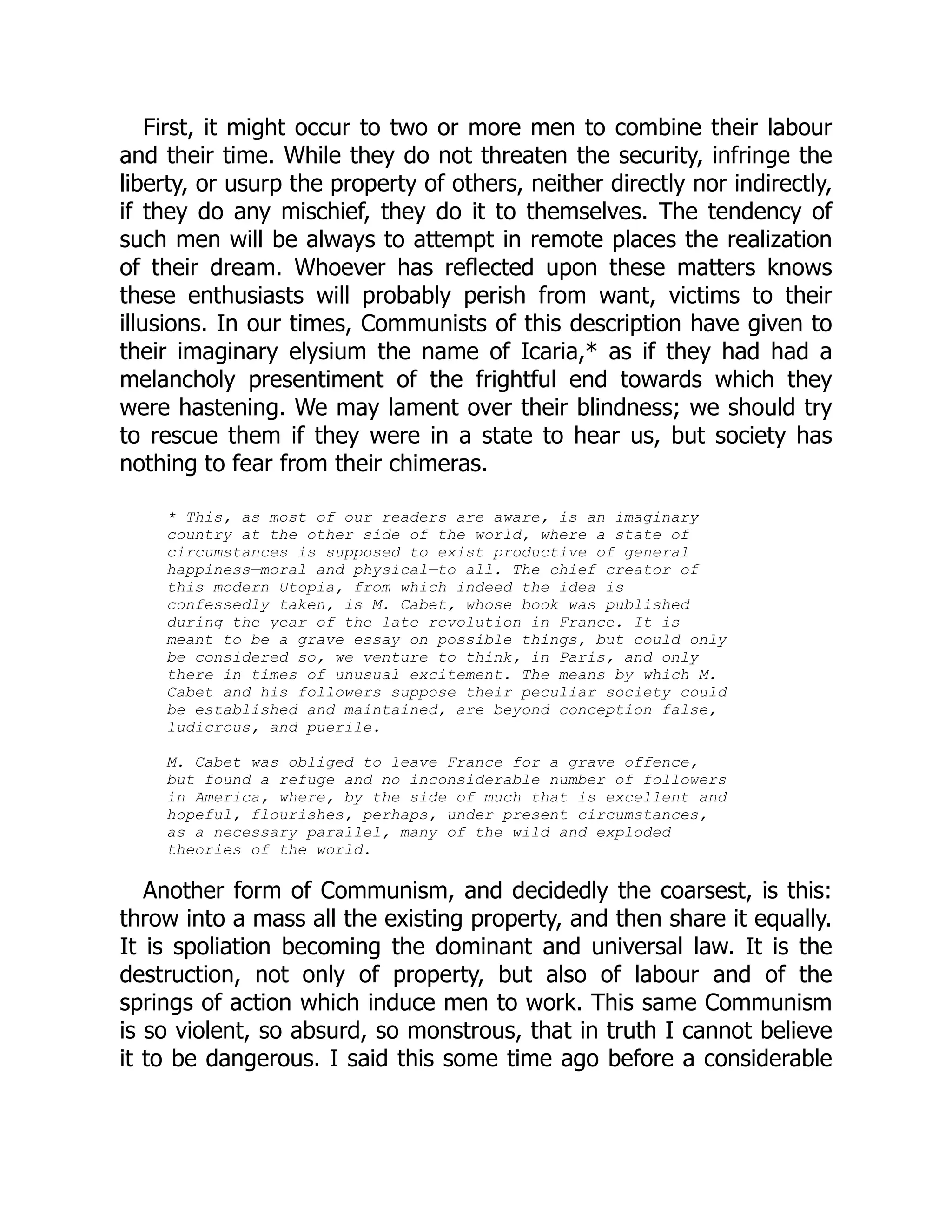 First, it might occur to two or more men to combine their labour
and their time. While they do not threaten the security, infringe the
liberty, or usurp the property of others, neither directly nor indirectly,
if they do any mischief, they do it to themselves. The tendency of
such men will be always to attempt in remote places the realization
of their dream. Whoever has reflected upon these matters knows
these enthusiasts will probably perish from want, victims to their
illusions. In our times, Communists of this description have given to
their imaginary elysium the name of Icaria,* as if they had had a
melancholy presentiment of the frightful end towards which they
were hastening. We may lament over their blindness; we should try
to rescue them if they were in a state to hear us, but society has
nothing to fear from their chimeras.
* This, as most of our readers are aware, is an imaginary
country at the other side of the world, where a state of
circumstances is supposed to exist productive of general
happiness—moral and physical—to all. The chief creator of
this modern Utopia, from which indeed the idea is
confessedly taken, is M. Cabet, whose book was published
during the year of the late revolution in France. It is
meant to be a grave essay on possible things, but could only
be considered so, we venture to think, in Paris, and only
there in times of unusual excitement. The means by which M.
Cabet and his followers suppose their peculiar society could
be established and maintained, are beyond conception false,
ludicrous, and puerile.
M. Cabet was obliged to leave France for a grave offence,
but found a refuge and no inconsiderable number of followers
in America, where, by the side of much that is excellent and
hopeful, flourishes, perhaps, under present circumstances,
as a necessary parallel, many of the wild and exploded
theories of the world.
Another form of Communism, and decidedly the coarsest, is this:
throw into a mass all the existing property, and then share it equally.
It is spoliation becoming the dominant and universal law. It is the
destruction, not only of property, but also of labour and of the
springs of action which induce men to work. This same Communism
is so violent, so absurd, so monstrous, that in truth I cannot believe
it to be dangerous. I said this some time ago before a considerable
 