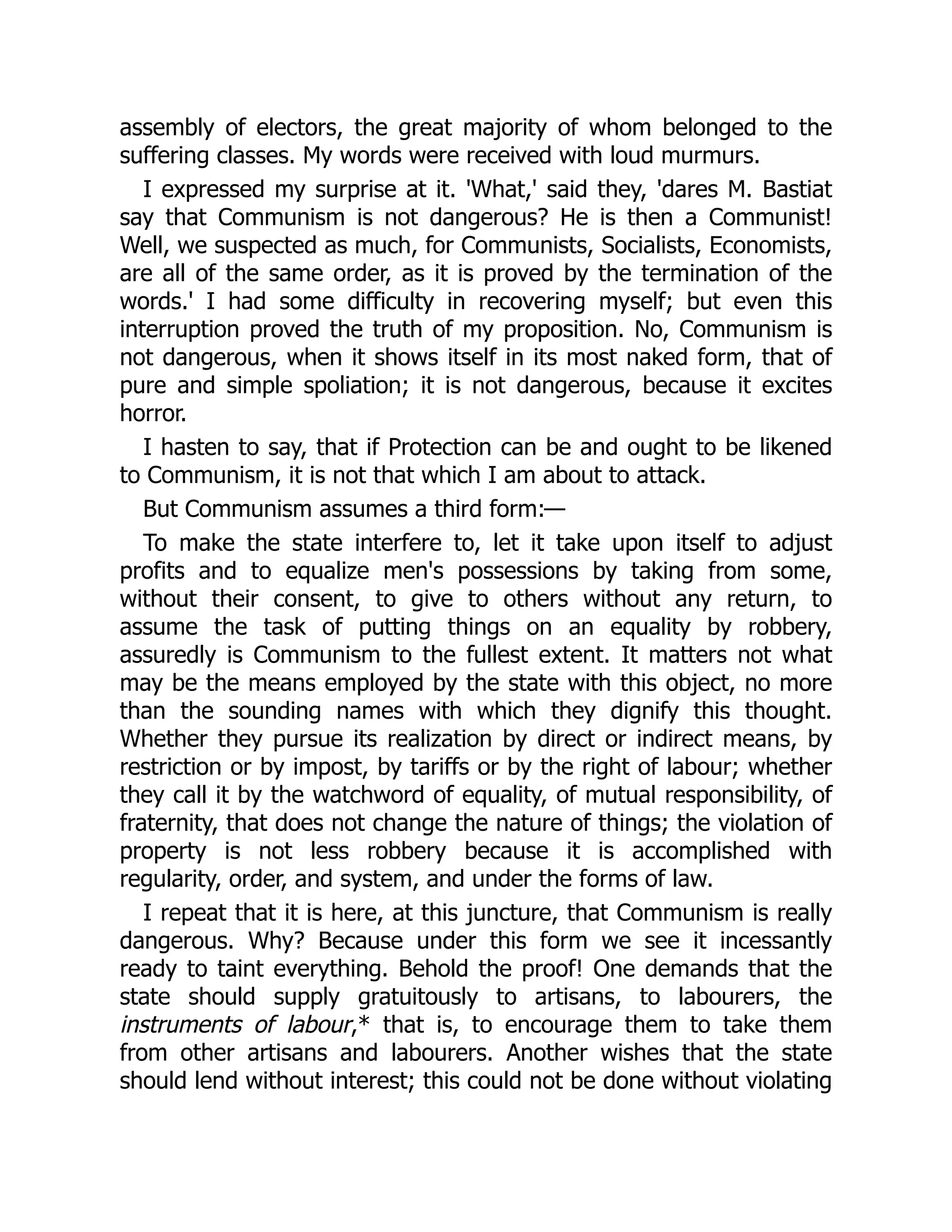 assembly of electors, the great majority of whom belonged to the
suffering classes. My words were received with loud murmurs.
I expressed my surprise at it. 'What,' said they, 'dares M. Bastiat
say that Communism is not dangerous? He is then a Communist!
Well, we suspected as much, for Communists, Socialists, Economists,
are all of the same order, as it is proved by the termination of the
words.' I had some difficulty in recovering myself; but even this
interruption proved the truth of my proposition. No, Communism is
not dangerous, when it shows itself in its most naked form, that of
pure and simple spoliation; it is not dangerous, because it excites
horror.
I hasten to say, that if Protection can be and ought to be likened
to Communism, it is not that which I am about to attack.
But Communism assumes a third form:—
To make the state interfere to, let it take upon itself to adjust
profits and to equalize men's possessions by taking from some,
without their consent, to give to others without any return, to
assume the task of putting things on an equality by robbery,
assuredly is Communism to the fullest extent. It matters not what
may be the means employed by the state with this object, no more
than the sounding names with which they dignify this thought.
Whether they pursue its realization by direct or indirect means, by
restriction or by impost, by tariffs or by the right of labour; whether
they call it by the watchword of equality, of mutual responsibility, of
fraternity, that does not change the nature of things; the violation of
property is not less robbery because it is accomplished with
regularity, order, and system, and under the forms of law.
I repeat that it is here, at this juncture, that Communism is really
dangerous. Why? Because under this form we see it incessantly
ready to taint everything. Behold the proof! One demands that the
state should supply gratuitously to artisans, to labourers, the
instruments of labour,* that is, to encourage them to take them
from other artisans and labourers. Another wishes that the state
should lend without interest; this could not be done without violating
 