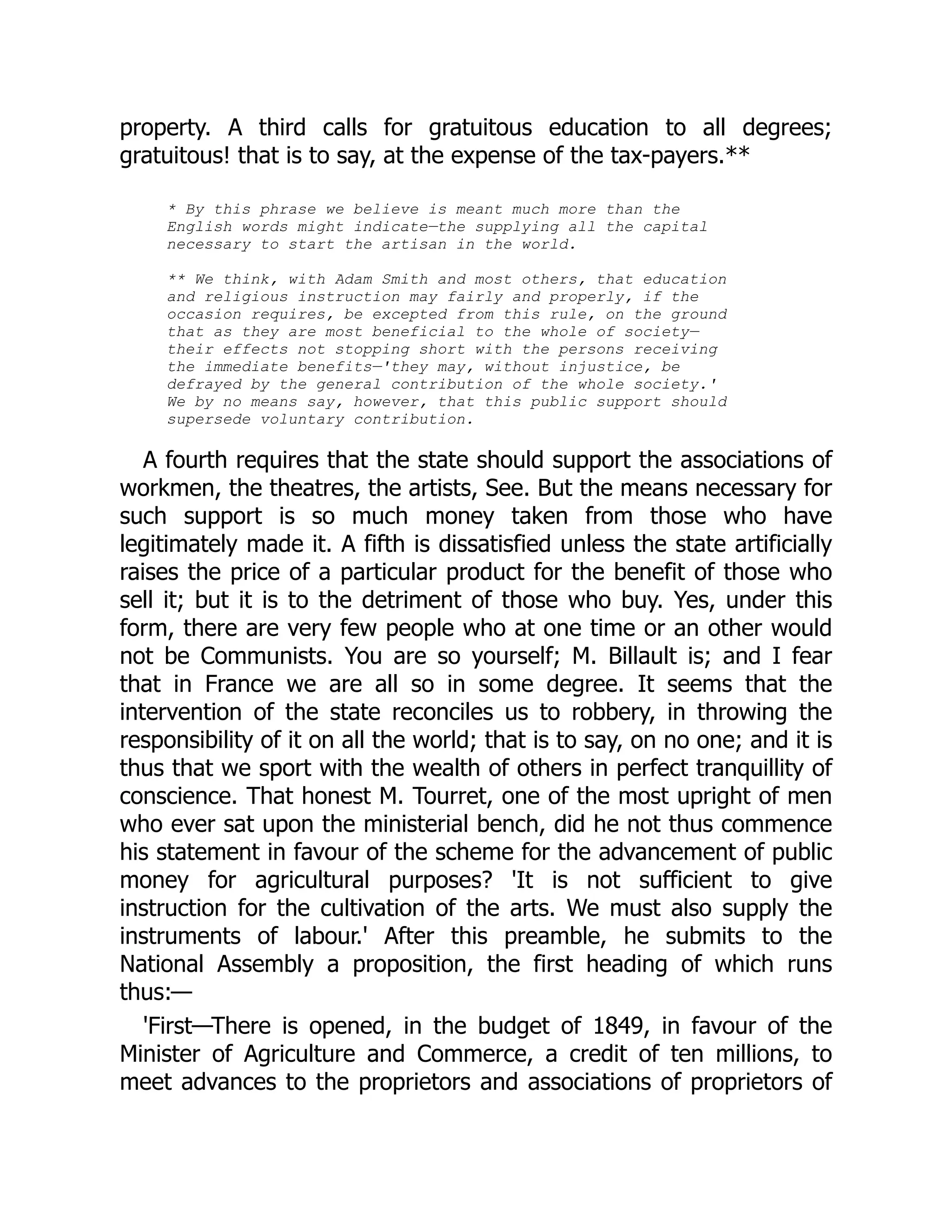 property. A third calls for gratuitous education to all degrees;
gratuitous! that is to say, at the expense of the tax-payers.**
* By this phrase we believe is meant much more than the
English words might indicate—the supplying all the capital
necessary to start the artisan in the world.
** We think, with Adam Smith and most others, that education
and religious instruction may fairly and properly, if the
occasion requires, be excepted from this rule, on the ground
that as they are most beneficial to the whole of society—
their effects not stopping short with the persons receiving
the immediate benefits—'they may, without injustice, be
defrayed by the general contribution of the whole society.'
We by no means say, however, that this public support should
supersede voluntary contribution.
A fourth requires that the state should support the associations of
workmen, the theatres, the artists, See. But the means necessary for
such support is so much money taken from those who have
legitimately made it. A fifth is dissatisfied unless the state artificially
raises the price of a particular product for the benefit of those who
sell it; but it is to the detriment of those who buy. Yes, under this
form, there are very few people who at one time or an other would
not be Communists. You are so yourself; M. Billault is; and I fear
that in France we are all so in some degree. It seems that the
intervention of the state reconciles us to robbery, in throwing the
responsibility of it on all the world; that is to say, on no one; and it is
thus that we sport with the wealth of others in perfect tranquillity of
conscience. That honest M. Tourret, one of the most upright of men
who ever sat upon the ministerial bench, did he not thus commence
his statement in favour of the scheme for the advancement of public
money for agricultural purposes? 'It is not sufficient to give
instruction for the cultivation of the arts. We must also supply the
instruments of labour.' After this preamble, he submits to the
National Assembly a proposition, the first heading of which runs
thus:—
'First—There is opened, in the budget of 1849, in favour of the
Minister of Agriculture and Commerce, a credit of ten millions, to
meet advances to the proprietors and associations of proprietors of
 