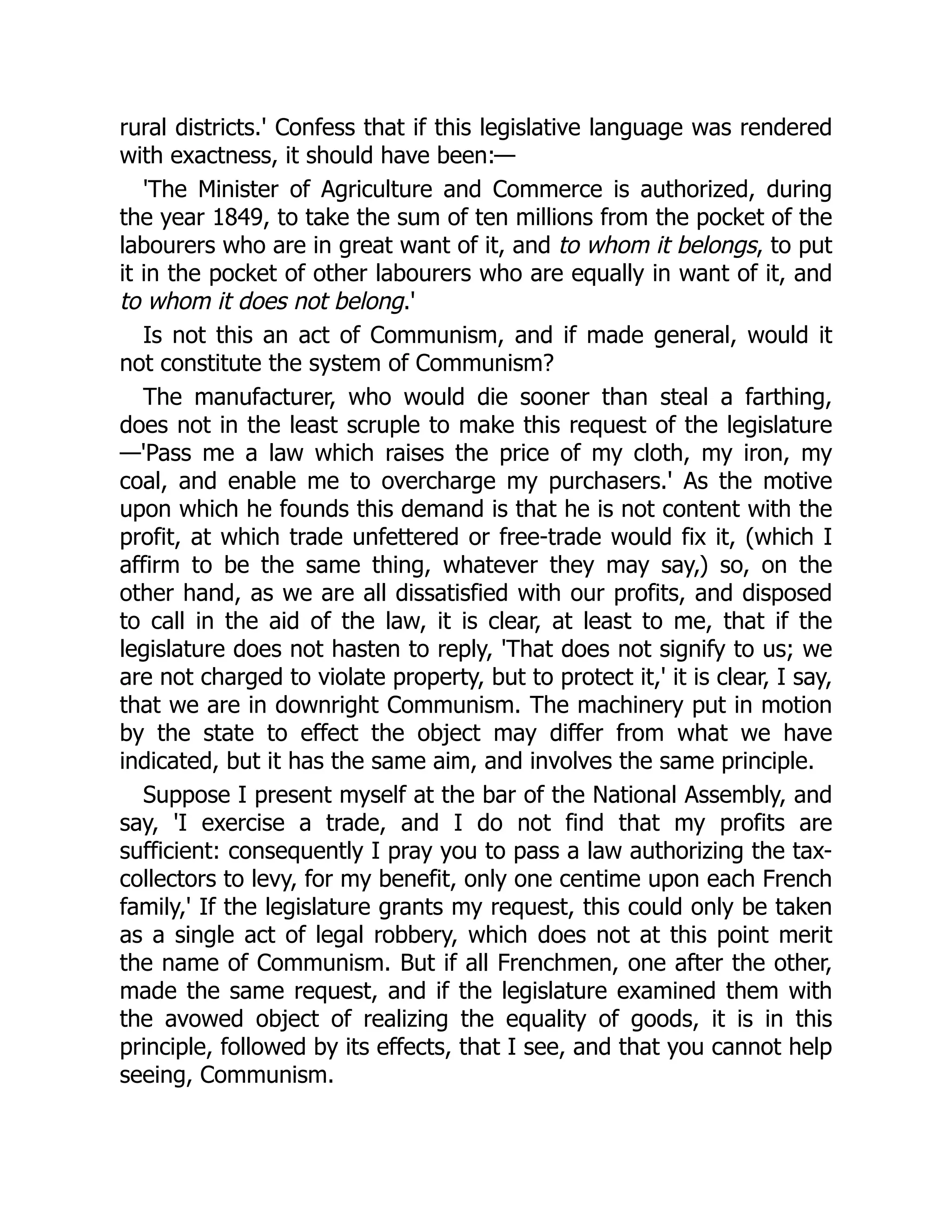 rural districts.' Confess that if this legislative language was rendered
with exactness, it should have been:—
'The Minister of Agriculture and Commerce is authorized, during
the year 1849, to take the sum of ten millions from the pocket of the
labourers who are in great want of it, and to whom it belongs, to put
it in the pocket of other labourers who are equally in want of it, and
to whom it does not belong.'
Is not this an act of Communism, and if made general, would it
not constitute the system of Communism?
The manufacturer, who would die sooner than steal a farthing,
does not in the least scruple to make this request of the legislature
—'Pass me a law which raises the price of my cloth, my iron, my
coal, and enable me to overcharge my purchasers.' As the motive
upon which he founds this demand is that he is not content with the
profit, at which trade unfettered or free-trade would fix it, (which I
affirm to be the same thing, whatever they may say,) so, on the
other hand, as we are all dissatisfied with our profits, and disposed
to call in the aid of the law, it is clear, at least to me, that if the
legislature does not hasten to reply, 'That does not signify to us; we
are not charged to violate property, but to protect it,' it is clear, I say,
that we are in downright Communism. The machinery put in motion
by the state to effect the object may differ from what we have
indicated, but it has the same aim, and involves the same principle.
Suppose I present myself at the bar of the National Assembly, and
say, 'I exercise a trade, and I do not find that my profits are
sufficient: consequently I pray you to pass a law authorizing the tax-
collectors to levy, for my benefit, only one centime upon each French
family,' If the legislature grants my request, this could only be taken
as a single act of legal robbery, which does not at this point merit
the name of Communism. But if all Frenchmen, one after the other,
made the same request, and if the legislature examined them with
the avowed object of realizing the equality of goods, it is in this
principle, followed by its effects, that I see, and that you cannot help
seeing, Communism.
 