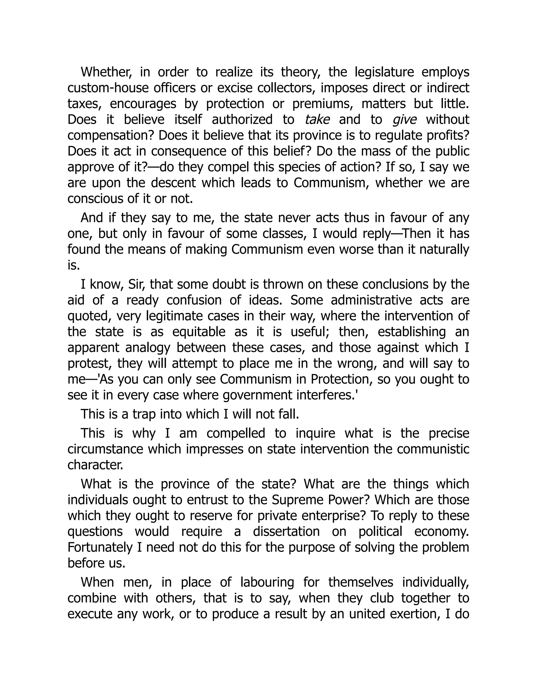 Whether, in order to realize its theory, the legislature employs
custom-house officers or excise collectors, imposes direct or indirect
taxes, encourages by protection or premiums, matters but little.
Does it believe itself authorized to take and to give without
compensation? Does it believe that its province is to regulate profits?
Does it act in consequence of this belief? Do the mass of the public
approve of it?—do they compel this species of action? If so, I say we
are upon the descent which leads to Communism, whether we are
conscious of it or not.
And if they say to me, the state never acts thus in favour of any
one, but only in favour of some classes, I would reply—Then it has
found the means of making Communism even worse than it naturally
is.
I know, Sir, that some doubt is thrown on these conclusions by the
aid of a ready confusion of ideas. Some administrative acts are
quoted, very legitimate cases in their way, where the intervention of
the state is as equitable as it is useful; then, establishing an
apparent analogy between these cases, and those against which I
protest, they will attempt to place me in the wrong, and will say to
me—'As you can only see Communism in Protection, so you ought to
see it in every case where government interferes.'
This is a trap into which I will not fall.
This is why I am compelled to inquire what is the precise
circumstance which impresses on state intervention the communistic
character.
What is the province of the state? What are the things which
individuals ought to entrust to the Supreme Power? Which are those
which they ought to reserve for private enterprise? To reply to these
questions would require a dissertation on political economy.
Fortunately I need not do this for the purpose of solving the problem
before us.
When men, in place of labouring for themselves individually,
combine with others, that is to say, when they club together to
execute any work, or to produce a result by an united exertion, I do
 