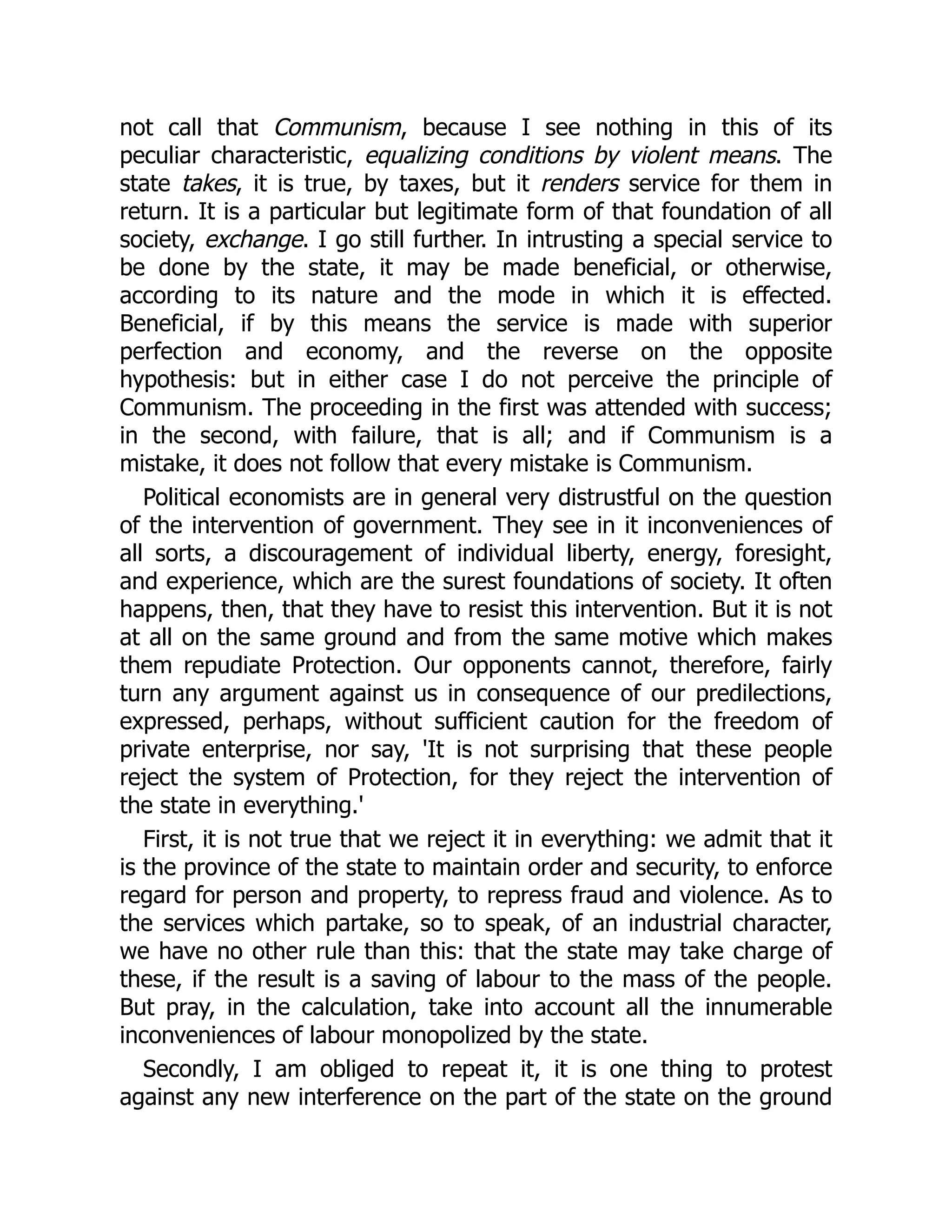 not call that Communism, because I see nothing in this of its
peculiar characteristic, equalizing conditions by violent means. The
state takes, it is true, by taxes, but it renders service for them in
return. It is a particular but legitimate form of that foundation of all
society, exchange. I go still further. In intrusting a special service to
be done by the state, it may be made beneficial, or otherwise,
according to its nature and the mode in which it is effected.
Beneficial, if by this means the service is made with superior
perfection and economy, and the reverse on the opposite
hypothesis: but in either case I do not perceive the principle of
Communism. The proceeding in the first was attended with success;
in the second, with failure, that is all; and if Communism is a
mistake, it does not follow that every mistake is Communism.
Political economists are in general very distrustful on the question
of the intervention of government. They see in it inconveniences of
all sorts, a discouragement of individual liberty, energy, foresight,
and experience, which are the surest foundations of society. It often
happens, then, that they have to resist this intervention. But it is not
at all on the same ground and from the same motive which makes
them repudiate Protection. Our opponents cannot, therefore, fairly
turn any argument against us in consequence of our predilections,
expressed, perhaps, without sufficient caution for the freedom of
private enterprise, nor say, 'It is not surprising that these people
reject the system of Protection, for they reject the intervention of
the state in everything.'
First, it is not true that we reject it in everything: we admit that it
is the province of the state to maintain order and security, to enforce
regard for person and property, to repress fraud and violence. As to
the services which partake, so to speak, of an industrial character,
we have no other rule than this: that the state may take charge of
these, if the result is a saving of labour to the mass of the people.
But pray, in the calculation, take into account all the innumerable
inconveniences of labour monopolized by the state.
Secondly, I am obliged to repeat it, it is one thing to protest
against any new interference on the part of the state on the ground
 