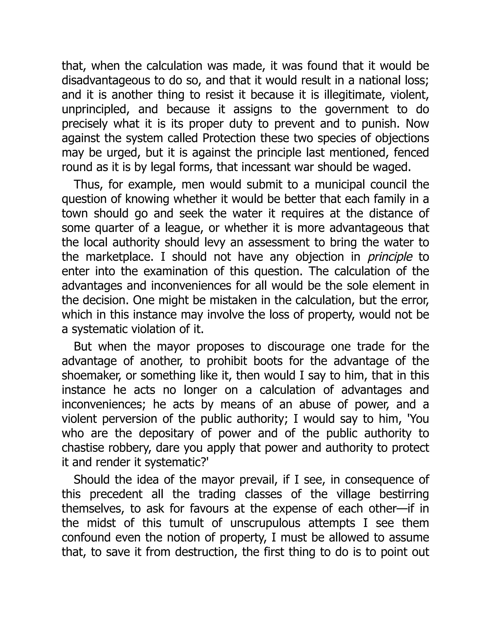 that, when the calculation was made, it was found that it would be
disadvantageous to do so, and that it would result in a national loss;
and it is another thing to resist it because it is illegitimate, violent,
unprincipled, and because it assigns to the government to do
precisely what it is its proper duty to prevent and to punish. Now
against the system called Protection these two species of objections
may be urged, but it is against the principle last mentioned, fenced
round as it is by legal forms, that incessant war should be waged.
Thus, for example, men would submit to a municipal council the
question of knowing whether it would be better that each family in a
town should go and seek the water it requires at the distance of
some quarter of a league, or whether it is more advantageous that
the local authority should levy an assessment to bring the water to
the marketplace. I should not have any objection in principle to
enter into the examination of this question. The calculation of the
advantages and inconveniences for all would be the sole element in
the decision. One might be mistaken in the calculation, but the error,
which in this instance may involve the loss of property, would not be
a systematic violation of it.
But when the mayor proposes to discourage one trade for the
advantage of another, to prohibit boots for the advantage of the
shoemaker, or something like it, then would I say to him, that in this
instance he acts no longer on a calculation of advantages and
inconveniences; he acts by means of an abuse of power, and a
violent perversion of the public authority; I would say to him, 'You
who are the depositary of power and of the public authority to
chastise robbery, dare you apply that power and authority to protect
it and render it systematic?'
Should the idea of the mayor prevail, if I see, in consequence of
this precedent all the trading classes of the village bestirring
themselves, to ask for favours at the expense of each other—if in
the midst of this tumult of unscrupulous attempts I see them
confound even the notion of property, I must be allowed to assume
that, to save it from destruction, the first thing to do is to point out
 