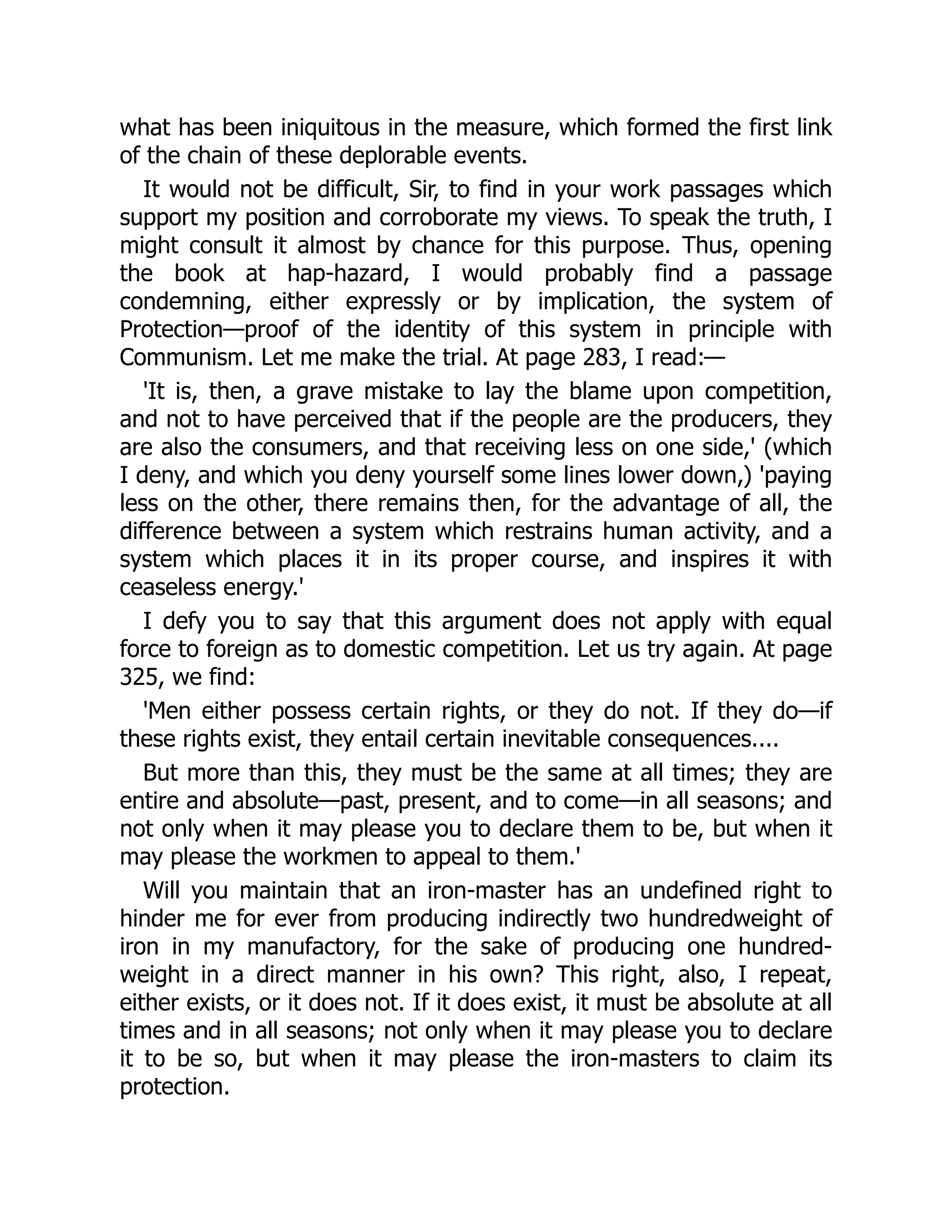 what has been iniquitous in the measure, which formed the first link
of the chain of these deplorable events.
It would not be difficult, Sir, to find in your work passages which
support my position and corroborate my views. To speak the truth, I
might consult it almost by chance for this purpose. Thus, opening
the book at hap-hazard, I would probably find a passage
condemning, either expressly or by implication, the system of
Protection—proof of the identity of this system in principle with
Communism. Let me make the trial. At page 283, I read:—
'It is, then, a grave mistake to lay the blame upon competition,
and not to have perceived that if the people are the producers, they
are also the consumers, and that receiving less on one side,' (which
I deny, and which you deny yourself some lines lower down,) 'paying
less on the other, there remains then, for the advantage of all, the
difference between a system which restrains human activity, and a
system which places it in its proper course, and inspires it with
ceaseless energy.'
I defy you to say that this argument does not apply with equal
force to foreign as to domestic competition. Let us try again. At page
325, we find:
'Men either possess certain rights, or they do not. If they do—if
these rights exist, they entail certain inevitable consequences....
But more than this, they must be the same at all times; they are
entire and absolute—past, present, and to come—in all seasons; and
not only when it may please you to declare them to be, but when it
may please the workmen to appeal to them.'
Will you maintain that an iron-master has an undefined right to
hinder me for ever from producing indirectly two hundredweight of
iron in my manufactory, for the sake of producing one hundred-
weight in a direct manner in his own? This right, also, I repeat,
either exists, or it does not. If it does exist, it must be absolute at all
times and in all seasons; not only when it may please you to declare
it to be so, but when it may please the iron-masters to claim its
protection.
 