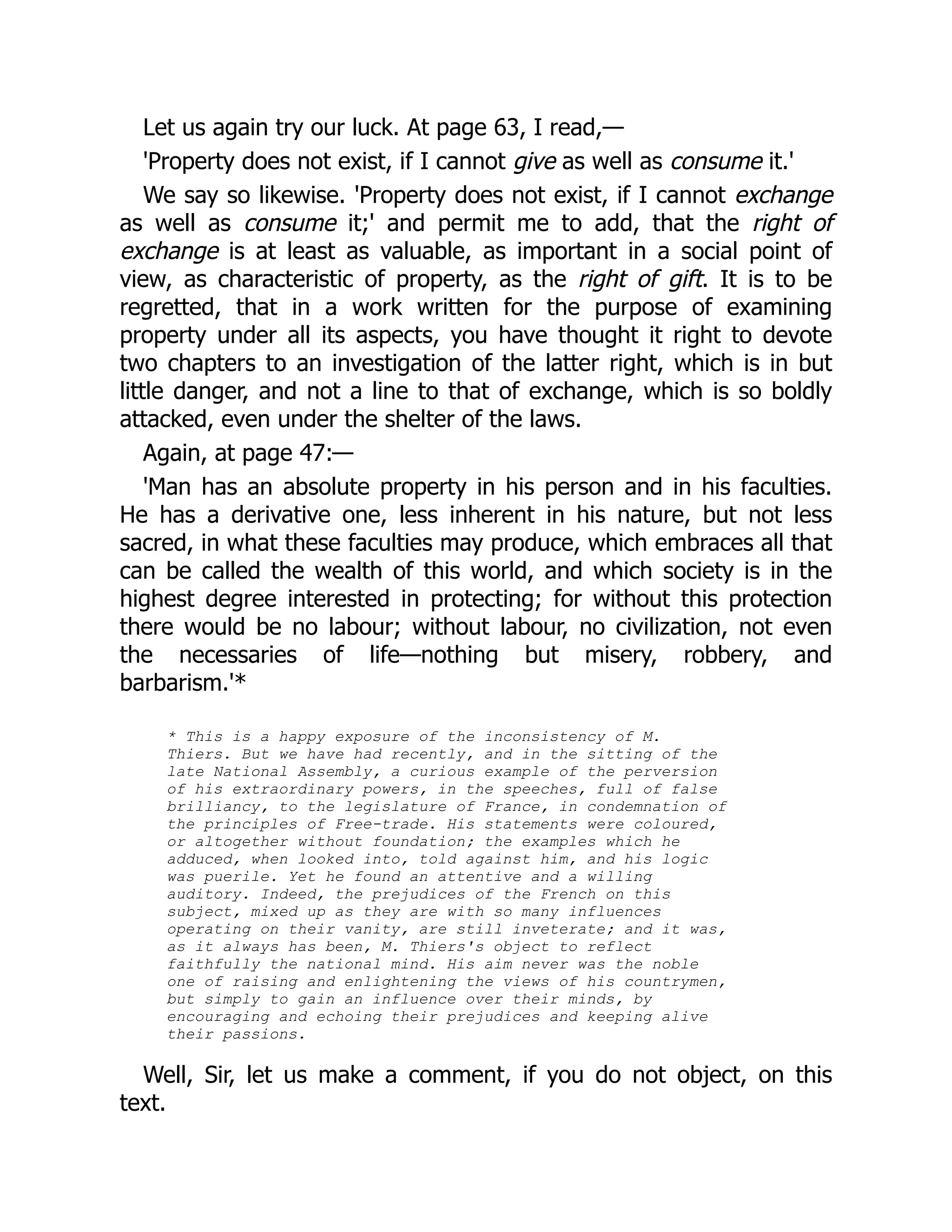 Let us again try our luck. At page 63, I read,—
'Property does not exist, if I cannot give as well as consume it.'
We say so likewise. 'Property does not exist, if I cannot exchange
as well as consume it;' and permit me to add, that the right of
exchange is at least as valuable, as important in a social point of
view, as characteristic of property, as the right of gift. It is to be
regretted, that in a work written for the purpose of examining
property under all its aspects, you have thought it right to devote
two chapters to an investigation of the latter right, which is in but
little danger, and not a line to that of exchange, which is so boldly
attacked, even under the shelter of the laws.
Again, at page 47:—
'Man has an absolute property in his person and in his faculties.
He has a derivative one, less inherent in his nature, but not less
sacred, in what these faculties may produce, which embraces all that
can be called the wealth of this world, and which society is in the
highest degree interested in protecting; for without this protection
there would be no labour; without labour, no civilization, not even
the necessaries of life—nothing but misery, robbery, and
barbarism.'*
* This is a happy exposure of the inconsistency of M.
Thiers. But we have had recently, and in the sitting of the
late National Assembly, a curious example of the perversion
of his extraordinary powers, in the speeches, full of false
brilliancy, to the legislature of France, in condemnation of
the principles of Free-trade. His statements were coloured,
or altogether without foundation; the examples which he
adduced, when looked into, told against him, and his logic
was puerile. Yet he found an attentive and a willing
auditory. Indeed, the prejudices of the French on this
subject, mixed up as they are with so many influences
operating on their vanity, are still inveterate; and it was,
as it always has been, M. Thiers's object to reflect
faithfully the national mind. His aim never was the noble
one of raising and enlightening the views of his countrymen,
but simply to gain an influence over their minds, by
encouraging and echoing their prejudices and keeping alive
their passions.
Well, Sir, let us make a comment, if you do not object, on this
text.
 