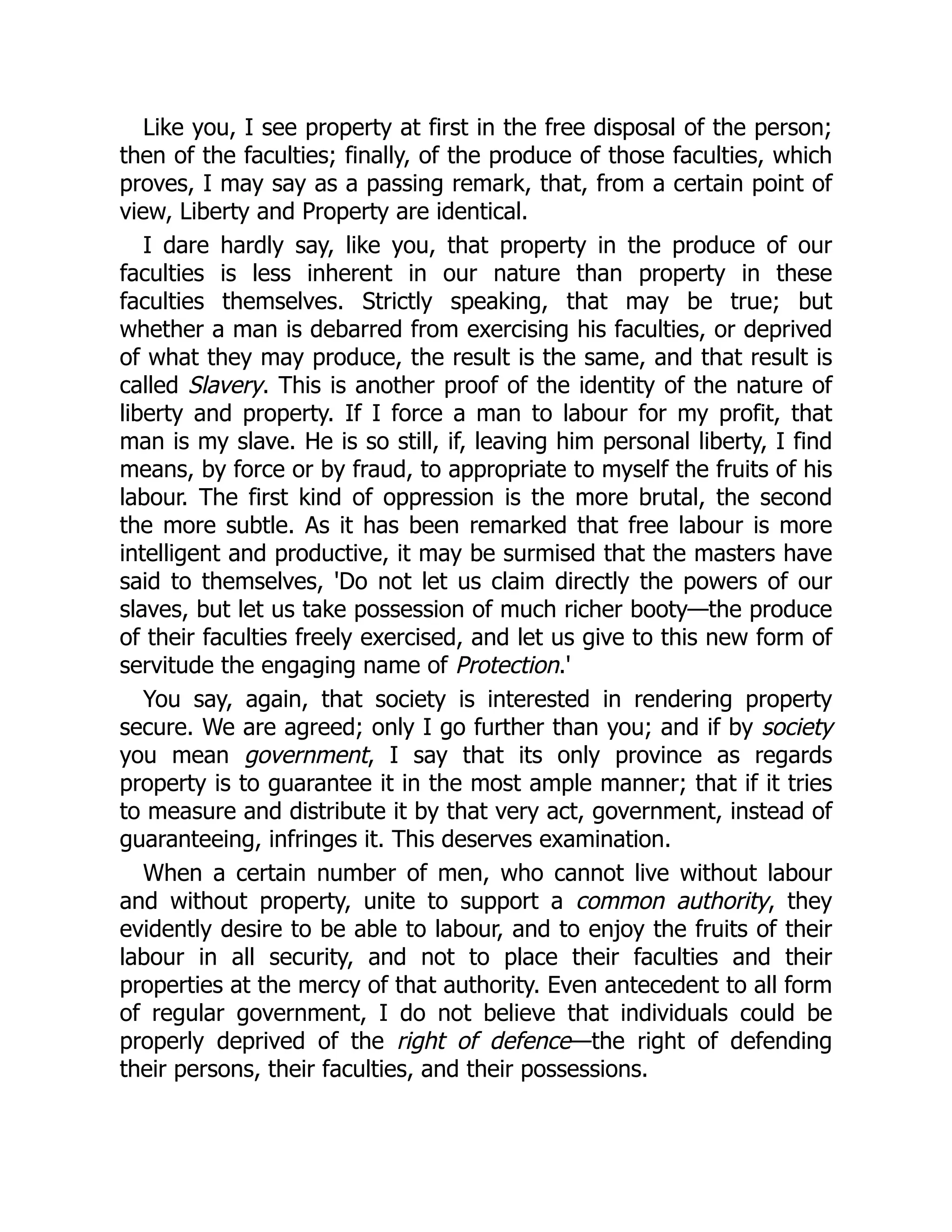 Like you, I see property at first in the free disposal of the person;
then of the faculties; finally, of the produce of those faculties, which
proves, I may say as a passing remark, that, from a certain point of
view, Liberty and Property are identical.
I dare hardly say, like you, that property in the produce of our
faculties is less inherent in our nature than property in these
faculties themselves. Strictly speaking, that may be true; but
whether a man is debarred from exercising his faculties, or deprived
of what they may produce, the result is the same, and that result is
called Slavery. This is another proof of the identity of the nature of
liberty and property. If I force a man to labour for my profit, that
man is my slave. He is so still, if, leaving him personal liberty, I find
means, by force or by fraud, to appropriate to myself the fruits of his
labour. The first kind of oppression is the more brutal, the second
the more subtle. As it has been remarked that free labour is more
intelligent and productive, it may be surmised that the masters have
said to themselves, 'Do not let us claim directly the powers of our
slaves, but let us take possession of much richer booty—the produce
of their faculties freely exercised, and let us give to this new form of
servitude the engaging name of Protection.'
You say, again, that society is interested in rendering property
secure. We are agreed; only I go further than you; and if by society
you mean government, I say that its only province as regards
property is to guarantee it in the most ample manner; that if it tries
to measure and distribute it by that very act, government, instead of
guaranteeing, infringes it. This deserves examination.
When a certain number of men, who cannot live without labour
and without property, unite to support a common authority, they
evidently desire to be able to labour, and to enjoy the fruits of their
labour in all security, and not to place their faculties and their
properties at the mercy of that authority. Even antecedent to all form
of regular government, I do not believe that individuals could be
properly deprived of the right of defence—the right of defending
their persons, their faculties, and their possessions.
 