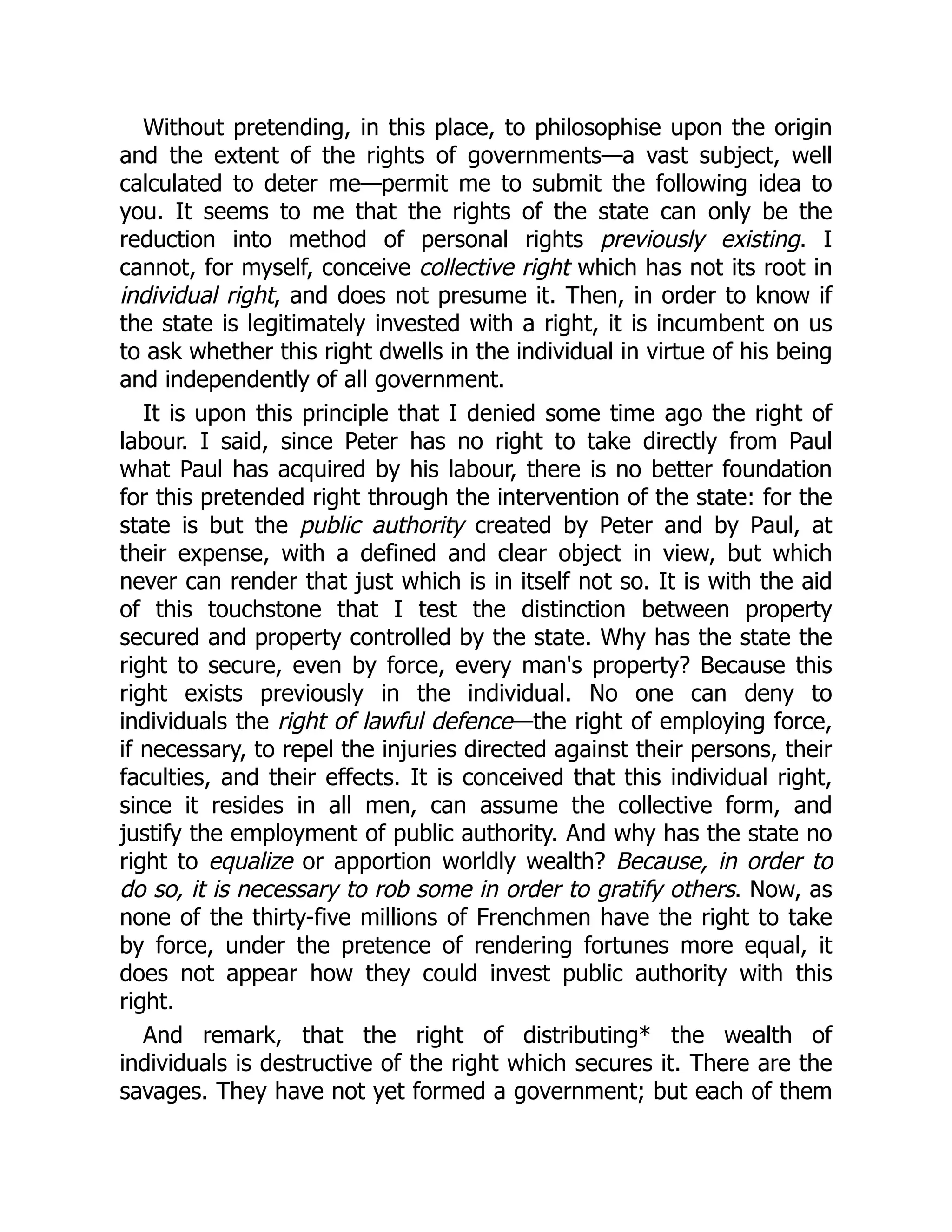 Without pretending, in this place, to philosophise upon the origin
and the extent of the rights of governments—a vast subject, well
calculated to deter me—permit me to submit the following idea to
you. It seems to me that the rights of the state can only be the
reduction into method of personal rights previously existing. I
cannot, for myself, conceive collective right which has not its root in
individual right, and does not presume it. Then, in order to know if
the state is legitimately invested with a right, it is incumbent on us
to ask whether this right dwells in the individual in virtue of his being
and independently of all government.
It is upon this principle that I denied some time ago the right of
labour. I said, since Peter has no right to take directly from Paul
what Paul has acquired by his labour, there is no better foundation
for this pretended right through the intervention of the state: for the
state is but the public authority created by Peter and by Paul, at
their expense, with a defined and clear object in view, but which
never can render that just which is in itself not so. It is with the aid
of this touchstone that I test the distinction between property
secured and property controlled by the state. Why has the state the
right to secure, even by force, every man's property? Because this
right exists previously in the individual. No one can deny to
individuals the right of lawful defence—the right of employing force,
if necessary, to repel the injuries directed against their persons, their
faculties, and their effects. It is conceived that this individual right,
since it resides in all men, can assume the collective form, and
justify the employment of public authority. And why has the state no
right to equalize or apportion worldly wealth? Because, in order to
do so, it is necessary to rob some in order to gratify others. Now, as
none of the thirty-five millions of Frenchmen have the right to take
by force, under the pretence of rendering fortunes more equal, it
does not appear how they could invest public authority with this
right.
And remark, that the right of distributing* the wealth of
individuals is destructive of the right which secures it. There are the
savages. They have not yet formed a government; but each of them
 
