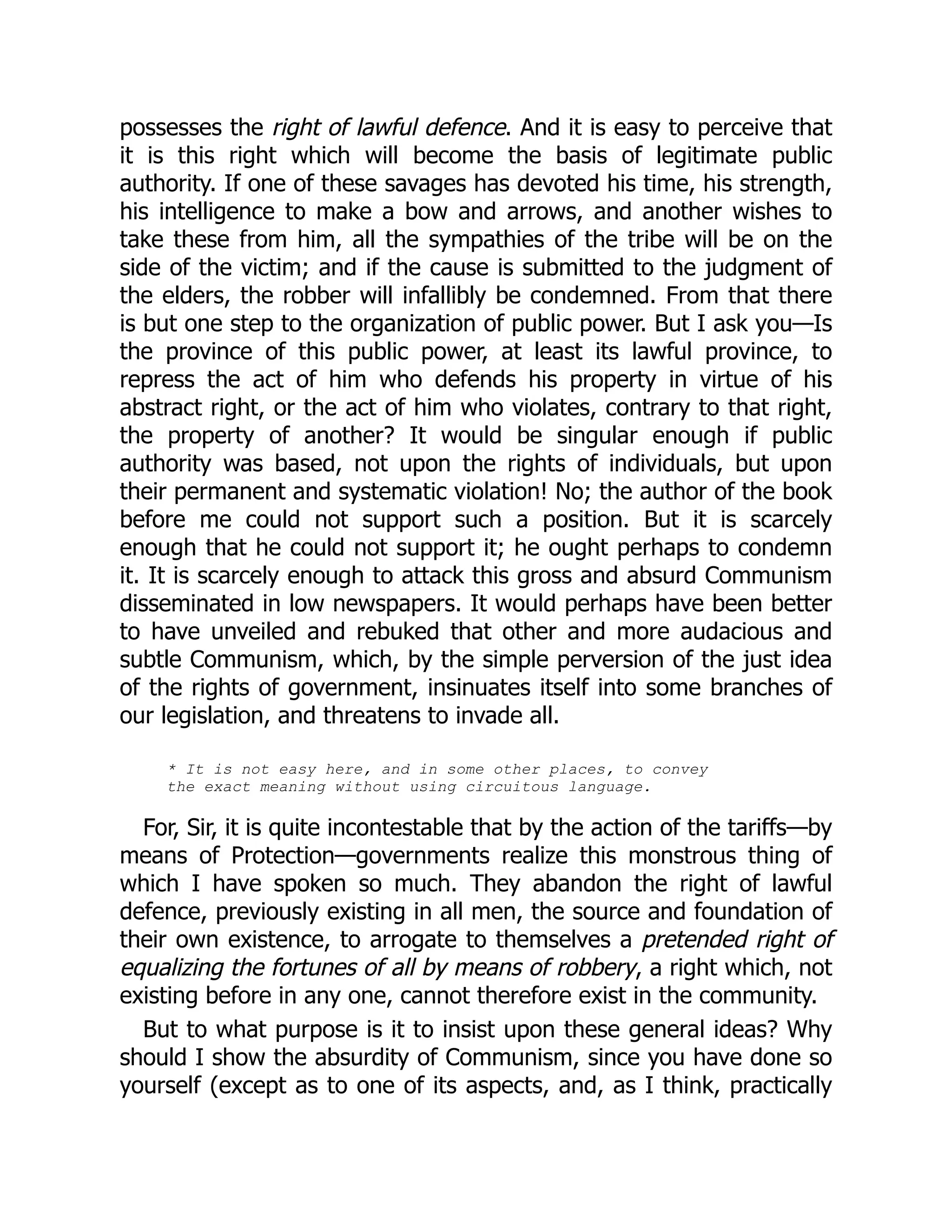 possesses the right of lawful defence. And it is easy to perceive that
it is this right which will become the basis of legitimate public
authority. If one of these savages has devoted his time, his strength,
his intelligence to make a bow and arrows, and another wishes to
take these from him, all the sympathies of the tribe will be on the
side of the victim; and if the cause is submitted to the judgment of
the elders, the robber will infallibly be condemned. From that there
is but one step to the organization of public power. But I ask you—Is
the province of this public power, at least its lawful province, to
repress the act of him who defends his property in virtue of his
abstract right, or the act of him who violates, contrary to that right,
the property of another? It would be singular enough if public
authority was based, not upon the rights of individuals, but upon
their permanent and systematic violation! No; the author of the book
before me could not support such a position. But it is scarcely
enough that he could not support it; he ought perhaps to condemn
it. It is scarcely enough to attack this gross and absurd Communism
disseminated in low newspapers. It would perhaps have been better
to have unveiled and rebuked that other and more audacious and
subtle Communism, which, by the simple perversion of the just idea
of the rights of government, insinuates itself into some branches of
our legislation, and threatens to invade all.
* It is not easy here, and in some other places, to convey
the exact meaning without using circuitous language.
For, Sir, it is quite incontestable that by the action of the tariffs—by
means of Protection—governments realize this monstrous thing of
which I have spoken so much. They abandon the right of lawful
defence, previously existing in all men, the source and foundation of
their own existence, to arrogate to themselves a pretended right of
equalizing the fortunes of all by means of robbery, a right which, not
existing before in any one, cannot therefore exist in the community.
But to what purpose is it to insist upon these general ideas? Why
should I show the absurdity of Communism, since you have done so
yourself (except as to one of its aspects, and, as I think, practically
 