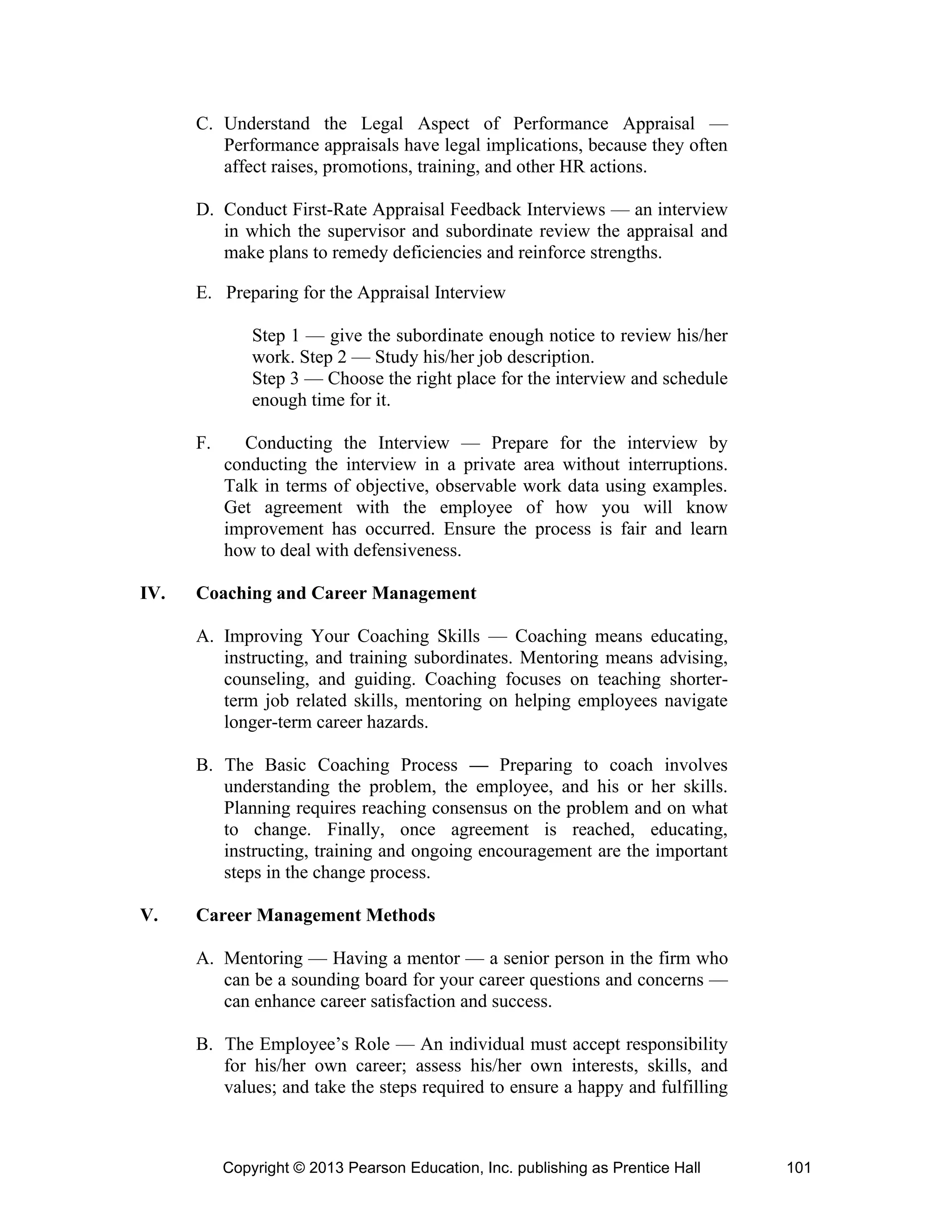 Copyright © 2013 Pearson Education, Inc. publishing as Prentice Hall 101
C. Understand the Legal Aspect of Performance Appraisal —
Performance appraisals have legal implications, because they often
affect raises, promotions, training, and other HR actions.
D. Conduct First-Rate Appraisal Feedback Interviews — an interview
in which the supervisor and subordinate review the appraisal and
make plans to remedy deficiencies and reinforce strengths.
E. Preparing for the Appraisal Interview
Step 1 — give the subordinate enough notice to review his/her
work. Step 2 — Study his/her job description.
Step 3 — Choose the right place for the interview and schedule
enough time for it.
F. Conducting the Interview — Prepare for the interview by
conducting the interview in a private area without interruptions.
Talk in terms of objective, observable work data using examples.
Get agreement with the employee of how you will know
improvement has occurred. Ensure the process is fair and learn
how to deal with defensiveness.
IV. Coaching and Career Management
A. Improving Your Coaching Skills — Coaching means educating,
instructing, and training subordinates. Mentoring means advising,
counseling, and guiding. Coaching focuses on teaching shorter-
term job related skills, mentoring on helping employees navigate
longer-term career hazards.
B. The Basic Coaching Process — Preparing to coach involves
understanding the problem, the employee, and his or her skills.
Planning requires reaching consensus on the problem and on what
to change. Finally, once agreement is reached, educating,
instructing, training and ongoing encouragement are the important
steps in the change process.
V. Career Management Methods
A. Mentoring — Having a mentor — a senior person in the firm who
can be a sounding board for your career questions and concerns —
can enhance career satisfaction and success.
B. The Employee’s Role — An individual must accept responsibility
for his/her own career; assess his/her own interests, skills, and
values; and take the steps required to ensure a happy and fulfilling
 