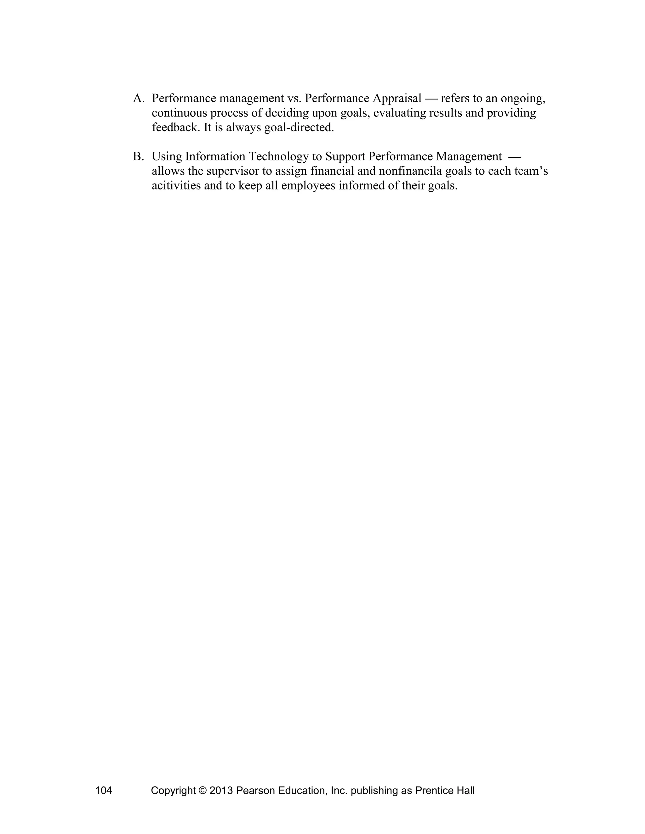 Copyright © 2013 Pearson Education, Inc. publishing as Prentice Hall
104
A. Performance management vs. Performance Appraisal — refers to an ongoing,
continuous process of deciding upon goals, evaluating results and providing
feedback. It is always goal-directed.
B. Using Information Technology to Support Performance Management —
allows the supervisor to assign financial and nonfinancila goals to each team’s
acitivities and to keep all employees informed of their goals.
 
