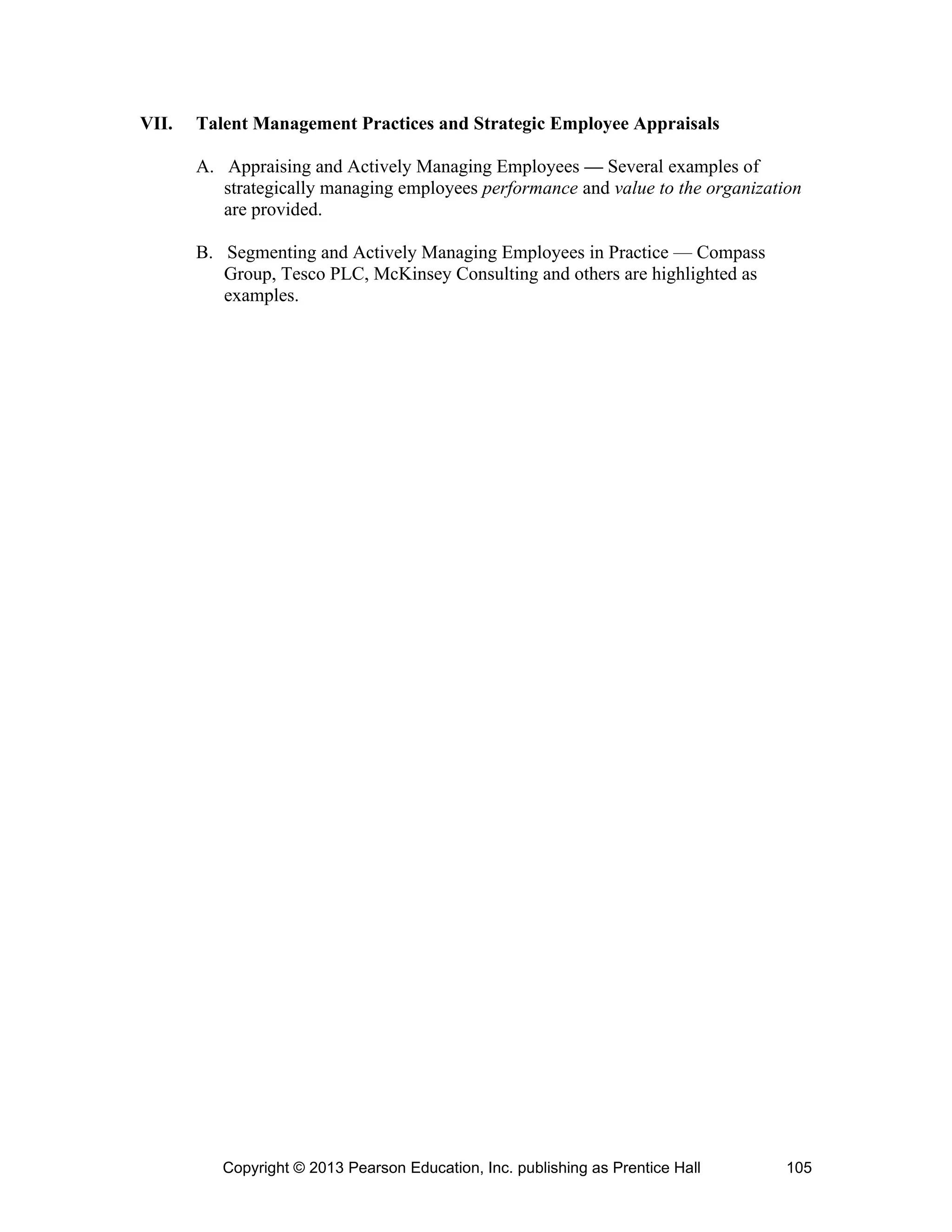 Copyright © 2013 Pearson Education, Inc. publishing as Prentice Hall 105
VII. Talent Management Practices and Strategic Employee Appraisals
A. Appraising and Actively Managing Employees — Several examples of
strategically managing employees performance and value to the organization
are provided.
B. Segmenting and Actively Managing Employees in Practice — Compass
Group, Tesco PLC, McKinsey Consulting and others are highlighted as
examples.
 