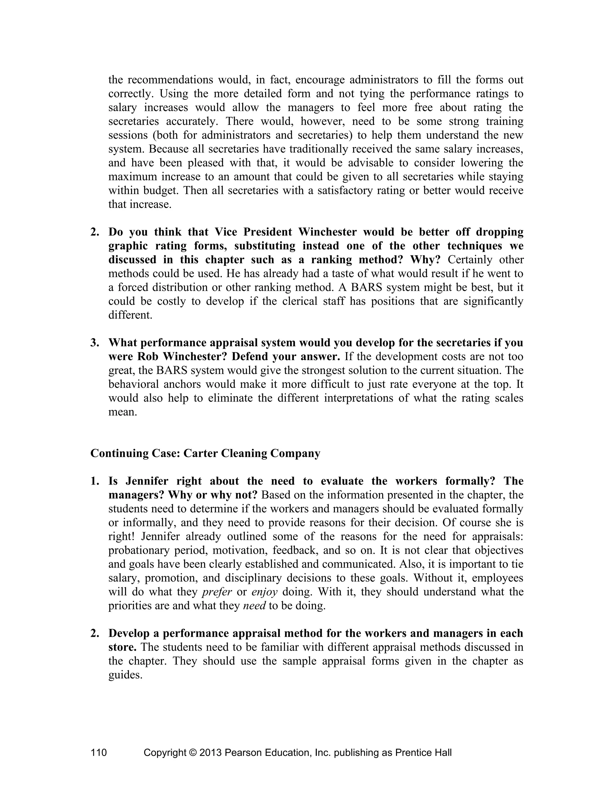 Copyright © 2013 Pearson Education, Inc. publishing as Prentice Hall
110
the recommendations would, in fact, encourage administrators to fill the forms out
correctly. Using the more detailed form and not tying the performance ratings to
salary increases would allow the managers to feel more free about rating the
secretaries accurately. There would, however, need to be some strong training
sessions (both for administrators and secretaries) to help them understand the new
system. Because all secretaries have traditionally received the same salary increases,
and have been pleased with that, it would be advisable to consider lowering the
maximum increase to an amount that could be given to all secretaries while staying
within budget. Then all secretaries with a satisfactory rating or better would receive
that increase.
2. Do you think that Vice President Winchester would be better off dropping
graphic rating forms, substituting instead one of the other techniques we
discussed in this chapter such as a ranking method? Why? Certainly other
methods could be used. He has already had a taste of what would result if he went to
a forced distribution or other ranking method. A BARS system might be best, but it
could be costly to develop if the clerical staff has positions that are significantly
different.
3. What performance appraisal system would you develop for the secretaries if you
were Rob Winchester? Defend your answer. If the development costs are not too
great, the BARS system would give the strongest solution to the current situation. The
behavioral anchors would make it more difficult to just rate everyone at the top. It
would also help to eliminate the different interpretations of what the rating scales
mean.
Continuing Case: Carter Cleaning Company
1. Is Jennifer right about the need to evaluate the workers formally? The
managers? Why or why not? Based on the information presented in the chapter, the
students need to determine if the workers and managers should be evaluated formally
or informally, and they need to provide reasons for their decision. Of course she is
right! Jennifer already outlined some of the reasons for the need for appraisals:
probationary period, motivation, feedback, and so on. It is not clear that objectives
and goals have been clearly established and communicated. Also, it is important to tie
salary, promotion, and disciplinary decisions to these goals. Without it, employees
will do what they prefer or enjoy doing. With it, they should understand what the
priorities are and what they need to be doing.
2. Develop a performance appraisal method for the workers and managers in each
store. The students need to be familiar with different appraisal methods discussed in
the chapter. They should use the sample appraisal forms given in the chapter as
guides.
 