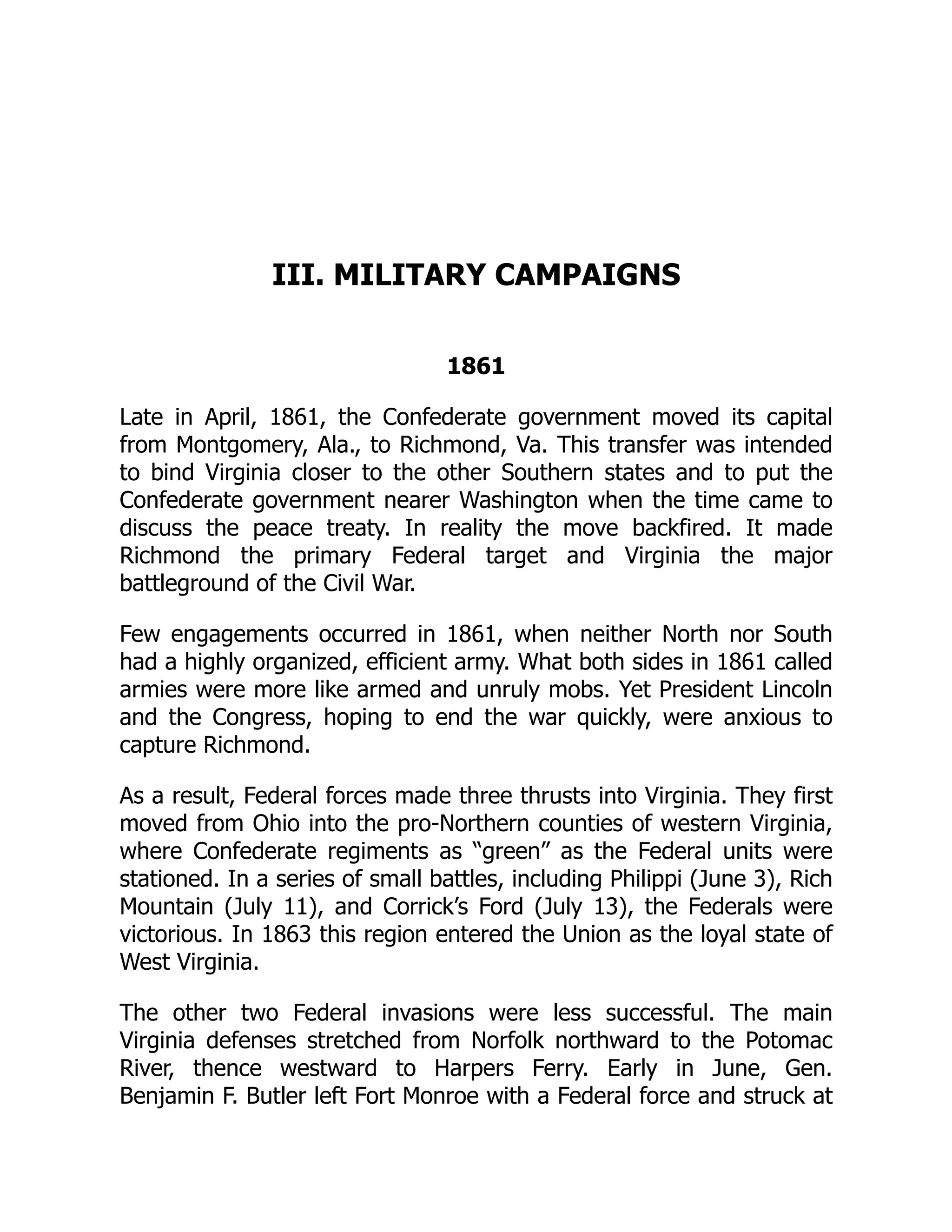 III. MILITARY CAMPAIGNS
1861
Late in April, 1861, the Confederate government moved its capital
from Montgomery, Ala., to Richmond, Va. This transfer was intended
to bind Virginia closer to the other Southern states and to put the
Confederate government nearer Washington when the time came to
discuss the peace treaty. In reality the move backfired. It made
Richmond the primary Federal target and Virginia the major
battleground of the Civil War.
Few engagements occurred in 1861, when neither North nor South
had a highly organized, efficient army. What both sides in 1861 called
armies were more like armed and unruly mobs. Yet President Lincoln
and the Congress, hoping to end the war quickly, were anxious to
capture Richmond.
As a result, Federal forces made three thrusts into Virginia. They first
moved from Ohio into the pro-Northern counties of western Virginia,
where Confederate regiments as “green” as the Federal units were
stationed. In a series of small battles, including Philippi (June 3), Rich
Mountain (July 11), and Corrick’s Ford (July 13), the Federals were
victorious. In 1863 this region entered the Union as the loyal state of
West Virginia.
The other two Federal invasions were less successful. The main
Virginia defenses stretched from Norfolk northward to the Potomac
River, thence westward to Harpers Ferry. Early in June, Gen.
Benjamin F. Butler left Fort Monroe with a Federal force and struck at
 