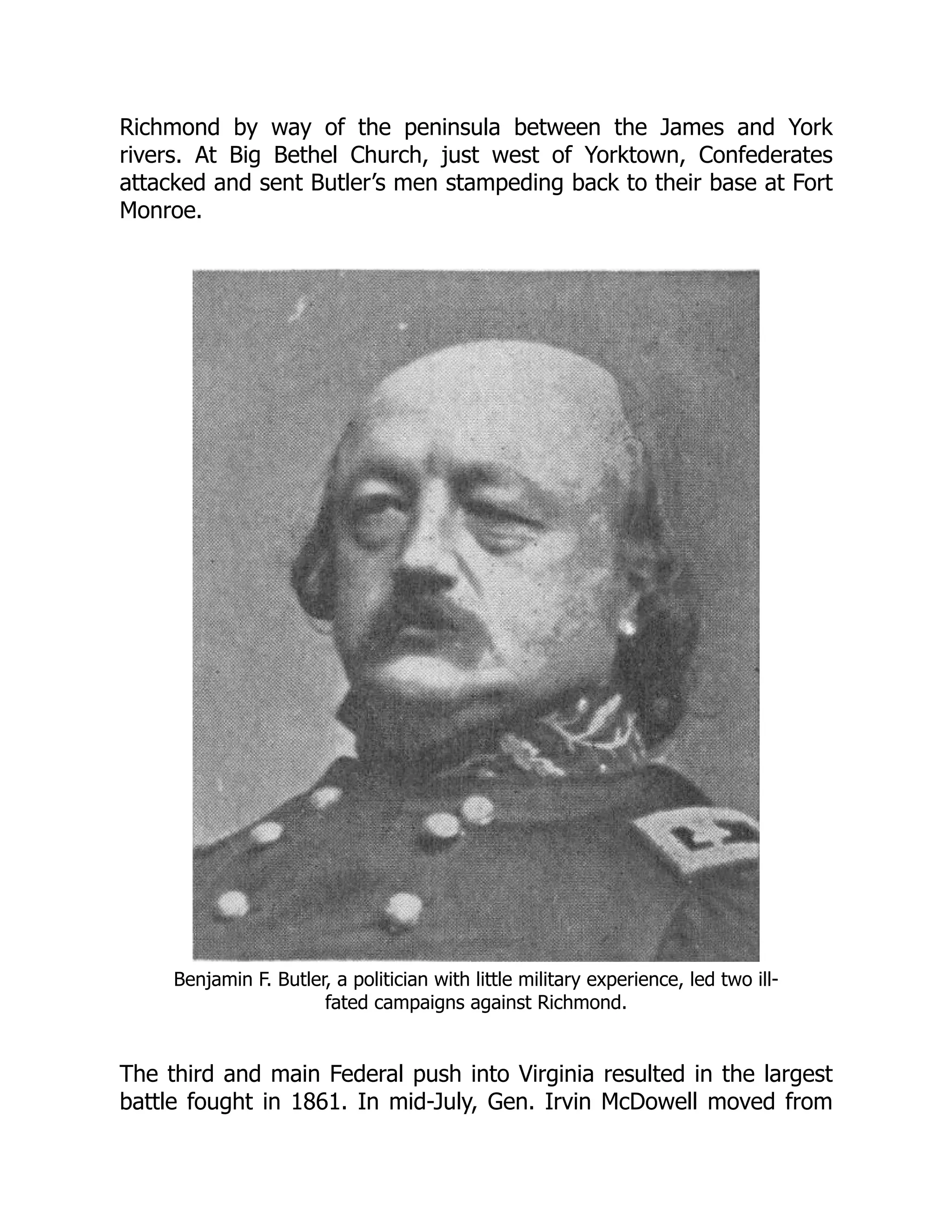 Richmond by way of the peninsula between the James and York
rivers. At Big Bethel Church, just west of Yorktown, Confederates
attacked and sent Butler’s men stampeding back to their base at Fort
Monroe.
Benjamin F. Butler, a politician with little military experience, led two ill-
fated campaigns against Richmond.
The third and main Federal push into Virginia resulted in the largest
battle fought in 1861. In mid-July, Gen. Irvin McDowell moved from
 