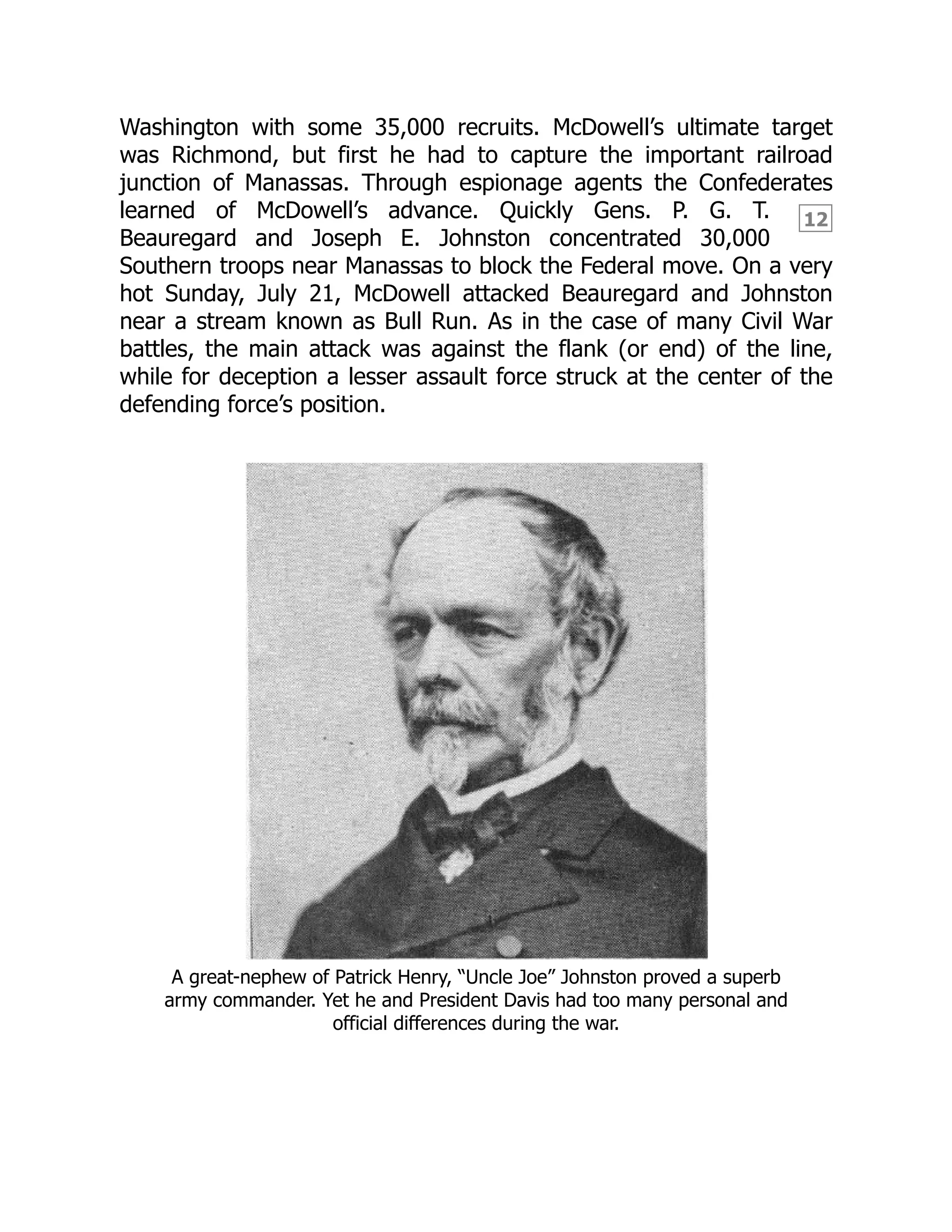 12
Washington with some 35,000 recruits. McDowell’s ultimate target
was Richmond, but first he had to capture the important railroad
junction of Manassas. Through espionage agents the Confederates
learned of McDowell’s advance. Quickly Gens. P. G. T.
Beauregard and Joseph E. Johnston concentrated 30,000
Southern troops near Manassas to block the Federal move. On a very
hot Sunday, July 21, McDowell attacked Beauregard and Johnston
near a stream known as Bull Run. As in the case of many Civil War
battles, the main attack was against the flank (or end) of the line,
while for deception a lesser assault force struck at the center of the
defending force’s position.
A great-nephew of Patrick Henry, “Uncle Joe” Johnston proved a superb
army commander. Yet he and President Davis had too many personal and
official differences during the war.
 