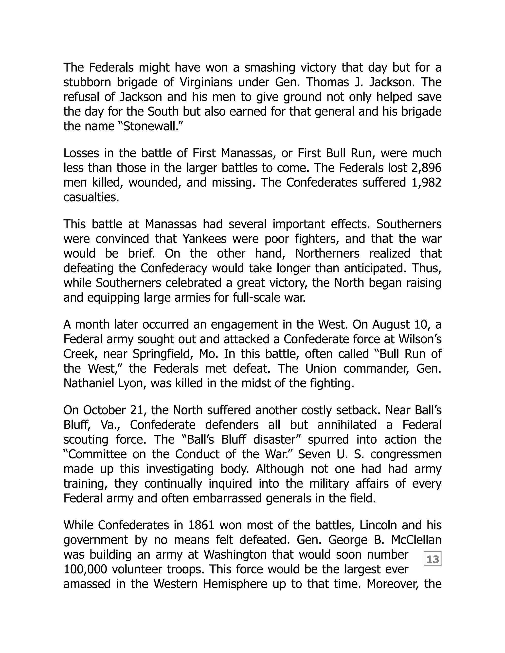 13
The Federals might have won a smashing victory that day but for a
stubborn brigade of Virginians under Gen. Thomas J. Jackson. The
refusal of Jackson and his men to give ground not only helped save
the day for the South but also earned for that general and his brigade
the name “Stonewall.”
Losses in the battle of First Manassas, or First Bull Run, were much
less than those in the larger battles to come. The Federals lost 2,896
men killed, wounded, and missing. The Confederates suffered 1,982
casualties.
This battle at Manassas had several important effects. Southerners
were convinced that Yankees were poor fighters, and that the war
would be brief. On the other hand, Northerners realized that
defeating the Confederacy would take longer than anticipated. Thus,
while Southerners celebrated a great victory, the North began raising
and equipping large armies for full-scale war.
A month later occurred an engagement in the West. On August 10, a
Federal army sought out and attacked a Confederate force at Wilson’s
Creek, near Springfield, Mo. In this battle, often called “Bull Run of
the West,” the Federals met defeat. The Union commander, Gen.
Nathaniel Lyon, was killed in the midst of the fighting.
On October 21, the North suffered another costly setback. Near Ball’s
Bluff, Va., Confederate defenders all but annihilated a Federal
scouting force. The “Ball’s Bluff disaster” spurred into action the
“Committee on the Conduct of the War.” Seven U. S. congressmen
made up this investigating body. Although not one had had army
training, they continually inquired into the military affairs of every
Federal army and often embarrassed generals in the field.
While Confederates in 1861 won most of the battles, Lincoln and his
government by no means felt defeated. Gen. George B. McClellan
was building an army at Washington that would soon number
100,000 volunteer troops. This force would be the largest ever
amassed in the Western Hemisphere up to that time. Moreover, the
 