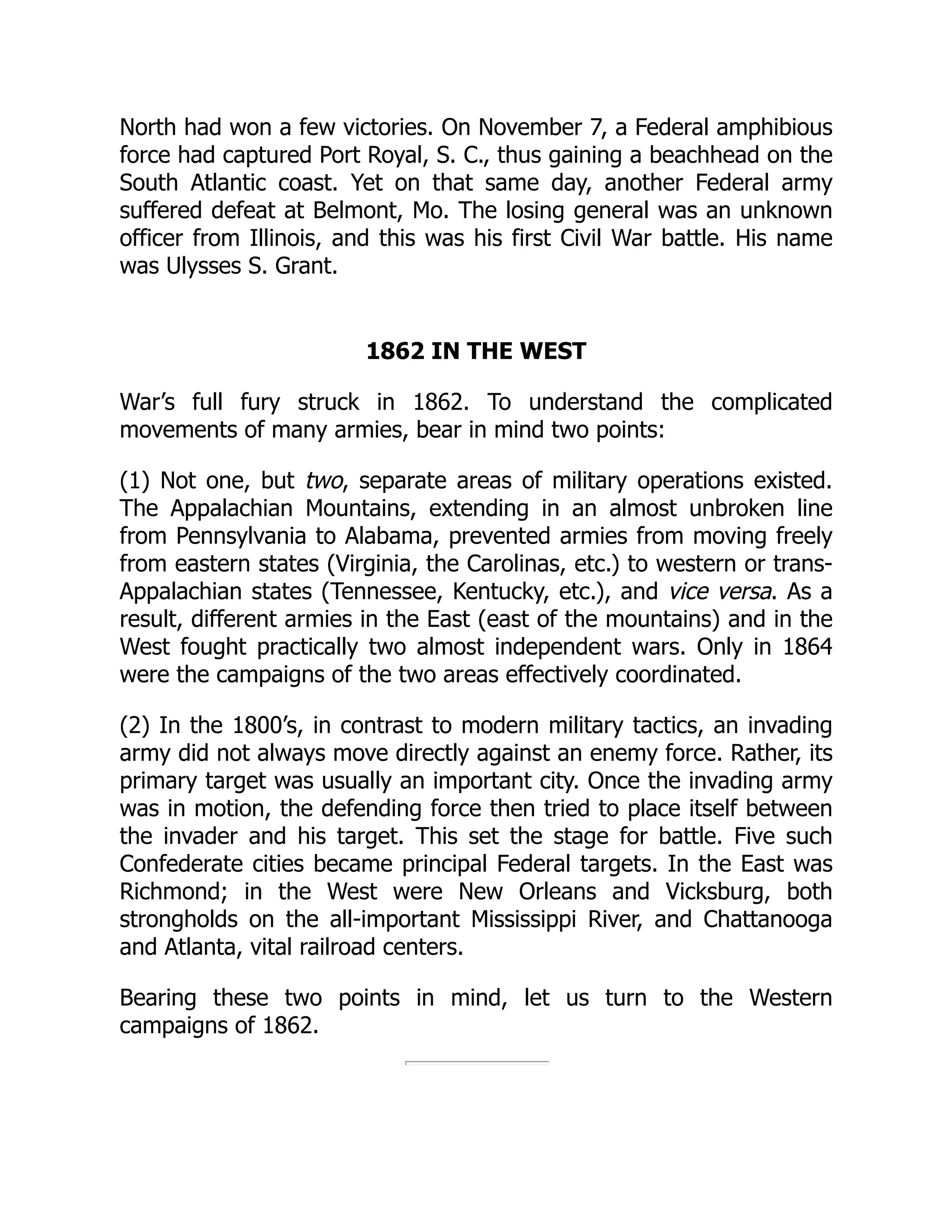 North had won a few victories. On November 7, a Federal amphibious
force had captured Port Royal, S. C., thus gaining a beachhead on the
South Atlantic coast. Yet on that same day, another Federal army
suffered defeat at Belmont, Mo. The losing general was an unknown
officer from Illinois, and this was his first Civil War battle. His name
was Ulysses S. Grant.
1862 IN THE WEST
War’s full fury struck in 1862. To understand the complicated
movements of many armies, bear in mind two points:
(1) Not one, but two, separate areas of military operations existed.
The Appalachian Mountains, extending in an almost unbroken line
from Pennsylvania to Alabama, prevented armies from moving freely
from eastern states (Virginia, the Carolinas, etc.) to western or trans-
Appalachian states (Tennessee, Kentucky, etc.), and vice versa. As a
result, different armies in the East (east of the mountains) and in the
West fought practically two almost independent wars. Only in 1864
were the campaigns of the two areas effectively coordinated.
(2) In the 1800’s, in contrast to modern military tactics, an invading
army did not always move directly against an enemy force. Rather, its
primary target was usually an important city. Once the invading army
was in motion, the defending force then tried to place itself between
the invader and his target. This set the stage for battle. Five such
Confederate cities became principal Federal targets. In the East was
Richmond; in the West were New Orleans and Vicksburg, both
strongholds on the all-important Mississippi River, and Chattanooga
and Atlanta, vital railroad centers.
Bearing these two points in mind, let us turn to the Western
campaigns of 1862.
 