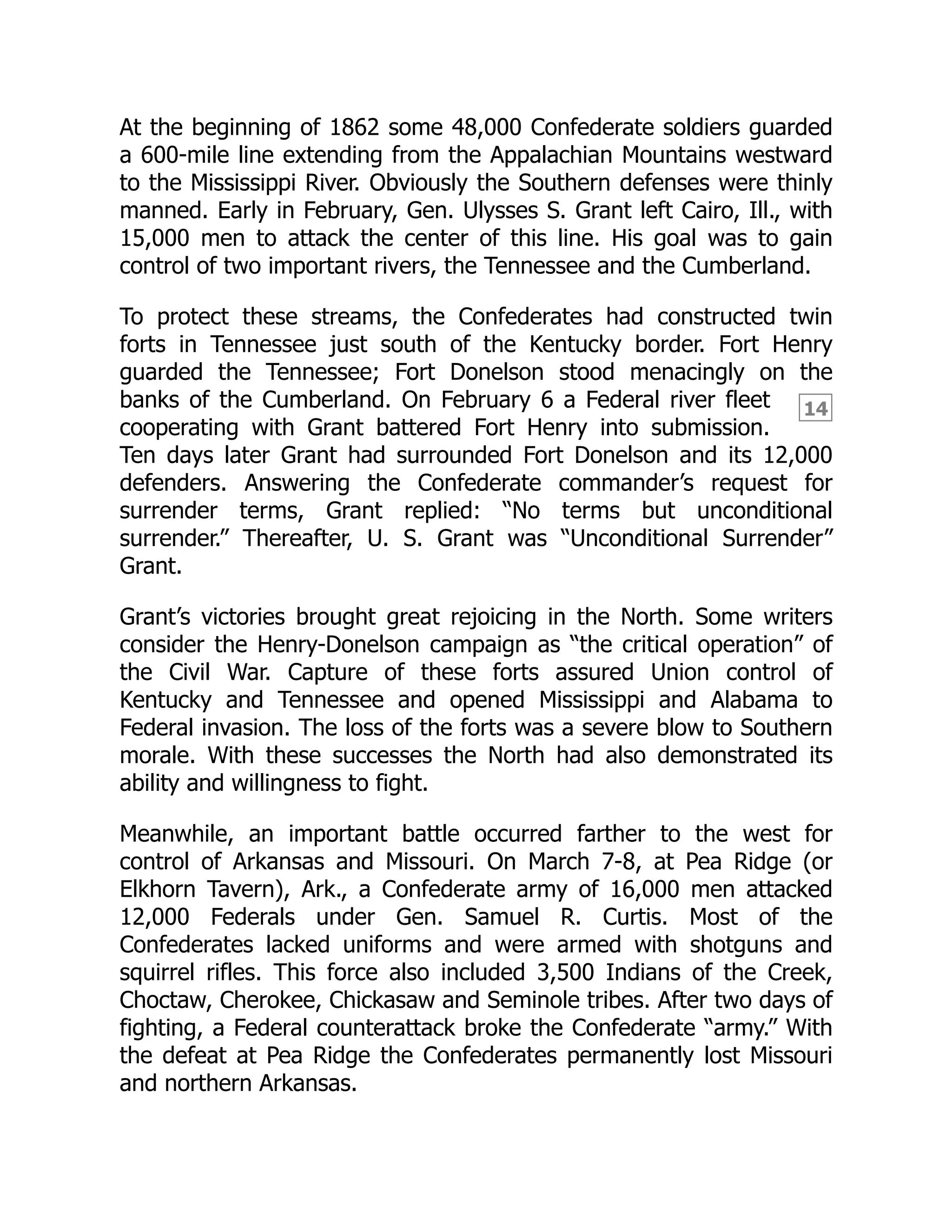 14
At the beginning of 1862 some 48,000 Confederate soldiers guarded
a 600-mile line extending from the Appalachian Mountains westward
to the Mississippi River. Obviously the Southern defenses were thinly
manned. Early in February, Gen. Ulysses S. Grant left Cairo, Ill., with
15,000 men to attack the center of this line. His goal was to gain
control of two important rivers, the Tennessee and the Cumberland.
To protect these streams, the Confederates had constructed twin
forts in Tennessee just south of the Kentucky border. Fort Henry
guarded the Tennessee; Fort Donelson stood menacingly on the
banks of the Cumberland. On February 6 a Federal river fleet
cooperating with Grant battered Fort Henry into submission.
Ten days later Grant had surrounded Fort Donelson and its 12,000
defenders. Answering the Confederate commander’s request for
surrender terms, Grant replied: “No terms but unconditional
surrender.” Thereafter, U. S. Grant was “Unconditional Surrender”
Grant.
Grant’s victories brought great rejoicing in the North. Some writers
consider the Henry-Donelson campaign as “the critical operation” of
the Civil War. Capture of these forts assured Union control of
Kentucky and Tennessee and opened Mississippi and Alabama to
Federal invasion. The loss of the forts was a severe blow to Southern
morale. With these successes the North had also demonstrated its
ability and willingness to fight.
Meanwhile, an important battle occurred farther to the west for
control of Arkansas and Missouri. On March 7-8, at Pea Ridge (or
Elkhorn Tavern), Ark., a Confederate army of 16,000 men attacked
12,000 Federals under Gen. Samuel R. Curtis. Most of the
Confederates lacked uniforms and were armed with shotguns and
squirrel rifles. This force also included 3,500 Indians of the Creek,
Choctaw, Cherokee, Chickasaw and Seminole tribes. After two days of
fighting, a Federal counterattack broke the Confederate “army.” With
the defeat at Pea Ridge the Confederates permanently lost Missouri
and northern Arkansas.
 