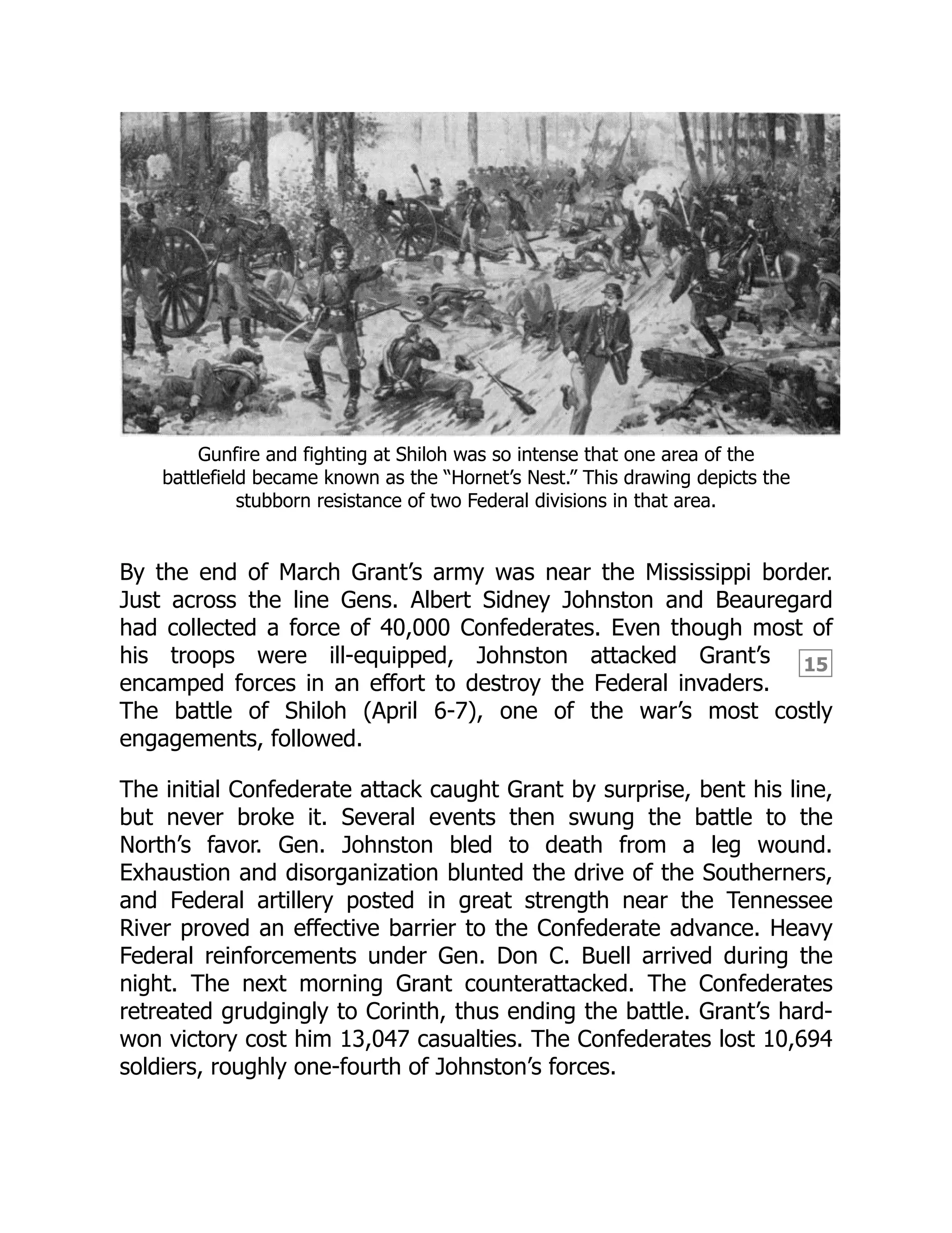 15
Gunfire and fighting at Shiloh was so intense that one area of the
battlefield became known as the “Hornet’s Nest.” This drawing depicts the
stubborn resistance of two Federal divisions in that area.
By the end of March Grant’s army was near the Mississippi border.
Just across the line Gens. Albert Sidney Johnston and Beauregard
had collected a force of 40,000 Confederates. Even though most of
his troops were ill-equipped, Johnston attacked Grant’s
encamped forces in an effort to destroy the Federal invaders.
The battle of Shiloh (April 6-7), one of the war’s most costly
engagements, followed.
The initial Confederate attack caught Grant by surprise, bent his line,
but never broke it. Several events then swung the battle to the
North’s favor. Gen. Johnston bled to death from a leg wound.
Exhaustion and disorganization blunted the drive of the Southerners,
and Federal artillery posted in great strength near the Tennessee
River proved an effective barrier to the Confederate advance. Heavy
Federal reinforcements under Gen. Don C. Buell arrived during the
night. The next morning Grant counterattacked. The Confederates
retreated grudgingly to Corinth, thus ending the battle. Grant’s hard-
won victory cost him 13,047 casualties. The Confederates lost 10,694
soldiers, roughly one-fourth of Johnston’s forces.
 