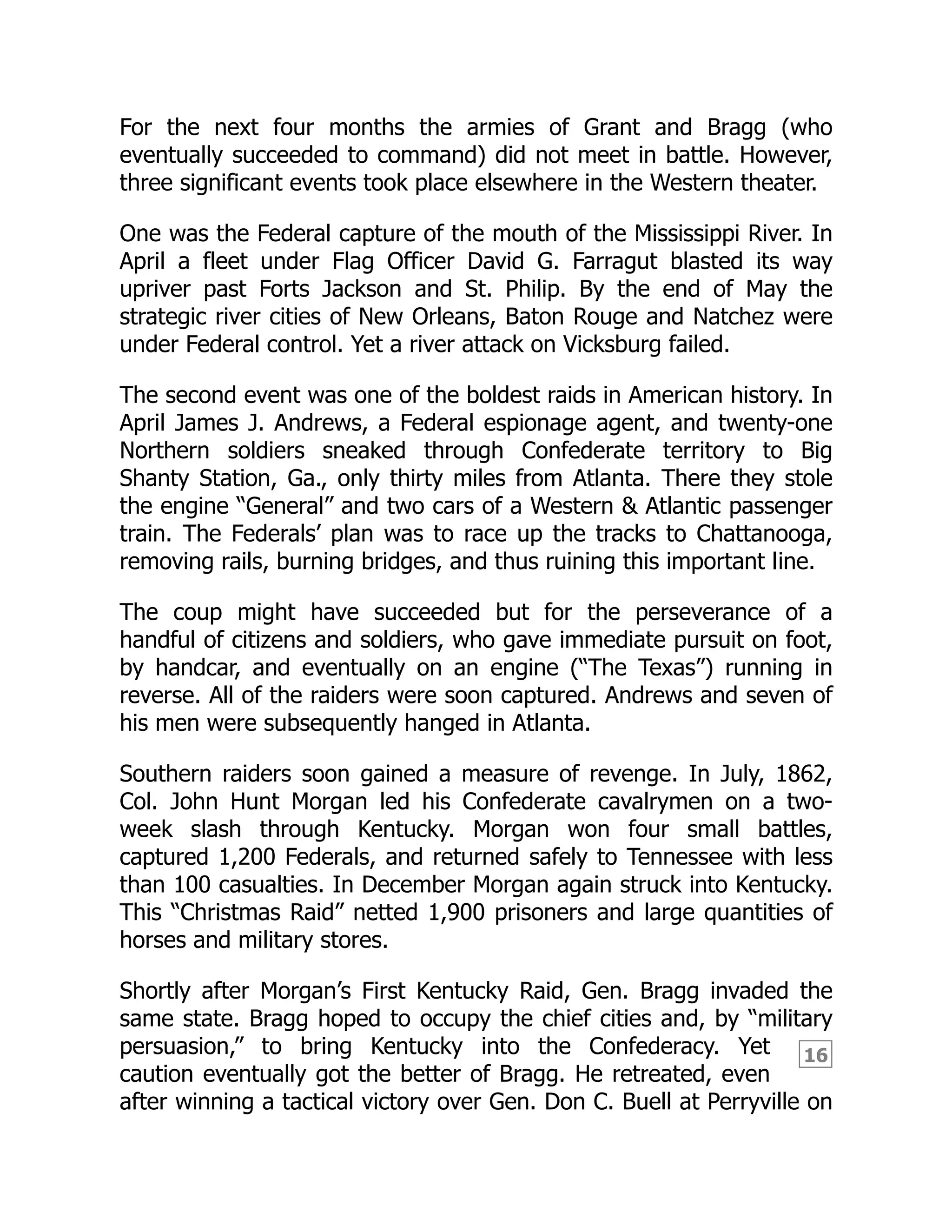 16
For the next four months the armies of Grant and Bragg (who
eventually succeeded to command) did not meet in battle. However,
three significant events took place elsewhere in the Western theater.
One was the Federal capture of the mouth of the Mississippi River. In
April a fleet under Flag Officer David G. Farragut blasted its way
upriver past Forts Jackson and St. Philip. By the end of May the
strategic river cities of New Orleans, Baton Rouge and Natchez were
under Federal control. Yet a river attack on Vicksburg failed.
The second event was one of the boldest raids in American history. In
April James J. Andrews, a Federal espionage agent, and twenty-one
Northern soldiers sneaked through Confederate territory to Big
Shanty Station, Ga., only thirty miles from Atlanta. There they stole
the engine “General” and two cars of a Western & Atlantic passenger
train. The Federals’ plan was to race up the tracks to Chattanooga,
removing rails, burning bridges, and thus ruining this important line.
The coup might have succeeded but for the perseverance of a
handful of citizens and soldiers, who gave immediate pursuit on foot,
by handcar, and eventually on an engine (“The Texas”) running in
reverse. All of the raiders were soon captured. Andrews and seven of
his men were subsequently hanged in Atlanta.
Southern raiders soon gained a measure of revenge. In July, 1862,
Col. John Hunt Morgan led his Confederate cavalrymen on a two-
week slash through Kentucky. Morgan won four small battles,
captured 1,200 Federals, and returned safely to Tennessee with less
than 100 casualties. In December Morgan again struck into Kentucky.
This “Christmas Raid” netted 1,900 prisoners and large quantities of
horses and military stores.
Shortly after Morgan’s First Kentucky Raid, Gen. Bragg invaded the
same state. Bragg hoped to occupy the chief cities and, by “military
persuasion,” to bring Kentucky into the Confederacy. Yet
caution eventually got the better of Bragg. He retreated, even
after winning a tactical victory over Gen. Don C. Buell at Perryville on
 