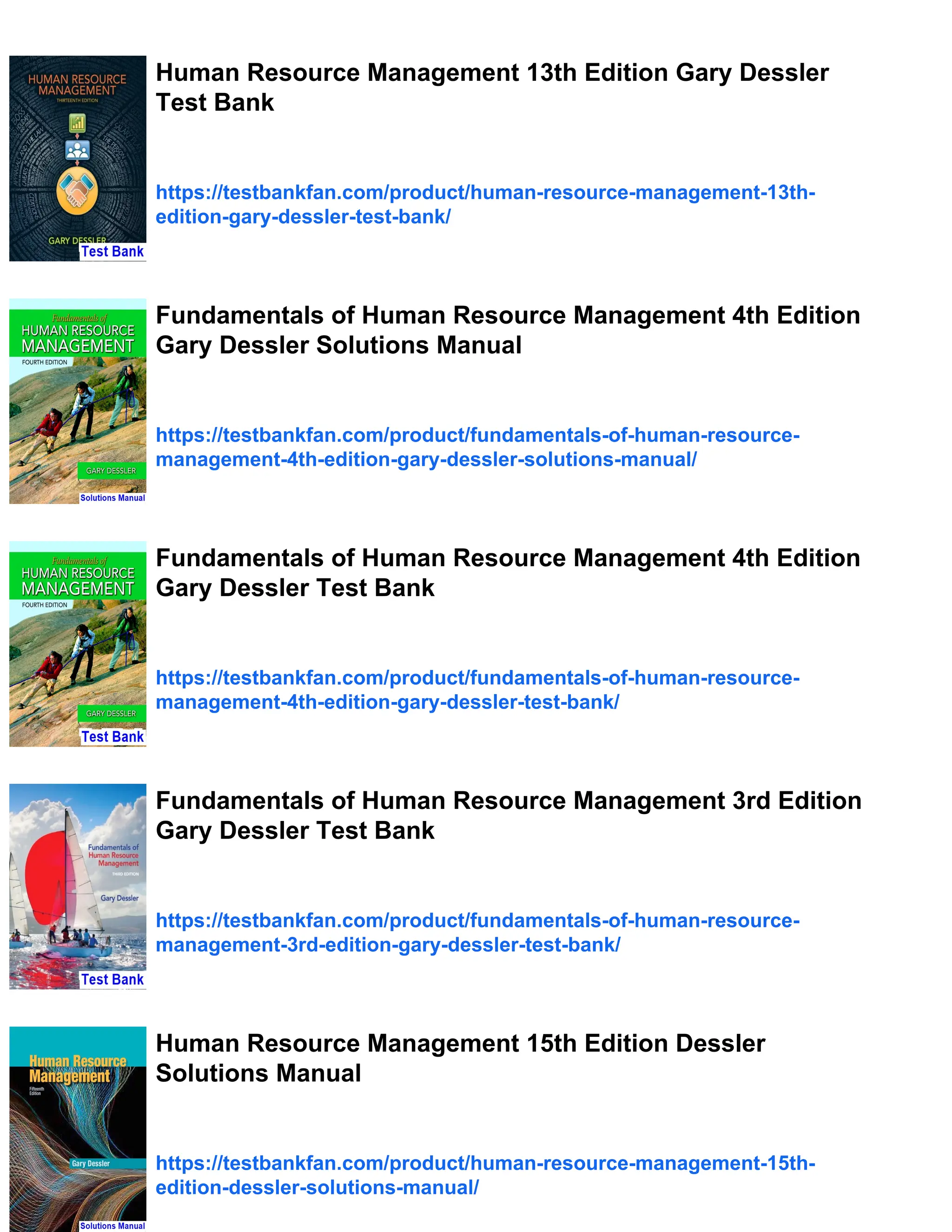 Human Resource Management 13th Edition Gary Dessler
Test Bank
https://testbankfan.com/product/human-resource-management-13th-
edition-gary-dessler-test-bank/
Fundamentals of Human Resource Management 4th Edition
Gary Dessler Solutions Manual
https://testbankfan.com/product/fundamentals-of-human-resource-
management-4th-edition-gary-dessler-solutions-manual/
Fundamentals of Human Resource Management 4th Edition
Gary Dessler Test Bank
https://testbankfan.com/product/fundamentals-of-human-resource-
management-4th-edition-gary-dessler-test-bank/
Fundamentals of Human Resource Management 3rd Edition
Gary Dessler Test Bank
https://testbankfan.com/product/fundamentals-of-human-resource-
management-3rd-edition-gary-dessler-test-bank/
Human Resource Management 15th Edition Dessler
Solutions Manual
https://testbankfan.com/product/human-resource-management-15th-
edition-dessler-solutions-manual/
 