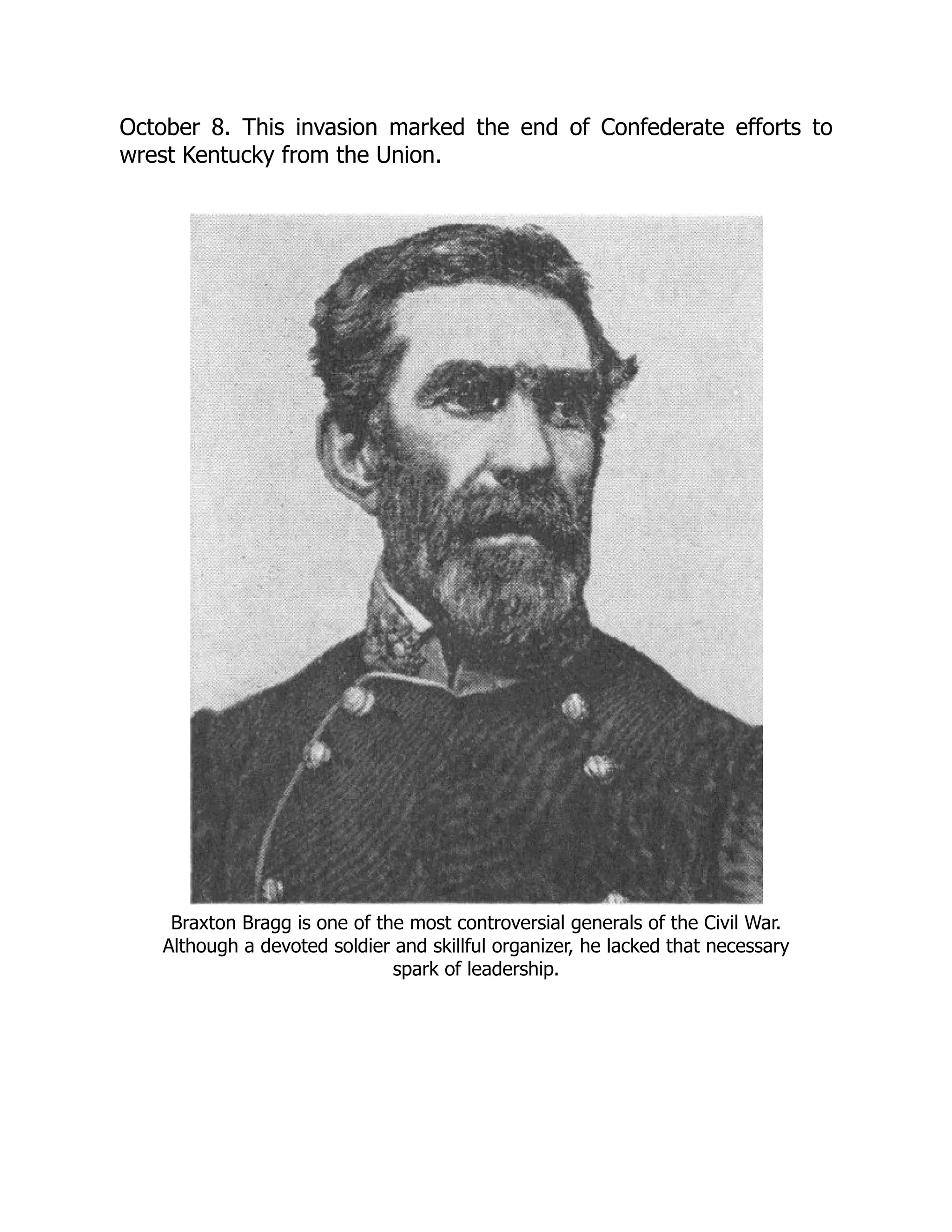 October 8. This invasion marked the end of Confederate efforts to
wrest Kentucky from the Union.
Braxton Bragg is one of the most controversial generals of the Civil War.
Although a devoted soldier and skillful organizer, he lacked that necessary
spark of leadership.
 