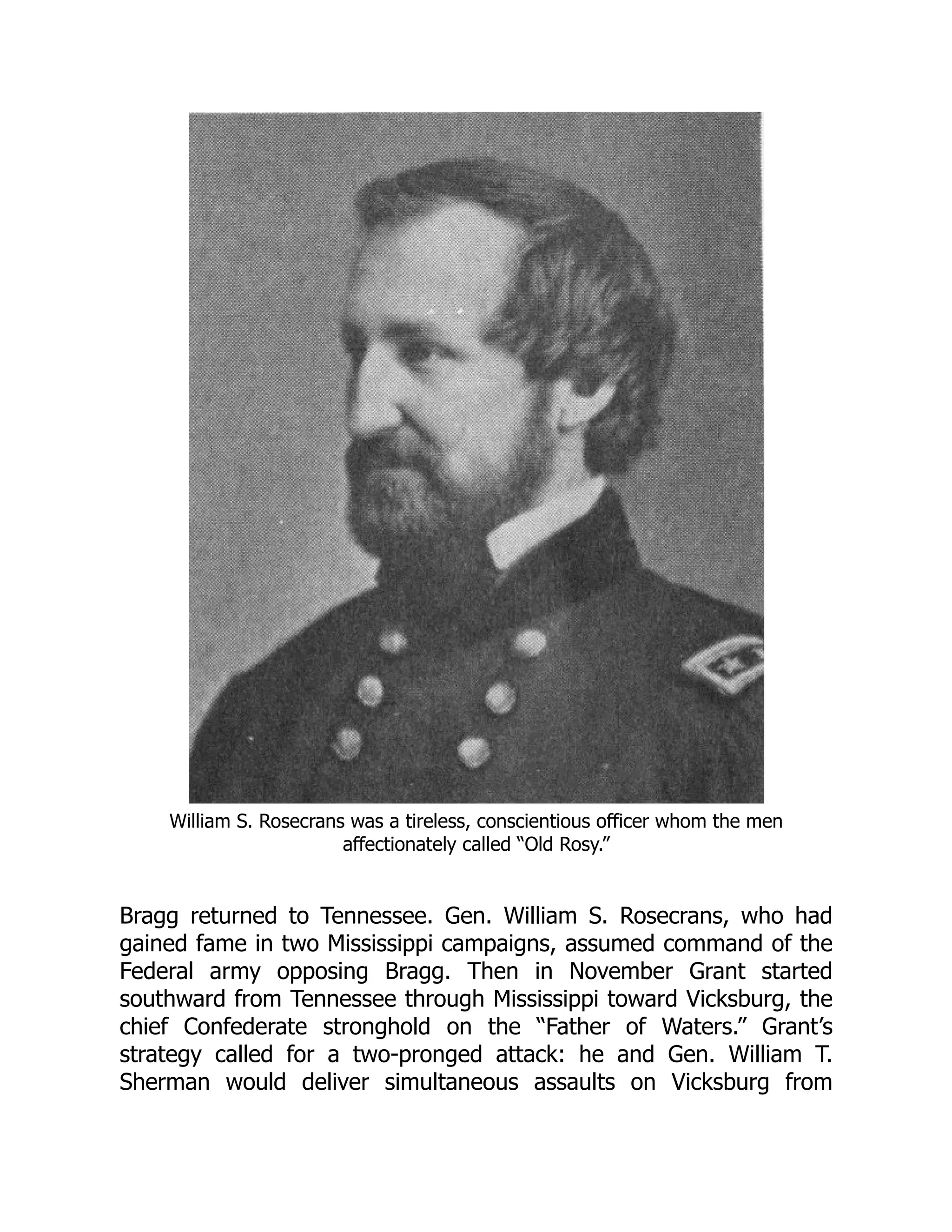 William S. Rosecrans was a tireless, conscientious officer whom the men
affectionately called “Old Rosy.”
Bragg returned to Tennessee. Gen. William S. Rosecrans, who had
gained fame in two Mississippi campaigns, assumed command of the
Federal army opposing Bragg. Then in November Grant started
southward from Tennessee through Mississippi toward Vicksburg, the
chief Confederate stronghold on the “Father of Waters.” Grant’s
strategy called for a two-pronged attack: he and Gen. William T.
Sherman would deliver simultaneous assaults on Vicksburg from
 