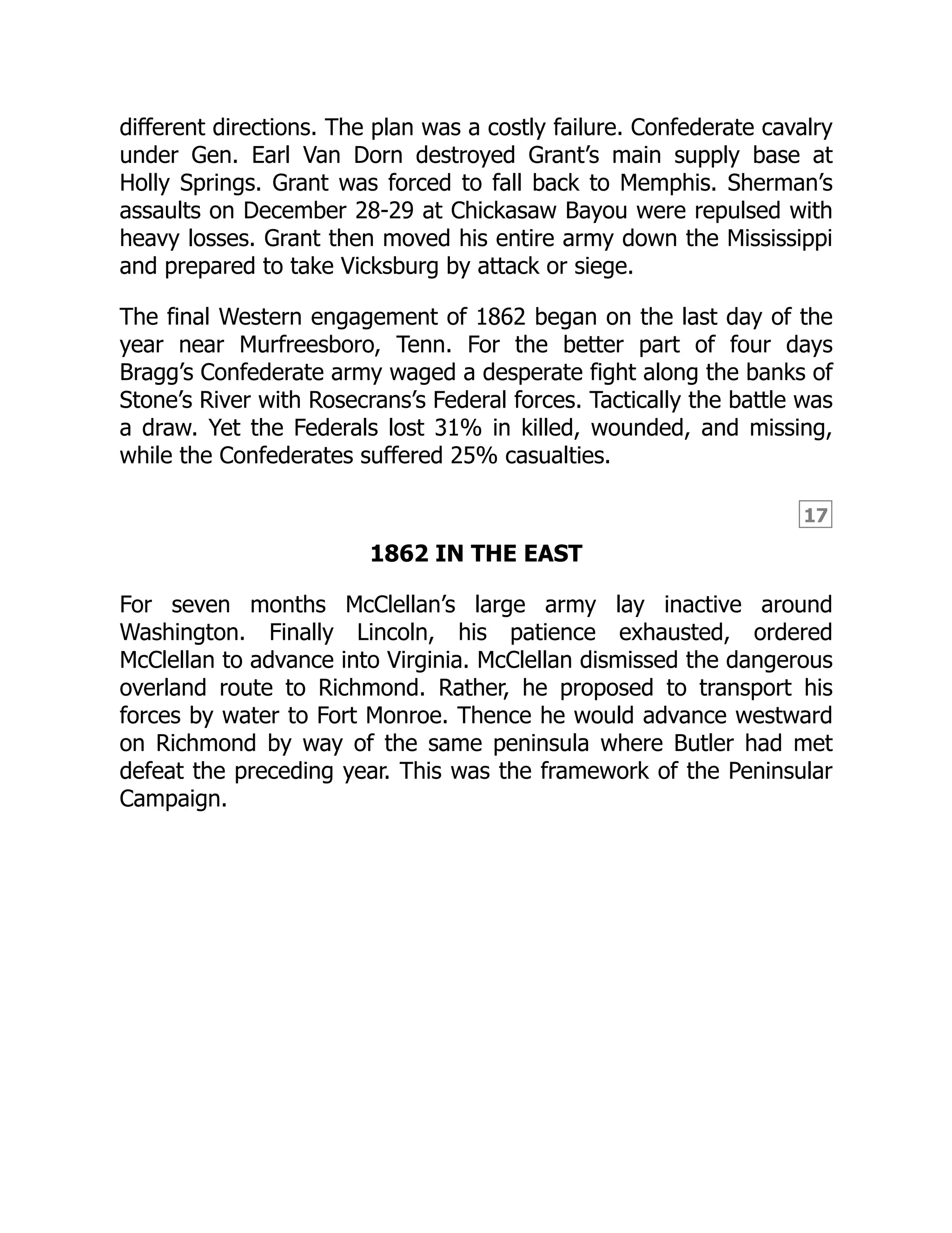 17
different directions. The plan was a costly failure. Confederate cavalry
under Gen. Earl Van Dorn destroyed Grant’s main supply base at
Holly Springs. Grant was forced to fall back to Memphis. Sherman’s
assaults on December 28-29 at Chickasaw Bayou were repulsed with
heavy losses. Grant then moved his entire army down the Mississippi
and prepared to take Vicksburg by attack or siege.
The final Western engagement of 1862 began on the last day of the
year near Murfreesboro, Tenn. For the better part of four days
Bragg’s Confederate army waged a desperate fight along the banks of
Stone’s River with Rosecrans’s Federal forces. Tactically the battle was
a draw. Yet the Federals lost 31% in killed, wounded, and missing,
while the Confederates suffered 25% casualties.
1862 IN THE EAST
For seven months McClellan’s large army lay inactive around
Washington. Finally Lincoln, his patience exhausted, ordered
McClellan to advance into Virginia. McClellan dismissed the dangerous
overland route to Richmond. Rather, he proposed to transport his
forces by water to Fort Monroe. Thence he would advance westward
on Richmond by way of the same peninsula where Butler had met
defeat the preceding year. This was the framework of the Peninsular
Campaign.
 