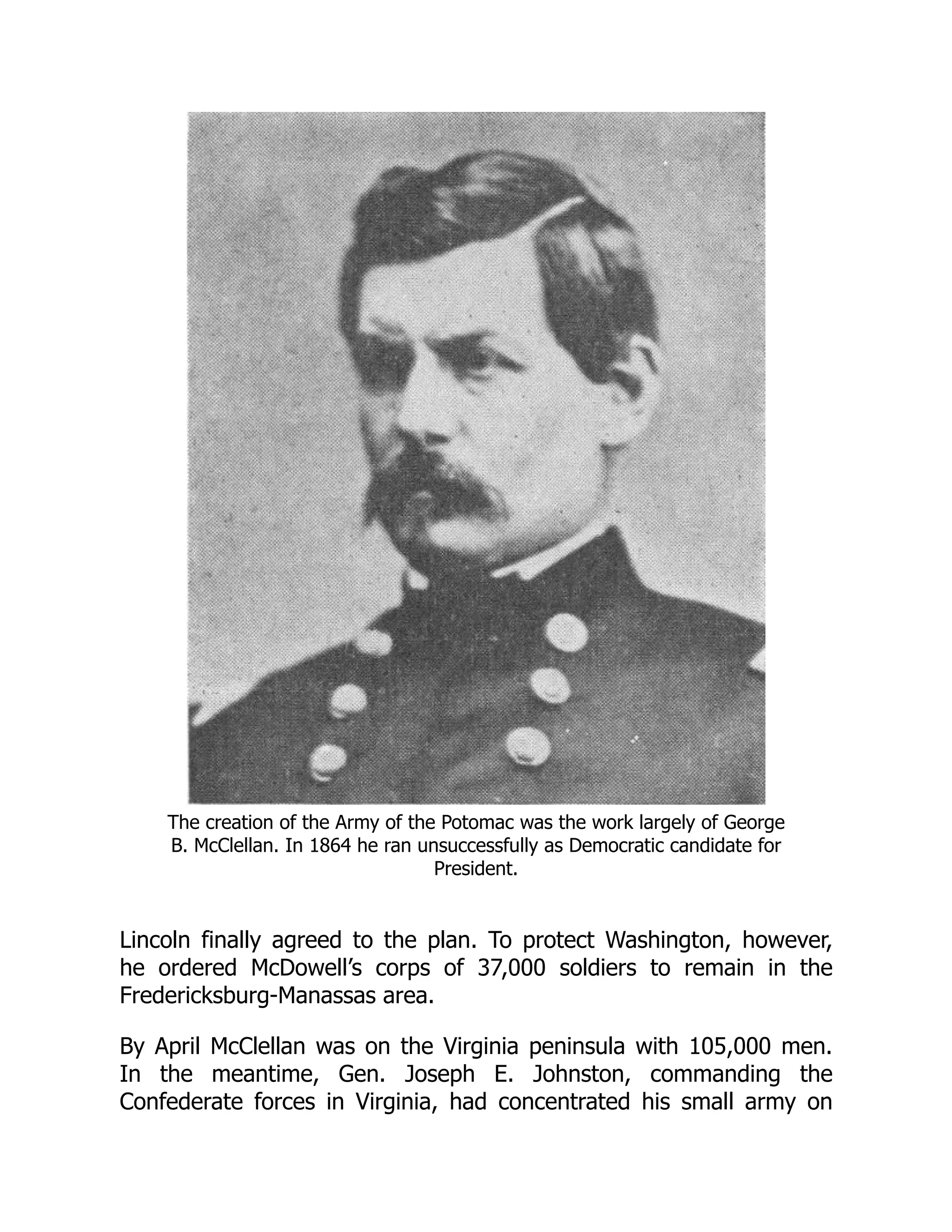 The creation of the Army of the Potomac was the work largely of George
B. McClellan. In 1864 he ran unsuccessfully as Democratic candidate for
President.
Lincoln finally agreed to the plan. To protect Washington, however,
he ordered McDowell’s corps of 37,000 soldiers to remain in the
Fredericksburg-Manassas area.
By April McClellan was on the Virginia peninsula with 105,000 men.
In the meantime, Gen. Joseph E. Johnston, commanding the
Confederate forces in Virginia, had concentrated his small army on
 