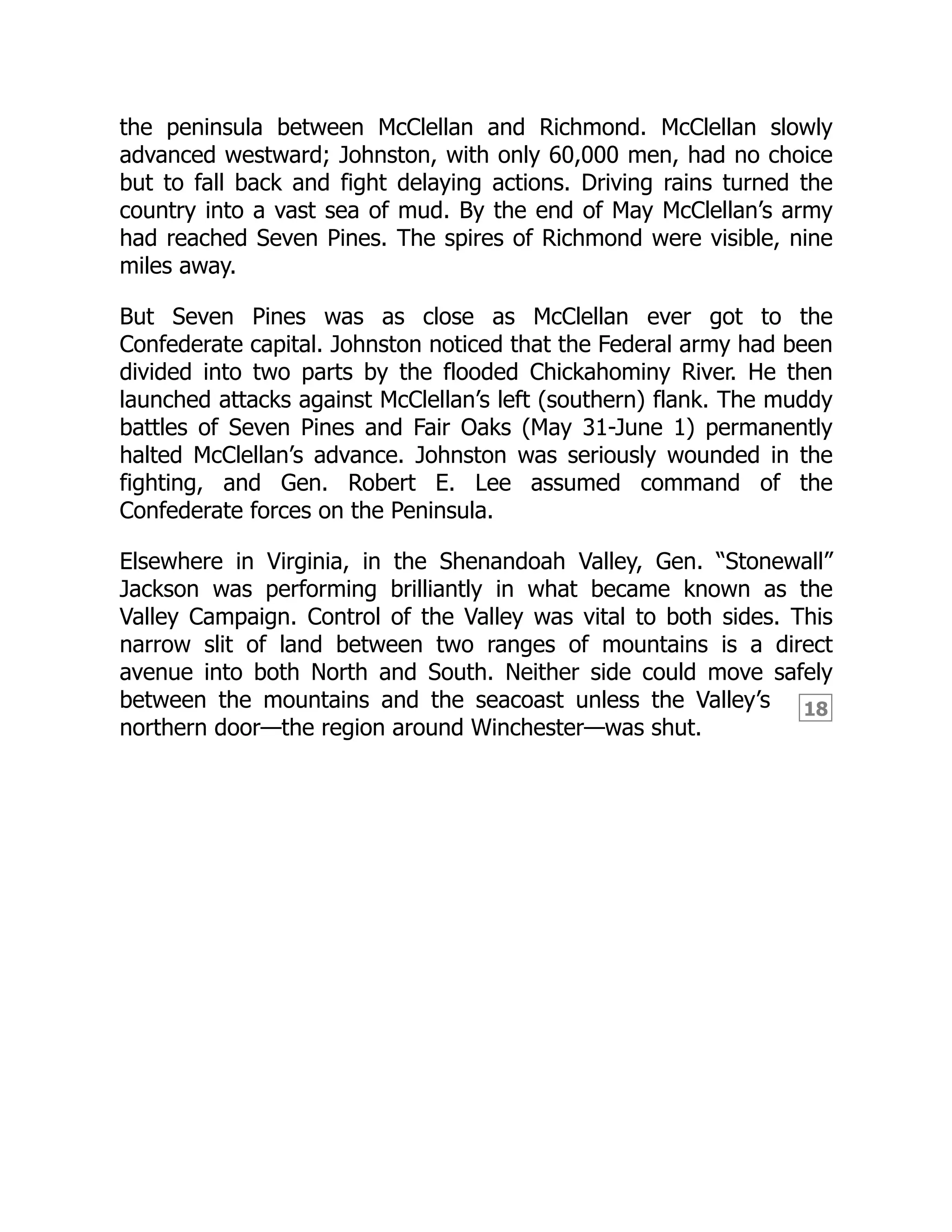 18
the peninsula between McClellan and Richmond. McClellan slowly
advanced westward; Johnston, with only 60,000 men, had no choice
but to fall back and fight delaying actions. Driving rains turned the
country into a vast sea of mud. By the end of May McClellan’s army
had reached Seven Pines. The spires of Richmond were visible, nine
miles away.
But Seven Pines was as close as McClellan ever got to the
Confederate capital. Johnston noticed that the Federal army had been
divided into two parts by the flooded Chickahominy River. He then
launched attacks against McClellan’s left (southern) flank. The muddy
battles of Seven Pines and Fair Oaks (May 31-June 1) permanently
halted McClellan’s advance. Johnston was seriously wounded in the
fighting, and Gen. Robert E. Lee assumed command of the
Confederate forces on the Peninsula.
Elsewhere in Virginia, in the Shenandoah Valley, Gen. “Stonewall”
Jackson was performing brilliantly in what became known as the
Valley Campaign. Control of the Valley was vital to both sides. This
narrow slit of land between two ranges of mountains is a direct
avenue into both North and South. Neither side could move safely
between the mountains and the seacoast unless the Valley’s
northern door—the region around Winchester—was shut.
 