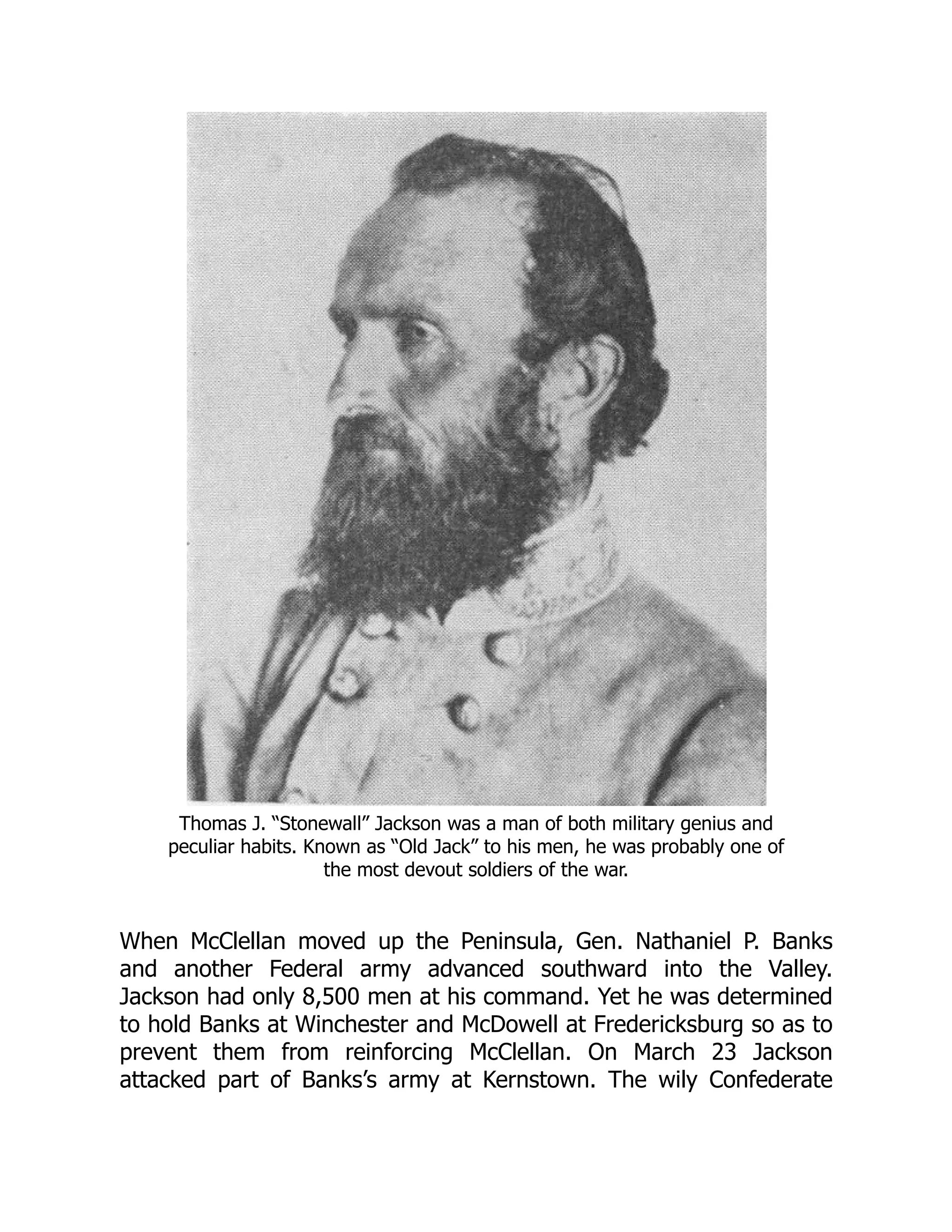 Thomas J. “Stonewall” Jackson was a man of both military genius and
peculiar habits. Known as “Old Jack” to his men, he was probably one of
the most devout soldiers of the war.
When McClellan moved up the Peninsula, Gen. Nathaniel P. Banks
and another Federal army advanced southward into the Valley.
Jackson had only 8,500 men at his command. Yet he was determined
to hold Banks at Winchester and McDowell at Fredericksburg so as to
prevent them from reinforcing McClellan. On March 23 Jackson
attacked part of Banks’s army at Kernstown. The wily Confederate
 
