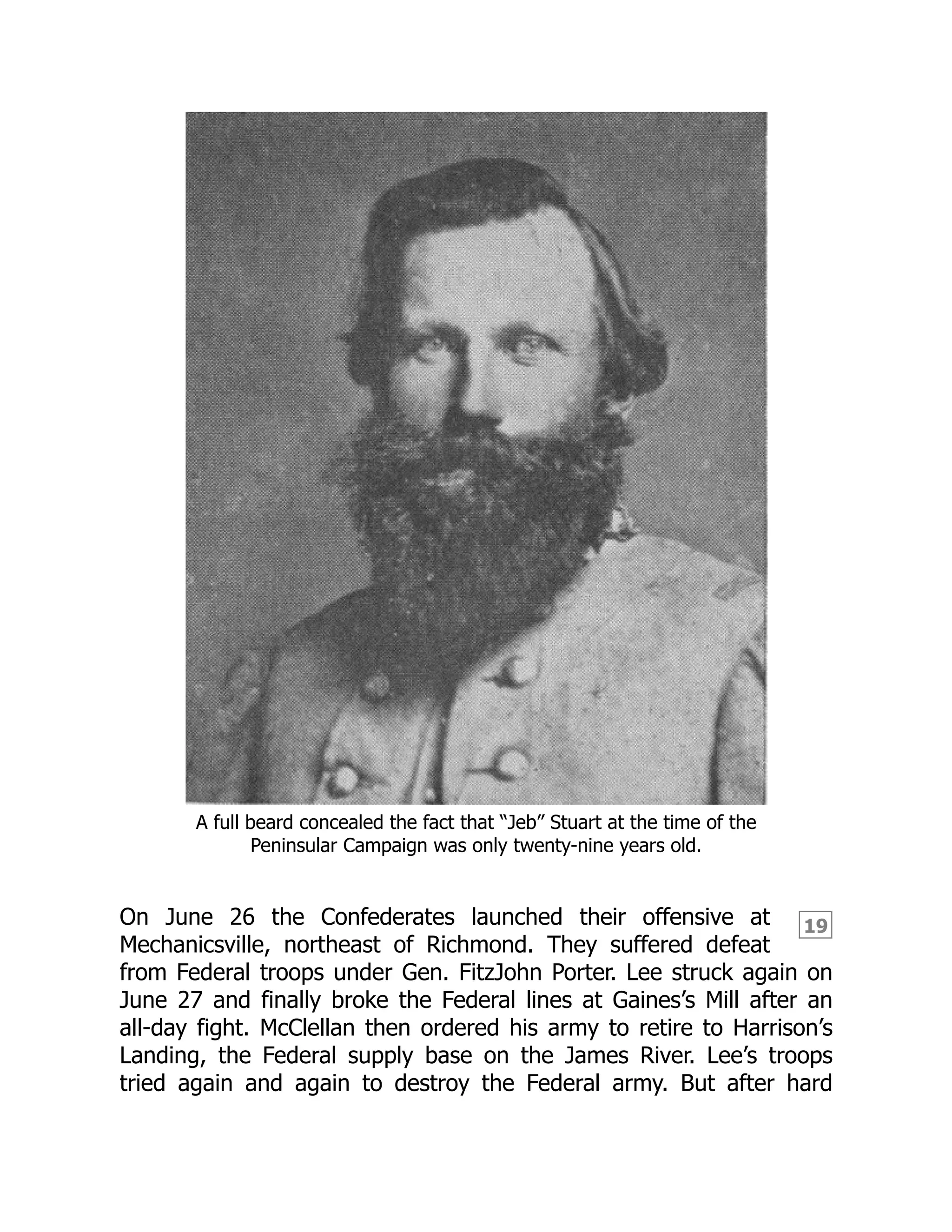 19
A full beard concealed the fact that “Jeb” Stuart at the time of the
Peninsular Campaign was only twenty-nine years old.
On June 26 the Confederates launched their offensive at
Mechanicsville, northeast of Richmond. They suffered defeat
from Federal troops under Gen. FitzJohn Porter. Lee struck again on
June 27 and finally broke the Federal lines at Gaines’s Mill after an
all-day fight. McClellan then ordered his army to retire to Harrison’s
Landing, the Federal supply base on the James River. Lee’s troops
tried again and again to destroy the Federal army. But after hard
 