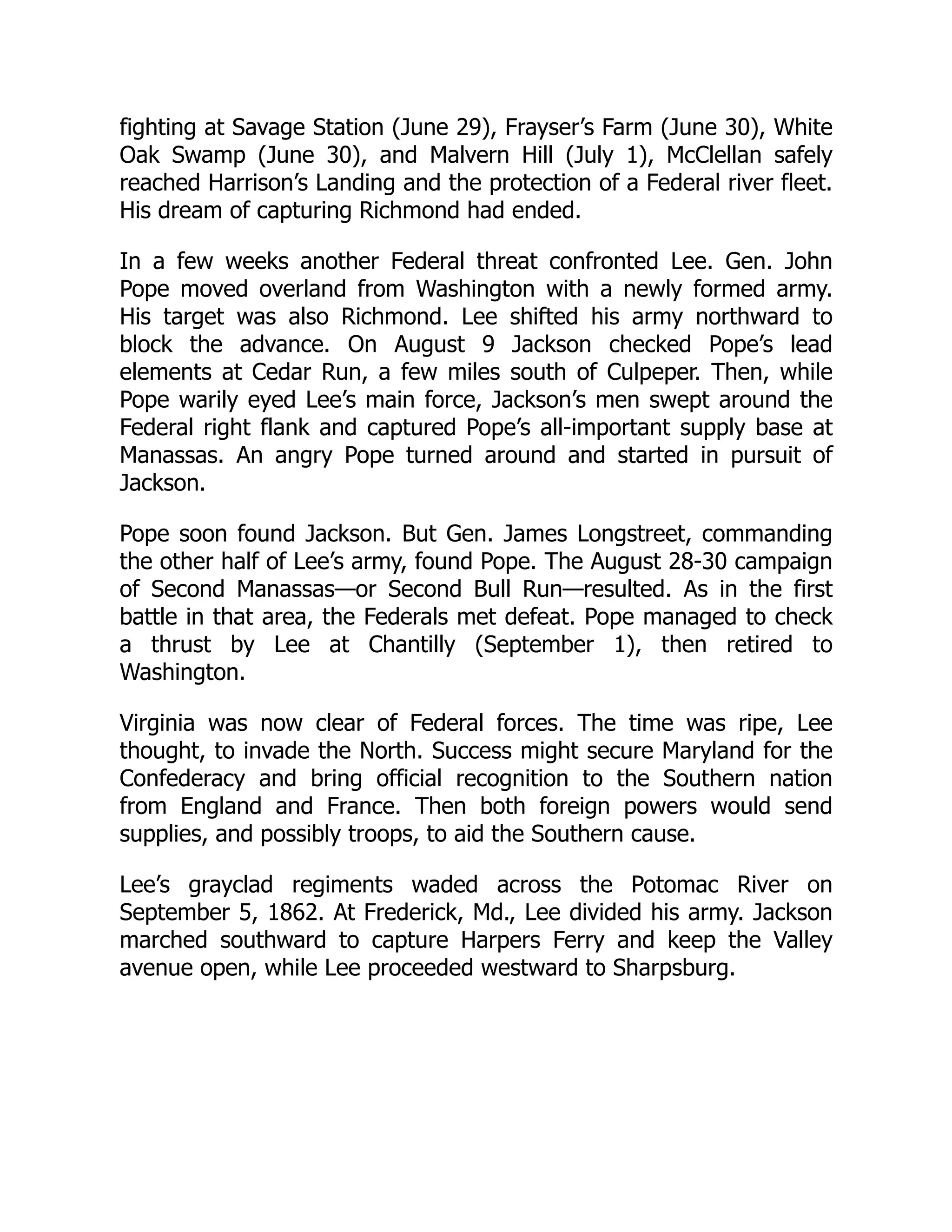 fighting at Savage Station (June 29), Frayser’s Farm (June 30), White
Oak Swamp (June 30), and Malvern Hill (July 1), McClellan safely
reached Harrison’s Landing and the protection of a Federal river fleet.
His dream of capturing Richmond had ended.
In a few weeks another Federal threat confronted Lee. Gen. John
Pope moved overland from Washington with a newly formed army.
His target was also Richmond. Lee shifted his army northward to
block the advance. On August 9 Jackson checked Pope’s lead
elements at Cedar Run, a few miles south of Culpeper. Then, while
Pope warily eyed Lee’s main force, Jackson’s men swept around the
Federal right flank and captured Pope’s all-important supply base at
Manassas. An angry Pope turned around and started in pursuit of
Jackson.
Pope soon found Jackson. But Gen. James Longstreet, commanding
the other half of Lee’s army, found Pope. The August 28-30 campaign
of Second Manassas—or Second Bull Run—resulted. As in the first
battle in that area, the Federals met defeat. Pope managed to check
a thrust by Lee at Chantilly (September 1), then retired to
Washington.
Virginia was now clear of Federal forces. The time was ripe, Lee
thought, to invade the North. Success might secure Maryland for the
Confederacy and bring official recognition to the Southern nation
from England and France. Then both foreign powers would send
supplies, and possibly troops, to aid the Southern cause.
Lee’s grayclad regiments waded across the Potomac River on
September 5, 1862. At Frederick, Md., Lee divided his army. Jackson
marched southward to capture Harpers Ferry and keep the Valley
avenue open, while Lee proceeded westward to Sharpsburg.
 