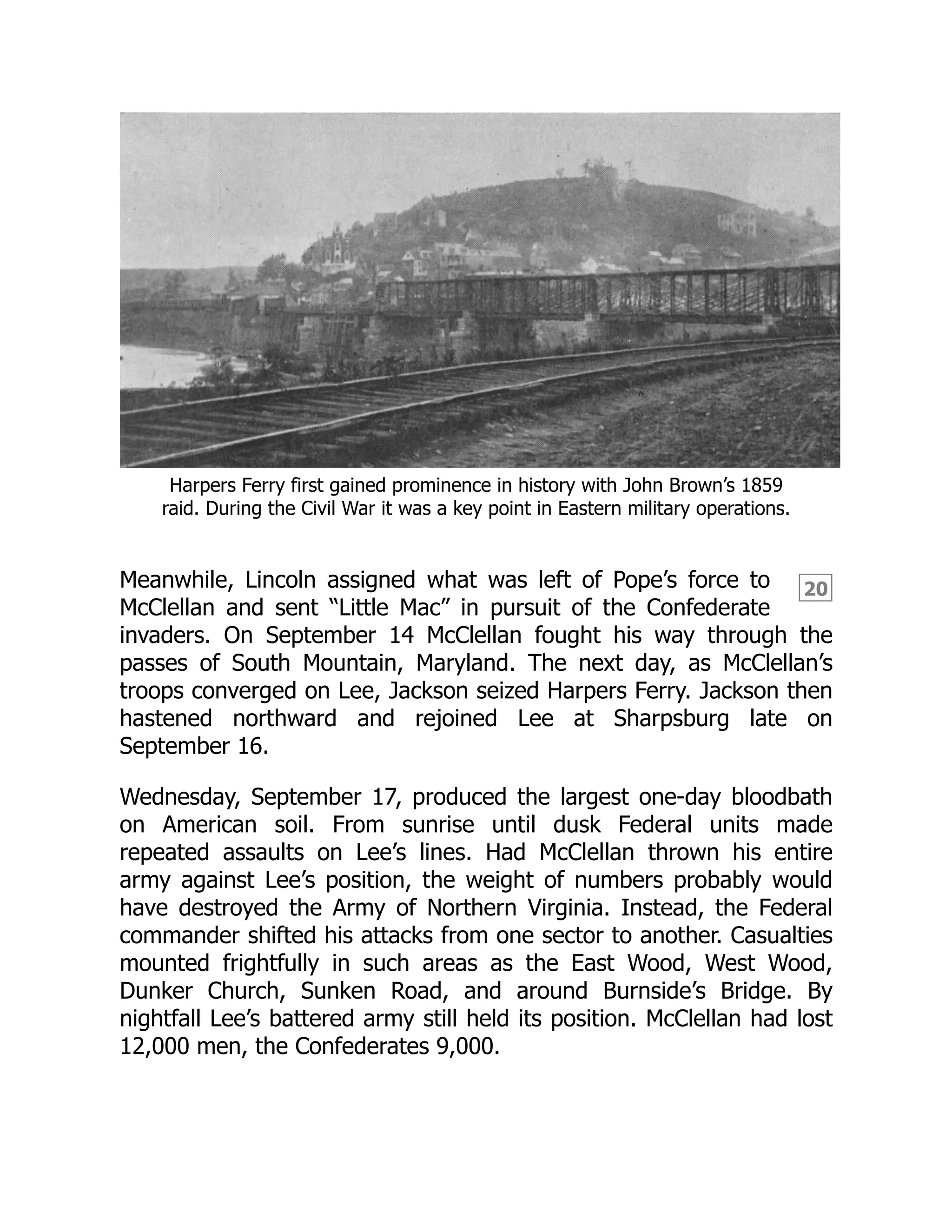 20
Harpers Ferry first gained prominence in history with John Brown’s 1859
raid. During the Civil War it was a key point in Eastern military operations.
Meanwhile, Lincoln assigned what was left of Pope’s force to
McClellan and sent “Little Mac” in pursuit of the Confederate
invaders. On September 14 McClellan fought his way through the
passes of South Mountain, Maryland. The next day, as McClellan’s
troops converged on Lee, Jackson seized Harpers Ferry. Jackson then
hastened northward and rejoined Lee at Sharpsburg late on
September 16.
Wednesday, September 17, produced the largest one-day bloodbath
on American soil. From sunrise until dusk Federal units made
repeated assaults on Lee’s lines. Had McClellan thrown his entire
army against Lee’s position, the weight of numbers probably would
have destroyed the Army of Northern Virginia. Instead, the Federal
commander shifted his attacks from one sector to another. Casualties
mounted frightfully in such areas as the East Wood, West Wood,
Dunker Church, Sunken Road, and around Burnside’s Bridge. By
nightfall Lee’s battered army still held its position. McClellan had lost
12,000 men, the Confederates 9,000.
 