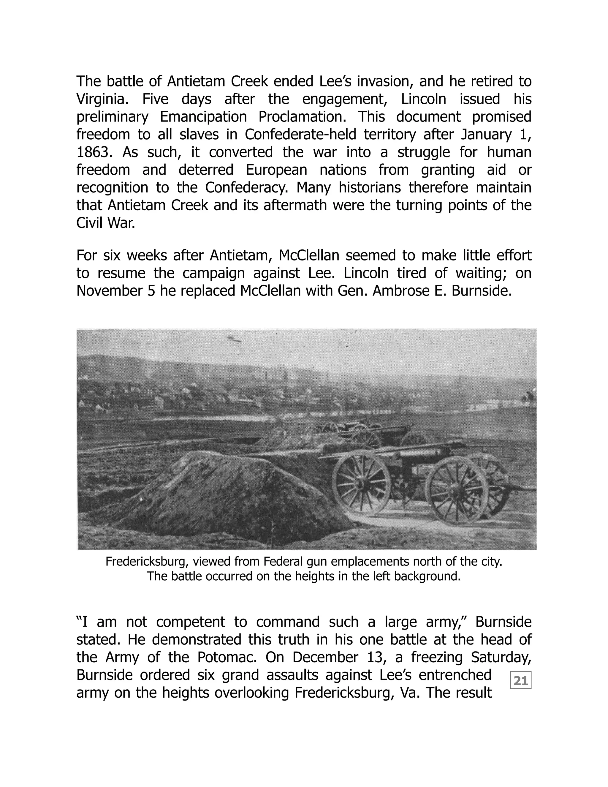 21
The battle of Antietam Creek ended Lee’s invasion, and he retired to
Virginia. Five days after the engagement, Lincoln issued his
preliminary Emancipation Proclamation. This document promised
freedom to all slaves in Confederate-held territory after January 1,
1863. As such, it converted the war into a struggle for human
freedom and deterred European nations from granting aid or
recognition to the Confederacy. Many historians therefore maintain
that Antietam Creek and its aftermath were the turning points of the
Civil War.
For six weeks after Antietam, McClellan seemed to make little effort
to resume the campaign against Lee. Lincoln tired of waiting; on
November 5 he replaced McClellan with Gen. Ambrose E. Burnside.
Fredericksburg, viewed from Federal gun emplacements north of the city.
The battle occurred on the heights in the left background.
“I am not competent to command such a large army,” Burnside
stated. He demonstrated this truth in his one battle at the head of
the Army of the Potomac. On December 13, a freezing Saturday,
Burnside ordered six grand assaults against Lee’s entrenched
army on the heights overlooking Fredericksburg, Va. The result
 
