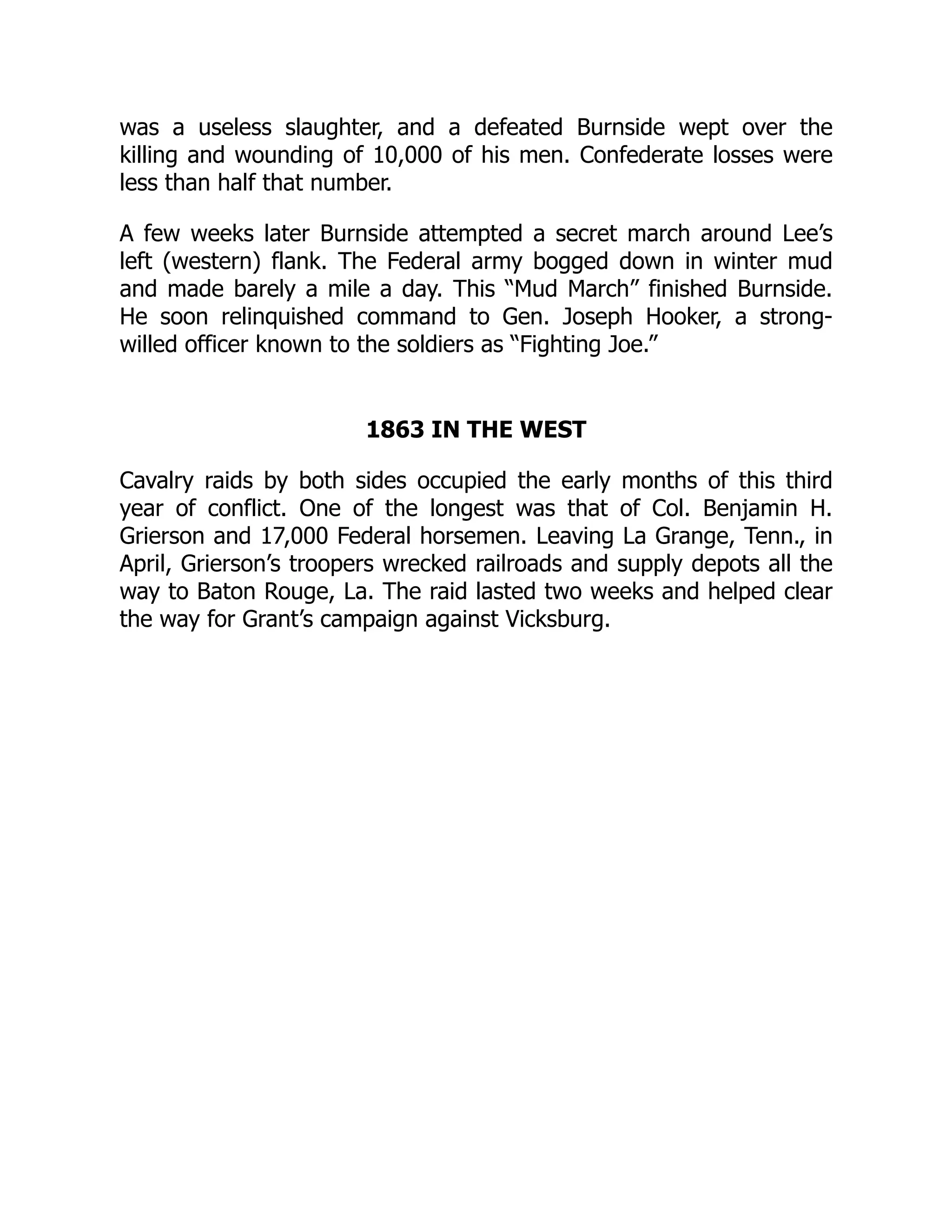 was a useless slaughter, and a defeated Burnside wept over the
killing and wounding of 10,000 of his men. Confederate losses were
less than half that number.
A few weeks later Burnside attempted a secret march around Lee’s
left (western) flank. The Federal army bogged down in winter mud
and made barely a mile a day. This “Mud March” finished Burnside.
He soon relinquished command to Gen. Joseph Hooker, a strong-
willed officer known to the soldiers as “Fighting Joe.”
1863 IN THE WEST
Cavalry raids by both sides occupied the early months of this third
year of conflict. One of the longest was that of Col. Benjamin H.
Grierson and 17,000 Federal horsemen. Leaving La Grange, Tenn., in
April, Grierson’s troopers wrecked railroads and supply depots all the
way to Baton Rouge, La. The raid lasted two weeks and helped clear
the way for Grant’s campaign against Vicksburg.
 