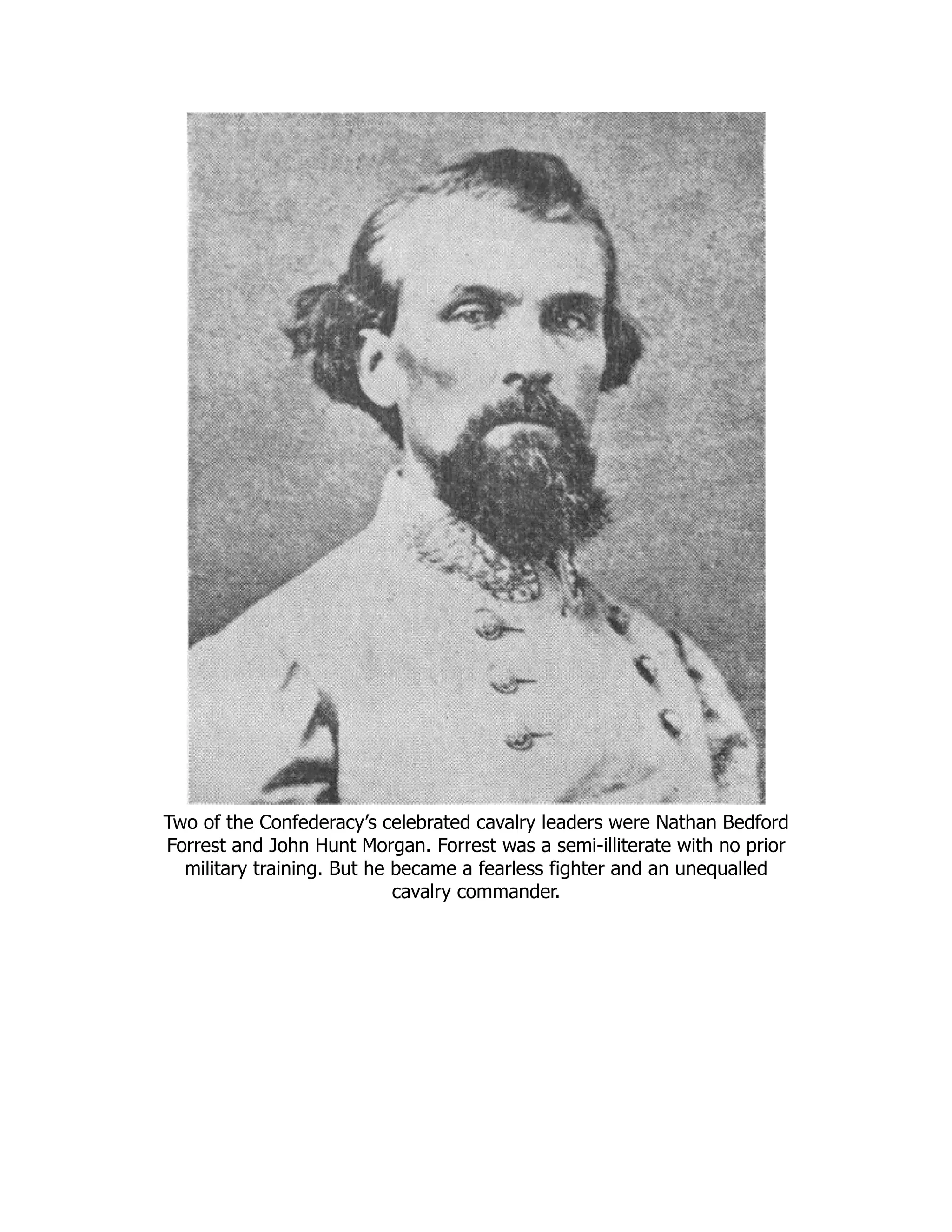 Two of the Confederacy’s celebrated cavalry leaders were Nathan Bedford
Forrest and John Hunt Morgan. Forrest was a semi-illiterate with no prior
military training. But he became a fearless fighter and an unequalled
cavalry commander.
 