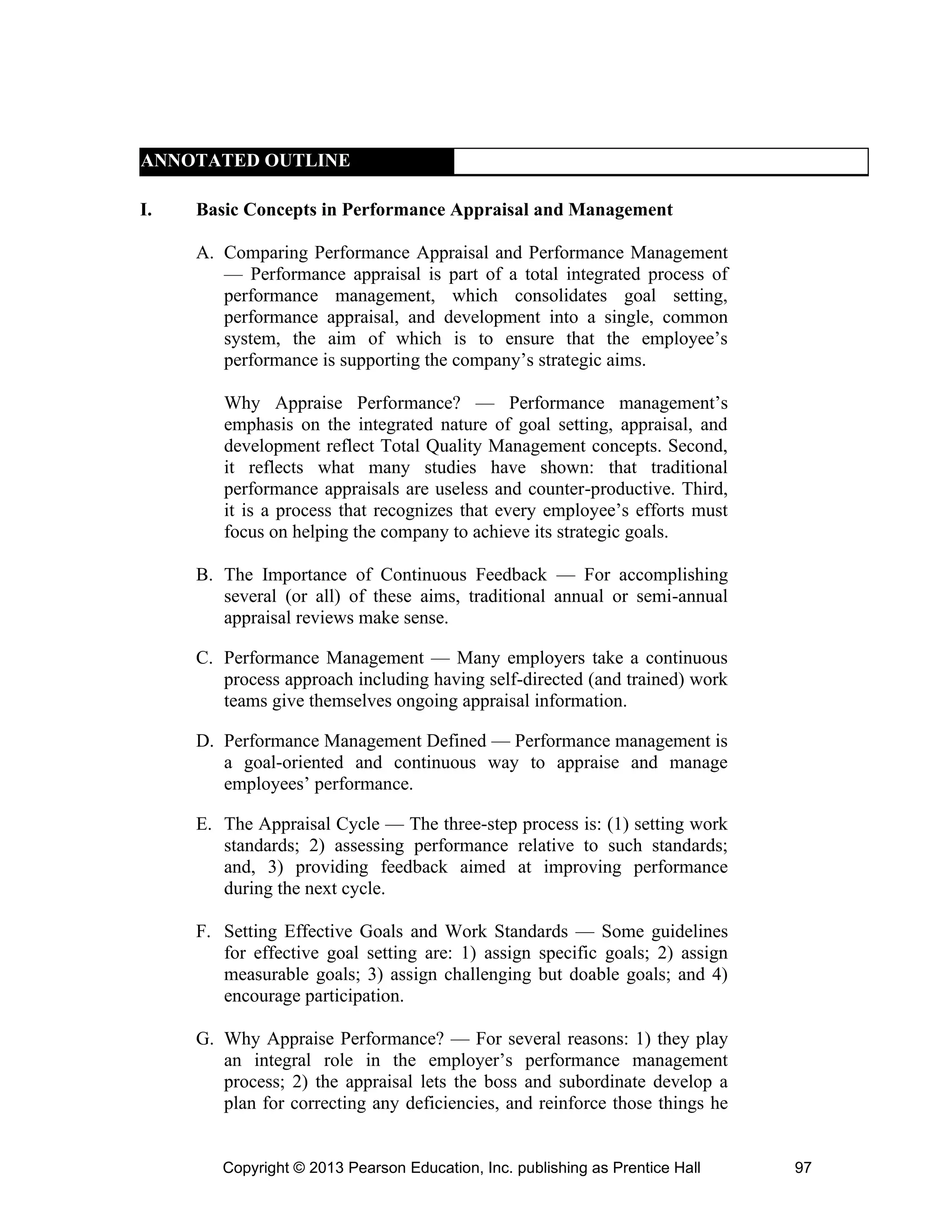 Copyright © 2013 Pearson Education, Inc. publishing as Prentice Hall 97
ANNOTATED OUTLINE
I. Basic Concepts in Performance Appraisal and Management
A. Comparing Performance Appraisal and Performance Management
— Performance appraisal is part of a total integrated process of
performance management, which consolidates goal setting,
performance appraisal, and development into a single, common
system, the aim of which is to ensure that the employee’s
performance is supporting the company’s strategic aims.
Why Appraise Performance? — Performance management’s
emphasis on the integrated nature of goal setting, appraisal, and
development reflect Total Quality Management concepts. Second,
it reflects what many studies have shown: that traditional
performance appraisals are useless and counter-productive. Third,
it is a process that recognizes that every employee’s efforts must
focus on helping the company to achieve its strategic goals.
B. The Importance of Continuous Feedback — For accomplishing
several (or all) of these aims, traditional annual or semi-annual
appraisal reviews make sense.
C. Performance Management — Many employers take a continuous
process approach including having self-directed (and trained) work
teams give themselves ongoing appraisal information.
D. Performance Management Defined — Performance management is
a goal-oriented and continuous way to appraise and manage
employees’ performance.
E. The Appraisal Cycle — The three-step process is: (1) setting work
standards; 2) assessing performance relative to such standards;
and, 3) providing feedback aimed at improving performance
during the next cycle.
F. Setting Effective Goals and Work Standards — Some guidelines
for effective goal setting are: 1) assign specific goals; 2) assign
measurable goals; 3) assign challenging but doable goals; and 4)
encourage participation.
G. Why Appraise Performance? — For several reasons: 1) they play
an integral role in the employer’s performance management
process; 2) the appraisal lets the boss and subordinate develop a
plan for correcting any deficiencies, and reinforce those things he
 