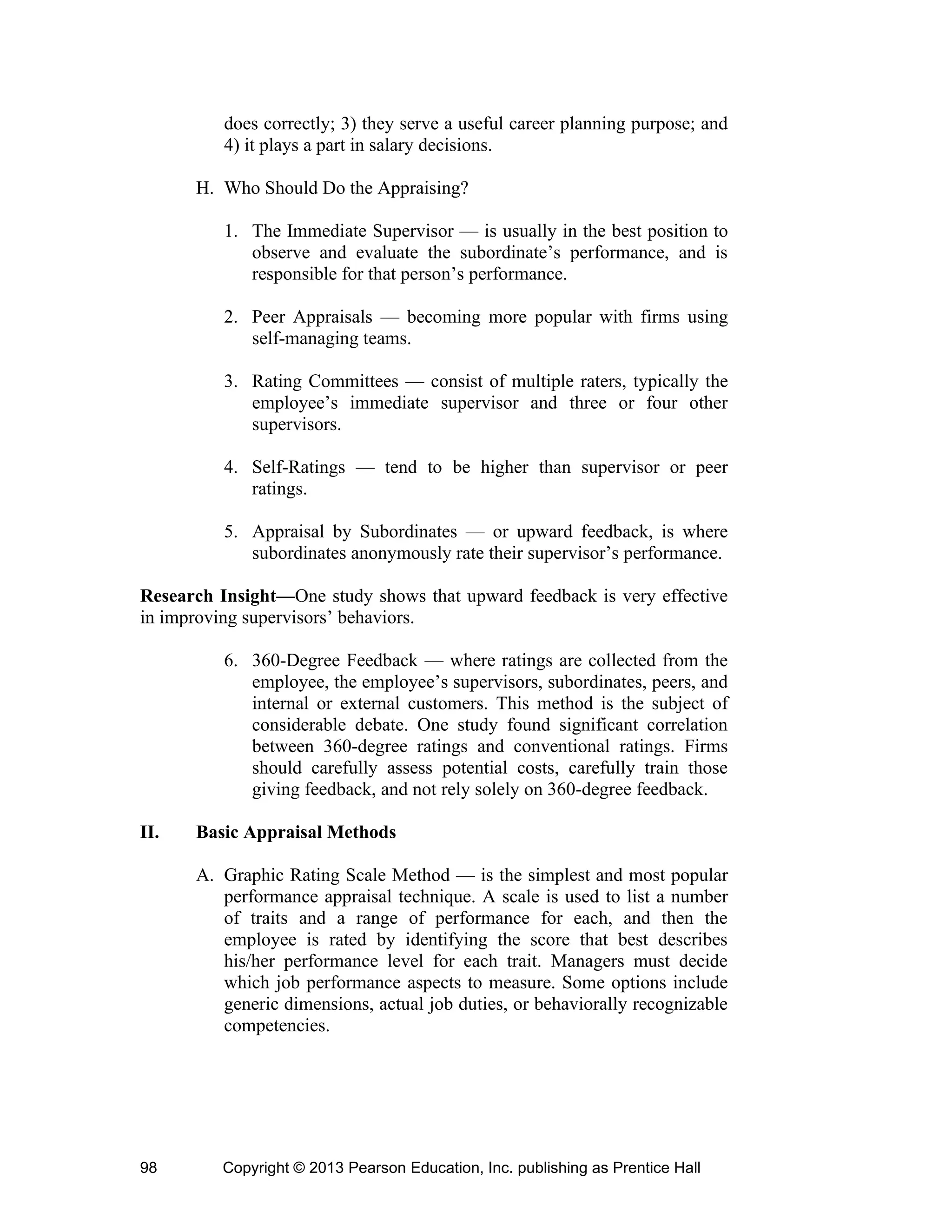 Copyright © 2013 Pearson Education, Inc. publishing as Prentice Hall
98
does correctly; 3) they serve a useful career planning purpose; and
4) it plays a part in salary decisions.
H. Who Should Do the Appraising?
1. The Immediate Supervisor — is usually in the best position to
observe and evaluate the subordinate’s performance, and is
responsible for that person’s performance.
2. Peer Appraisals — becoming more popular with firms using
self-managing teams.
3. Rating Committees — consist of multiple raters, typically the
employee’s immediate supervisor and three or four other
supervisors.
4. Self-Ratings — tend to be higher than supervisor or peer
ratings.
5. Appraisal by Subordinates — or upward feedback, is where
subordinates anonymously rate their supervisor’s performance.
Research Insight—One study shows that upward feedback is very effective
in improving supervisors’ behaviors.
6. 360-Degree Feedback — where ratings are collected from the
employee, the employee’s supervisors, subordinates, peers, and
internal or external customers. This method is the subject of
considerable debate. One study found significant correlation
between 360-degree ratings and conventional ratings. Firms
should carefully assess potential costs, carefully train those
giving feedback, and not rely solely on 360-degree feedback.
II. Basic Appraisal Methods
A. Graphic Rating Scale Method — is the simplest and most popular
performance appraisal technique. A scale is used to list a number
of traits and a range of performance for each, and then the
employee is rated by identifying the score that best describes
his/her performance level for each trait. Managers must decide
which job performance aspects to measure. Some options include
generic dimensions, actual job duties, or behaviorally recognizable
competencies.
 