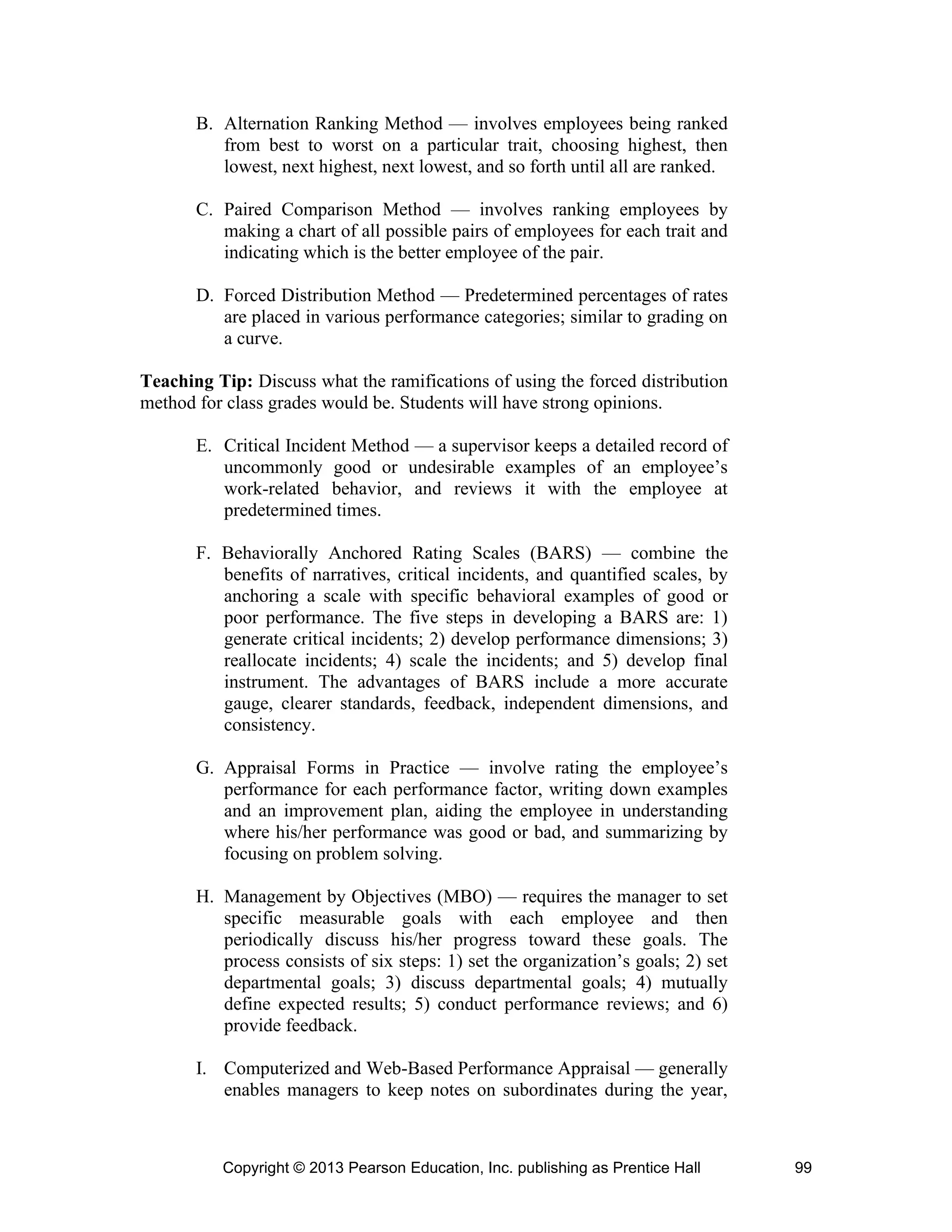 Copyright © 2013 Pearson Education, Inc. publishing as Prentice Hall 99
B. Alternation Ranking Method — involves employees being ranked
from best to worst on a particular trait, choosing highest, then
lowest, next highest, next lowest, and so forth until all are ranked.
C. Paired Comparison Method — involves ranking employees by
making a chart of all possible pairs of employees for each trait and
indicating which is the better employee of the pair.
D. Forced Distribution Method — Predetermined percentages of rates
are placed in various performance categories; similar to grading on
a curve.
Teaching Tip: Discuss what the ramifications of using the forced distribution
method for class grades would be. Students will have strong opinions.
E. Critical Incident Method — a supervisor keeps a detailed record of
uncommonly good or undesirable examples of an employee’s
work-related behavior, and reviews it with the employee at
predetermined times.
F. Behaviorally Anchored Rating Scales (BARS) — combine the
benefits of narratives, critical incidents, and quantified scales, by
anchoring a scale with specific behavioral examples of good or
poor performance. The five steps in developing a BARS are: 1)
generate critical incidents; 2) develop performance dimensions; 3)
reallocate incidents; 4) scale the incidents; and 5) develop final
instrument. The advantages of BARS include a more accurate
gauge, clearer standards, feedback, independent dimensions, and
consistency.
G. Appraisal Forms in Practice — involve rating the employee’s
performance for each performance factor, writing down examples
and an improvement plan, aiding the employee in understanding
where his/her performance was good or bad, and summarizing by
focusing on problem solving.
H. Management by Objectives (MBO) — requires the manager to set
specific measurable goals with each employee and then
periodically discuss his/her progress toward these goals. The
process consists of six steps: 1) set the organization’s goals; 2) set
departmental goals; 3) discuss departmental goals; 4) mutually
define expected results; 5) conduct performance reviews; and 6)
provide feedback.
I. Computerized and Web-Based Performance Appraisal — generally
enables managers to keep notes on subordinates during the year,
 