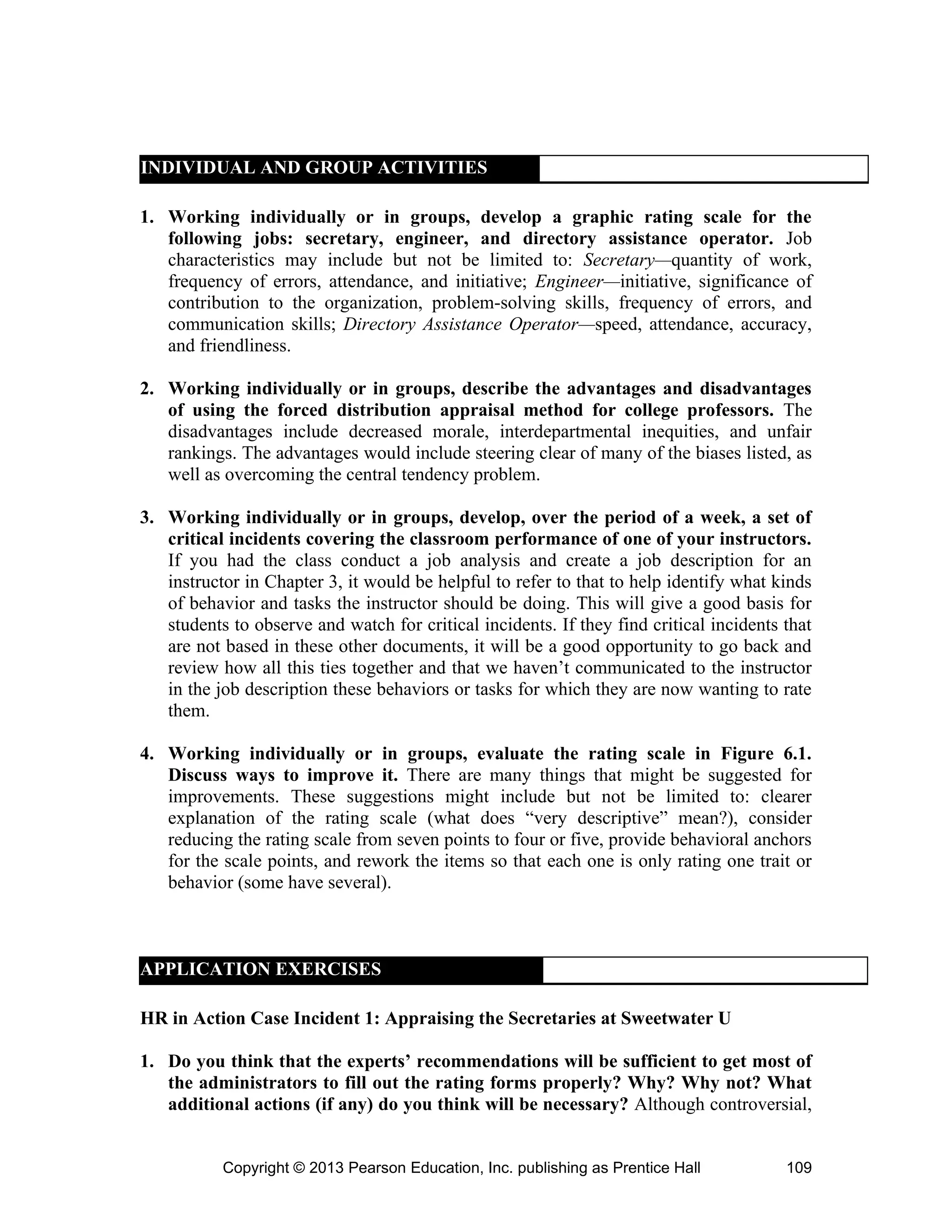 Copyright © 2013 Pearson Education, Inc. publishing as Prentice Hall 109
INDIVIDUAL AND GROUP ACTIVITIES
1. Working individually or in groups, develop a graphic rating scale for the
following jobs: secretary, engineer, and directory assistance operator. Job
characteristics may include but not be limited to: Secretary—quantity of work,
frequency of errors, attendance, and initiative; Engineer—initiative, significance of
contribution to the organization, problem-solving skills, frequency of errors, and
communication skills; Directory Assistance Operator—speed, attendance, accuracy,
and friendliness.
2. Working individually or in groups, describe the advantages and disadvantages
of using the forced distribution appraisal method for college professors. The
disadvantages include decreased morale, interdepartmental inequities, and unfair
rankings. The advantages would include steering clear of many of the biases listed, as
well as overcoming the central tendency problem.
3. Working individually or in groups, develop, over the period of a week, a set of
critical incidents covering the classroom performance of one of your instructors.
If you had the class conduct a job analysis and create a job description for an
instructor in Chapter 3, it would be helpful to refer to that to help identify what kinds
of behavior and tasks the instructor should be doing. This will give a good basis for
students to observe and watch for critical incidents. If they find critical incidents that
are not based in these other documents, it will be a good opportunity to go back and
review how all this ties together and that we haven’t communicated to the instructor
in the job description these behaviors or tasks for which they are now wanting to rate
them.
4. Working individually or in groups, evaluate the rating scale in Figure 6.1.
Discuss ways to improve it. There are many things that might be suggested for
improvements. These suggestions might include but not be limited to: clearer
explanation of the rating scale (what does “very descriptive” mean?), consider
reducing the rating scale from seven points to four or five, provide behavioral anchors
for the scale points, and rework the items so that each one is only rating one trait or
behavior (some have several).
HR in Action Case Incident 1: Appraising the Secretaries at Sweetwater U
1. Do you think that the experts’ recommendations will be sufficient to get most of
the administrators to fill out the rating forms properly? Why? Why not? What
additional actions (if any) do you think will be necessary? Although controversial,
APPLICATION EXERCISES
 