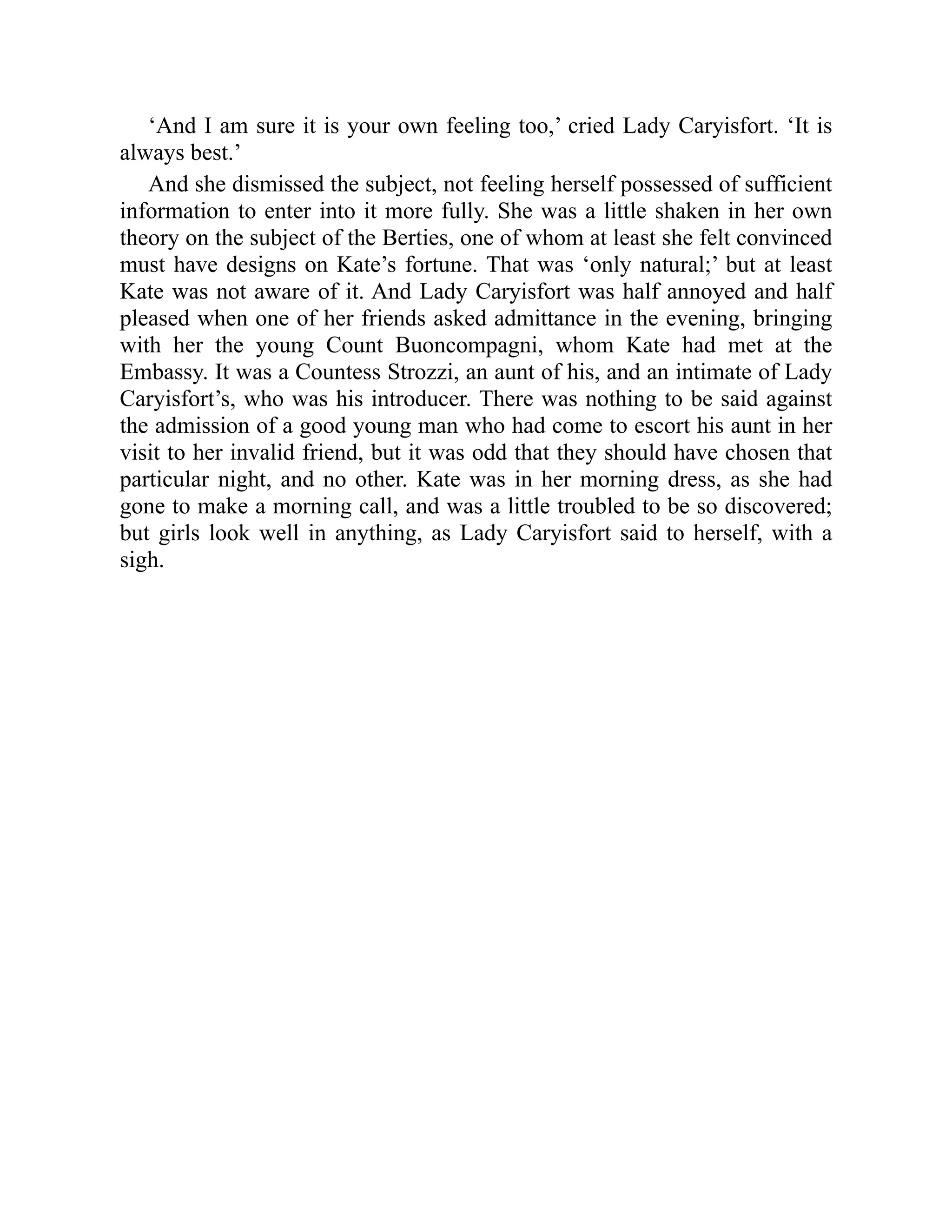 ‘And I am sure it is your own feeling too,’ cried Lady Caryisfort. ‘It is
always best.’
And she dismissed the subject, not feeling herself possessed of sufficient
information to enter into it more fully. She was a little shaken in her own
theory on the subject of the Berties, one of whom at least she felt convinced
must have designs on Kate’s fortune. That was ‘only natural;’ but at least
Kate was not aware of it. And Lady Caryisfort was half annoyed and half
pleased when one of her friends asked admittance in the evening, bringing
with her the young Count Buoncompagni, whom Kate had met at the
Embassy. It was a Countess Strozzi, an aunt of his, and an intimate of Lady
Caryisfort’s, who was his introducer. There was nothing to be said against
the admission of a good young man who had come to escort his aunt in her
visit to her invalid friend, but it was odd that they should have chosen that
particular night, and no other. Kate was in her morning dress, as she had
gone to make a morning call, and was a little troubled to be so discovered;
but girls look well in anything, as Lady Caryisfort said to herself, with a
sigh.
 