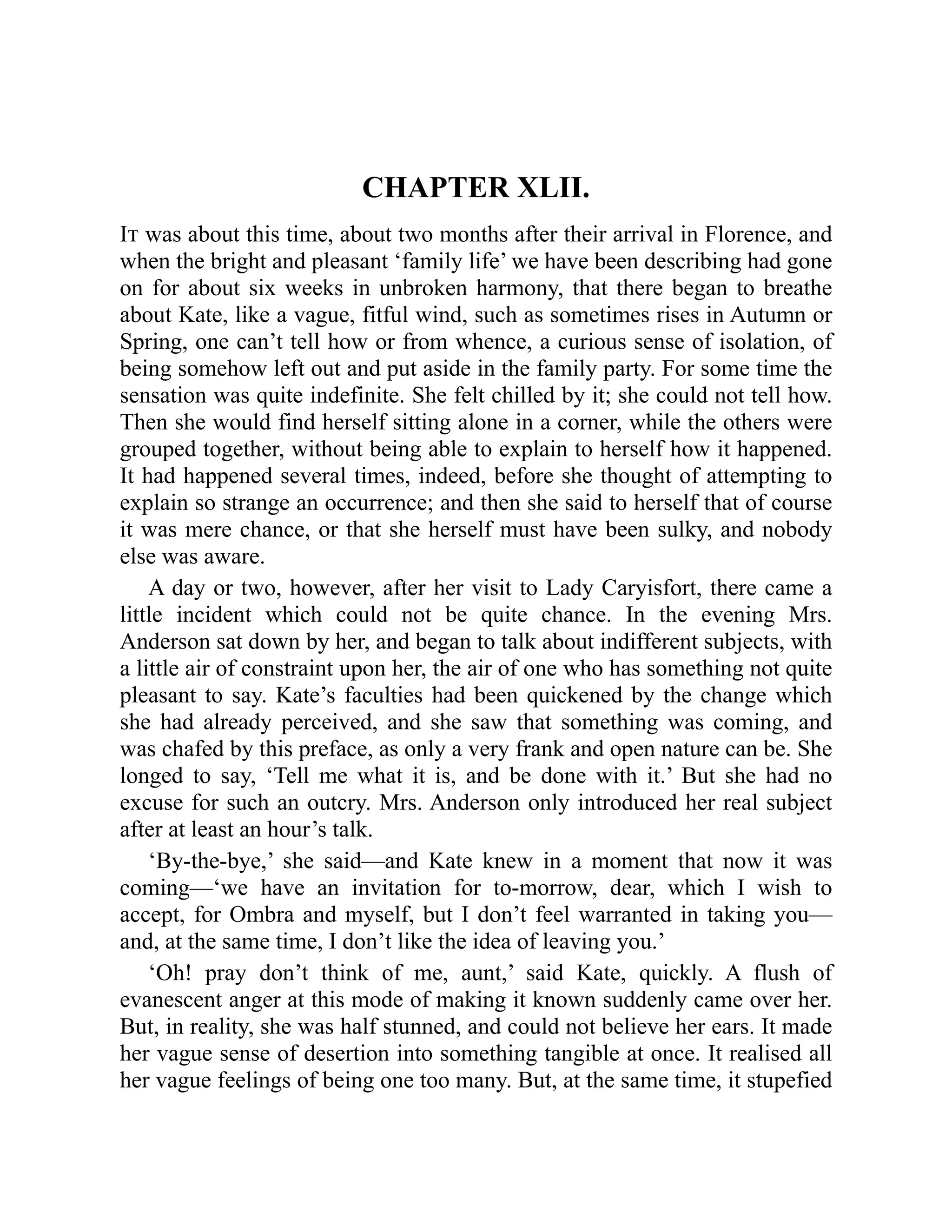 CHAPTER XLII.
It was about this time, about two months after their arrival in Florence, and
when the bright and pleasant ‘family life’ we have been describing had gone
on for about six weeks in unbroken harmony, that there began to breathe
about Kate, like a vague, fitful wind, such as sometimes rises in Autumn or
Spring, one can’t tell how or from whence, a curious sense of isolation, of
being somehow left out and put aside in the family party. For some time the
sensation was quite indefinite. She felt chilled by it; she could not tell how.
Then she would find herself sitting alone in a corner, while the others were
grouped together, without being able to explain to herself how it happened.
It had happened several times, indeed, before she thought of attempting to
explain so strange an occurrence; and then she said to herself that of course
it was mere chance, or that she herself must have been sulky, and nobody
else was aware.
A day or two, however, after her visit to Lady Caryisfort, there came a
little incident which could not be quite chance. In the evening Mrs.
Anderson sat down by her, and began to talk about indifferent subjects, with
a little air of constraint upon her, the air of one who has something not quite
pleasant to say. Kate’s faculties had been quickened by the change which
she had already perceived, and she saw that something was coming, and
was chafed by this preface, as only a very frank and open nature can be. She
longed to say, ‘Tell me what it is, and be done with it.’ But she had no
excuse for such an outcry. Mrs. Anderson only introduced her real subject
after at least an hour’s talk.
‘By-the-bye,’ she said—and Kate knew in a moment that now it was
coming—‘we have an invitation for to-morrow, dear, which I wish to
accept, for Ombra and myself, but I don’t feel warranted in taking you—
and, at the same time, I don’t like the idea of leaving you.’
‘Oh! pray don’t think of me, aunt,’ said Kate, quickly. A flush of
evanescent anger at this mode of making it known suddenly came over her.
But, in reality, she was half stunned, and could not believe her ears. It made
her vague sense of desertion into something tangible at once. It realised all
her vague feelings of being one too many. But, at the same time, it stupefied
 