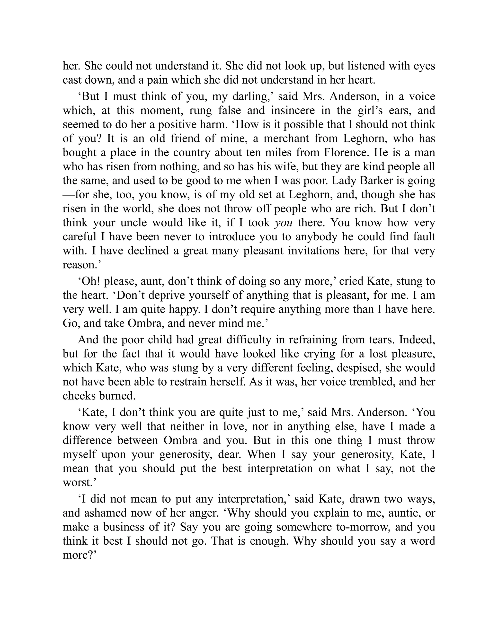 her. She could not understand it. She did not look up, but listened with eyes
cast down, and a pain which she did not understand in her heart.
‘But I must think of you, my darling,’ said Mrs. Anderson, in a voice
which, at this moment, rung false and insincere in the girl’s ears, and
seemed to do her a positive harm. ‘How is it possible that I should not think
of you? It is an old friend of mine, a merchant from Leghorn, who has
bought a place in the country about ten miles from Florence. He is a man
who has risen from nothing, and so has his wife, but they are kind people all
the same, and used to be good to me when I was poor. Lady Barker is going
—for she, too, you know, is of my old set at Leghorn, and, though she has
risen in the world, she does not throw off people who are rich. But I don’t
think your uncle would like it, if I took you there. You know how very
careful I have been never to introduce you to anybody he could find fault
with. I have declined a great many pleasant invitations here, for that very
reason.’
‘Oh! please, aunt, don’t think of doing so any more,’ cried Kate, stung to
the heart. ‘Don’t deprive yourself of anything that is pleasant, for me. I am
very well. I am quite happy. I don’t require anything more than I have here.
Go, and take Ombra, and never mind me.’
And the poor child had great difficulty in refraining from tears. Indeed,
but for the fact that it would have looked like crying for a lost pleasure,
which Kate, who was stung by a very different feeling, despised, she would
not have been able to restrain herself. As it was, her voice trembled, and her
cheeks burned.
‘Kate, I don’t think you are quite just to me,’ said Mrs. Anderson. ‘You
know very well that neither in love, nor in anything else, have I made a
difference between Ombra and you. But in this one thing I must throw
myself upon your generosity, dear. When I say your generosity, Kate, I
mean that you should put the best interpretation on what I say, not the
worst.’
‘I did not mean to put any interpretation,’ said Kate, drawn two ways,
and ashamed now of her anger. ‘Why should you explain to me, auntie, or
make a business of it? Say you are going somewhere to-morrow, and you
think it best I should not go. That is enough. Why should you say a word
more?’
 