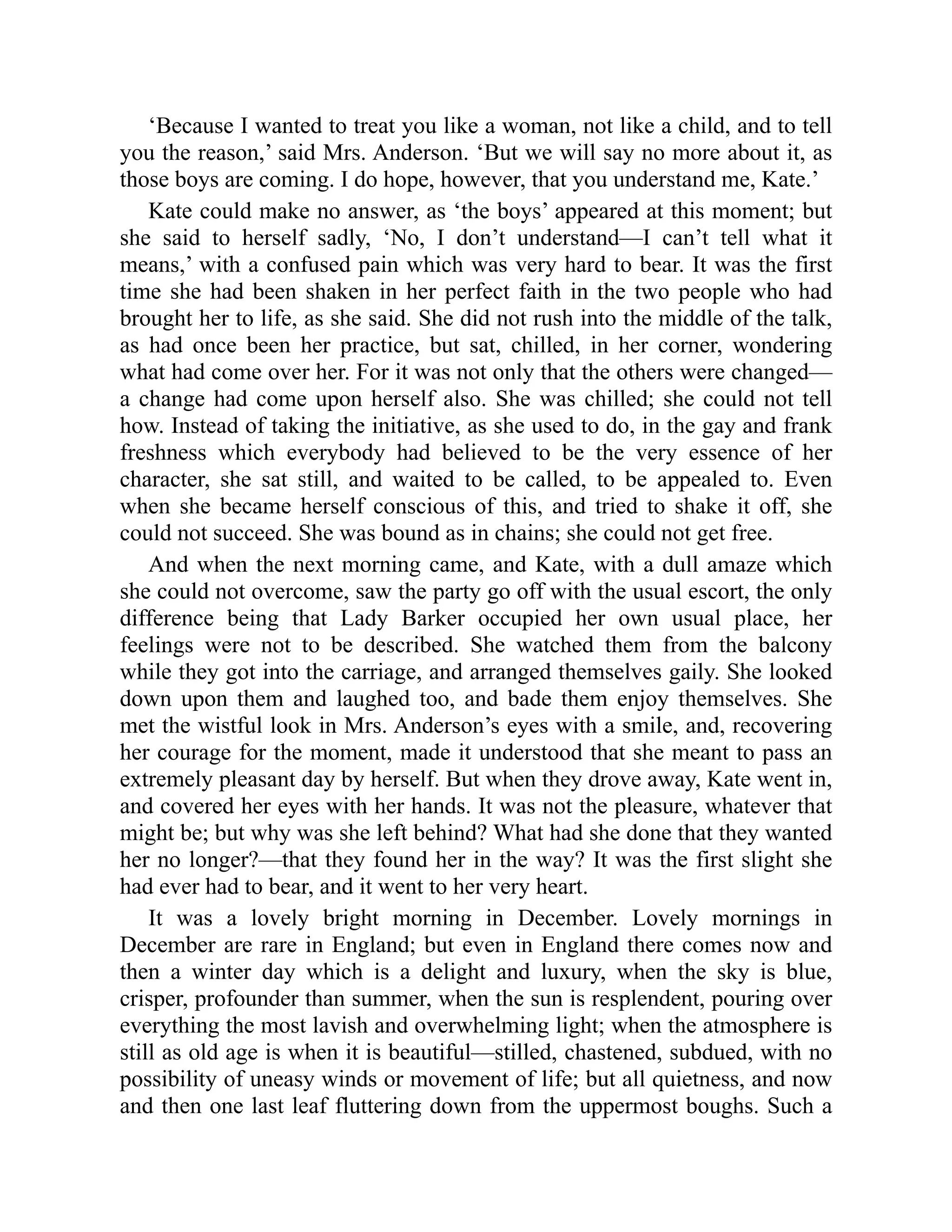 ‘Because I wanted to treat you like a woman, not like a child, and to tell
you the reason,’ said Mrs. Anderson. ‘But we will say no more about it, as
those boys are coming. I do hope, however, that you understand me, Kate.’
Kate could make no answer, as ‘the boys’ appeared at this moment; but
she said to herself sadly, ‘No, I don’t understand—I can’t tell what it
means,’ with a confused pain which was very hard to bear. It was the first
time she had been shaken in her perfect faith in the two people who had
brought her to life, as she said. She did not rush into the middle of the talk,
as had once been her practice, but sat, chilled, in her corner, wondering
what had come over her. For it was not only that the others were changed—
a change had come upon herself also. She was chilled; she could not tell
how. Instead of taking the initiative, as she used to do, in the gay and frank
freshness which everybody had believed to be the very essence of her
character, she sat still, and waited to be called, to be appealed to. Even
when she became herself conscious of this, and tried to shake it off, she
could not succeed. She was bound as in chains; she could not get free.
And when the next morning came, and Kate, with a dull amaze which
she could not overcome, saw the party go off with the usual escort, the only
difference being that Lady Barker occupied her own usual place, her
feelings were not to be described. She watched them from the balcony
while they got into the carriage, and arranged themselves gaily. She looked
down upon them and laughed too, and bade them enjoy themselves. She
met the wistful look in Mrs. Anderson’s eyes with a smile, and, recovering
her courage for the moment, made it understood that she meant to pass an
extremely pleasant day by herself. But when they drove away, Kate went in,
and covered her eyes with her hands. It was not the pleasure, whatever that
might be; but why was she left behind? What had she done that they wanted
her no longer?—that they found her in the way? It was the first slight she
had ever had to bear, and it went to her very heart.
It was a lovely bright morning in December. Lovely mornings in
December are rare in England; but even in England there comes now and
then a winter day which is a delight and luxury, when the sky is blue,
crisper, profounder than summer, when the sun is resplendent, pouring over
everything the most lavish and overwhelming light; when the atmosphere is
still as old age is when it is beautiful—stilled, chastened, subdued, with no
possibility of uneasy winds or movement of life; but all quietness, and now
and then one last leaf fluttering down from the uppermost boughs. Such a
 